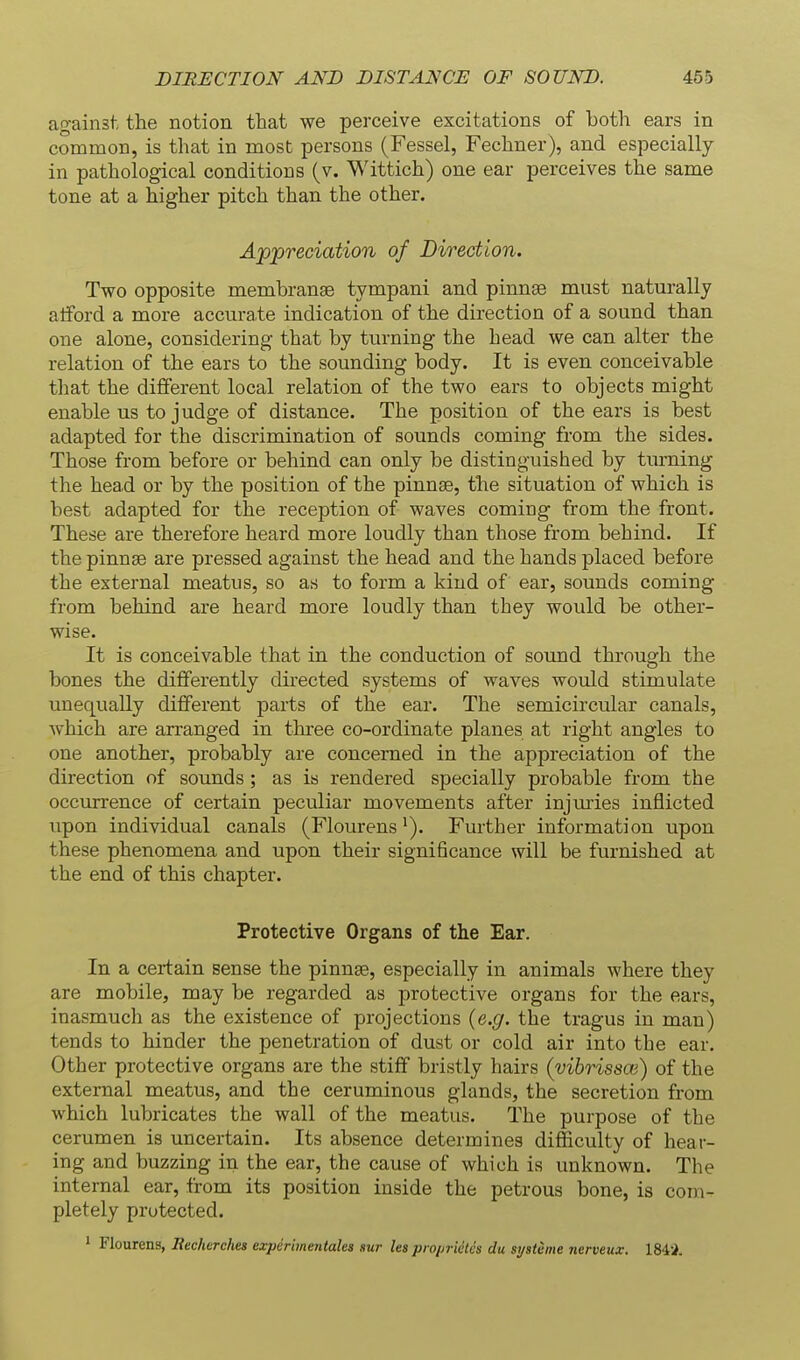 against the notion that we perceive excitations of both ears in common, is that in most persons (Fessel, Fechner), and especially in pathological conditions (v. Wittich) one ear perceives the same tone at a higher pitch than the other. Appreciation of Direction. Two opposite membrange tympani and pinnaB must naturally atiford a more accurate indication of the direction of a sound than one alone, considering that by turning the head we can alter the relation of the ears to the sounding body. It is even conceivable that the different local relation of the two ears to objects might enable us to judge of distance. The position of the ears is best adapted for the discrimination of sounds coming from the sides. Those from before or behind can only be distinguished by turning the head or by the position of the pinns, the situation of which is best adapted for the reception of waves coming from the front. These are therefore heard more loudly than those from behind. If the pinnae are pressed against the head and the hands placed before the external meatus, so as to form a kind of ear, sounds coming from behind are heard more loudly than they would be other- wise. It is conceivable that in the conduction of sound through the bones the differently directed systems of waves would stimulate unequally different parts of the ear. The semicircular canals, which are arranged in three co-ordinate planes at right angles to one another, probably are concerned in the appreciation of the direction of sounds ; as is rendered specially probable from the occurrence of certain peculiar movements after injvnies inflicted upon individual canals (FlourensFurther information upon these phenomena and upon their significance will be furnished at the end of this chapter. Protective Organs of the Ear. In a cei-tain sense the pinnae, especially in animals where they are mobile, may be regarded as protective organs for the ears, inasmuch as the existence of projections (e.g. the tragus in man) tends to hinder the penetration of dust or cold air into the ear. Other protective organs are the stiff bristly hairs (yibrissoi) of the external meatus, and the ceruminous glands, the secretion from which lubricates the wall of the meatus. The purpose of the cerumen is uncertain. Its absence determines difficulty of hear- ing and buzzing in the ear, the cause of which is unknown. The internal ear, from its position inside the petrous bone, is com- pletely protected. ' Flourens, Becherches expdrimentales sw les proprietcs du si/stime nerveux. ISi'i.