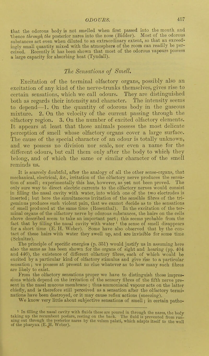 tliat the odorous body is not smelled when first passed into the mouth and thence thrmcjk the posterior nares into the nose (Bidder). Most of the odorous substances act even wheu diluted to an extraordinary extent, so that an exceed- ingly small quantity mixed with the atmosphere of the room can readily he per- ceived. Recently it has been shown that most of the odorous vapoui-s possess a large capacity for absorbing heat (Tyndall). The, Sensations of Smell. Excitation of the terminal olfactory organs, possibly also an excitation of any kind of the nerve-trunks themselves, gives rise to certain sensations, which we call odours. They are distinguished both as regards their intensity and character. The intensity seems to depend—1. On the quantity of odorous body in the gaseous mixture. 2. On the velocity of the current passing through the olfactory region. 3. On the number of excited olfactory elements. It appears at least that those animals possess the most delicate perception of smell whose olfactory organs cover a large surface. The cause of the special character of an odour is totally unknown, and we possess no division nor scale, nor even a name for the different odours, but call them only after the body to which they belong, and of which the same or similar character of the smell reminds us. It is scarcely doubtful, after the analogy of all the other sense-organs, that mechanical, electrical, &c., irritation of the olfactory nerve produces the sensa- tion of smell; experimentally this has, however, as yet not been proved. The only sure way to direct electric currents to the olfactory nerves would consist in tilling the nasal cavity with water, into which one of the two electrodes is inserted; but here the simultaneous irritation of the sensible fibres of the tri- geminus produces such violent pain, that we cannot decide as to the sensations of smell produced at the same time (Rosenthal). In the excitation of the ter- minal organs of the olfactory nerve by odorous substances, the hairs on the cells above described seem to take an important part; this seems probable fi-om the fact that by filling the nasal cavity with water ' the sense of smell disappears for a short time (E. 11. Weber). Some have also observed that by the con- tact of these hairs with water they swell up, and are invisible for some time (Schultze). The principle of specific energies (p. 351) would justify us in assuming here also the same as has been shown for the organs of sight and hearing (pp. 404 and 446), the existence of difierent olfactory fibres, each of which would be excited by a particular kind of olfactory stimulus and give rise to a particular seusation ; we possess at present no clue whatever as to how many such fibres are likely to exist. From the olfactory sensations proper we have to distinguish those impres- sions which depend on the irritation of the sensory fibres of the fifth nerve pre- sent in the nasal mucous membrane ; thus ammoniacal vapour acts on the latter chiefly, and is therefore still perceived as a sensation after the olfactory termi- nations have been destroyed, or it may cause reflex actions (sneezing). We know very little about subjective sensations of smell; in certain patho- 1 In filling the nasal cavity with fluids these are poured in through the nares, the body taking up the recumbent posture, resting on the back. The fluid is prevented from run- ning out through the posterior nares by tlie velum palati, which adapts itself to the wall of the pharynx (E.^I. Weber).