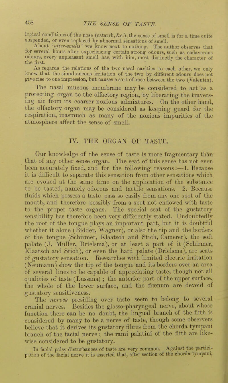 45S THE SENSE OF TASTE. lopical conditiouaof the nose (catarrh, &c.), the sense of smell is for a time quite suspended, or even replaced by abnormal sensations of smell. About ' aftor-smdls ' we know next to nothing. The author observes that for several hours after experiencing certain strong odours, such as cadaverous odours, every unpleasant smell has, v?ith him, most distinctly the character of the first. As regards the relations of the two nasal cavities to each other, we only know that the simultaneous irritation of the two by different odours does not give rise to one impression, but causes a sort of race between the two (Valentin). The nasal mucous membrane may be considered to act as a protecting organ to the olfactory region, by liberating the travers- ing air from its coarser noxious admixtures. On the other hand, the olftictory organ may be considered as keeping guard for the respiration, inasmuch as many of the noxious impurities of the atmosphere affect the sense of smell. IV. THE OEGAN OF TASTE. Our knowledge of the sense of taste is more fragmentary than that of any other sense organ. The seat of this sense has not even been accurately fixed, and for the following reasons:—1. Because it is difficult to separate this sensation from other sensations which are evoked at the same time on the application of the substance to be tasted, namely odorous and tactile sensations. 2. Because fluids which possess a taste pass so easily from any one spot of the mouth, and therefore possibly from a spot not endowed with taste to the proper taste organs. The special seat of the gustatory sensibility has therefore been very differently stated. Undoubtedly the root of the tongue plays an important part, but it is doubtful whether it alone (Bidder, Wagner), or also the tip and the borders of the tongue (Schirmer, Klaatsch and Stich, Camerer), the soft palate (J. Miiller, Drielsma), or at least a part of it (Schirmer, Klaatsch and Stich), or even the hard palate (Drielsma), are seats of gustatory sensation. Researches with limited electric irritation (Neumann) show the tip of the tongue and its borders over an area of several lines to be capable of appreciating taste, though not all qualities of taste (Lussana) ; the anterior part of the upper surface, the whole of the lower surface, and the fr£eniun are devoid of gustatory sensitiveness. The nerves presiding over taste seem to belong to several cranial nerves. Besides the glosso-pharjmgeal nerve, about whose function there can be no doubt, the lingual branch of the fifth is considered by many to be a nerve of taste, though some observers believe that it derives its gustatory fibres from the chorda tympani branch of the facial nerve ; the rami palatini of the fifth are like- wise considered to be gustatory. In facial palsy disturbances of taste are very common. Against the pavtici- pation of the facial nerve it is asserted that, after section of the chorda tyiupani.