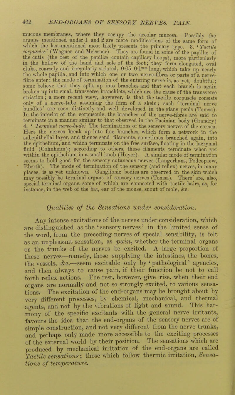 mucous membranes, where they occupy the areolar mucosa. Possibly the orp-ans mentioned under 1 and 2 are mere modifications of the same form of •which the last-mentioned most likely presents the ]->rimary type. 3. * Tactile corpuscles^ (Wagner and Meissner). They are found in some of the papillfe of the cutis (the rest of the papillae contain capillary hoops), more particularly in the hollow of the hand and sole of the foot; they form elongated, oval clubs, coarsely and irregularly striated, O'OS-O-l™™ long, which take up nearly the whole papilla, and into which one or two nerve-fibres or parts of a nerve- fibre enter; the mode of termination of the entering nerve is, as yet, doubtful; some believe that they split up into branches and that each branch is aL'ain broken up into small transverse branchlets, which are the cause of the transverse striation; a more recent view, however, is that the tactile corpuscle consists only of a nerve-tube assuming the form of a skein; such ' terminal nerve bundles' are seen distinctly and well developed in the glans penis (Tomsa). In the interior of the corpuscule, the branches of the nerve-fibres are said to terminate in a manner similar to that observed in the Pacinian body (Grandry) 4. ' Terminal nerve-buds.' The terminations of the sensory nerves of the cornea. Here the nerves break up into fine branches, which form a network in the subepithelial layer, and thence send filaments, sometimes branched again, into the epithelium, and which terminate on the free surface, floating in the lacrymal fluid (Cohnheim); according to others, these filaments terminate when yet within the epithelium in a small knob (Hoyer). A similar mode of termination seems to hold good for the sensory cutaneous nerves (Laugerhans, Podcopaew, Eberth). The mode of termination of tlie sensory (and reflex) nerves, in many places, is as yet unlmown. Ganglionic bodies are observed in the skin which may possibly be terminal organs of sensory nerves (Tomsa). There'are, also, special terminal organs, some of which are connected with tactile hairs, as, for instance, in the web of the bat, ear of the mouse, snout of mole, &c. Qualities of the Sensations under consideration. Any intense excitations of the nerves under consideration, whicli are distinguished as the ' sensory nerves' in the limited sense of the word, from the preceding nerves of special sensibility, is felt as an unpleasant sensation, as pain, whether the terminal organs or the trunks of the nerves be excited. A large proportion of these nerves—namely, those supplying the intestines, the bones, the vessels, &c.—seem excitable only by ' pathological' agencies, and then always to cause pain, if their function be not to call forth reflex actions. The rest, however, give rise, when their end organs are normally and not so strongly excited, to various sensa- tions. The excitation of the end-organs may be brought about by very different processes, by chemical, mechanical, and thermal agents, and not by the vibrations of light and sound. This har- mony of the specific excitants with the general nerve irritants, favours the idea that the end-organs of the sensory nerves are of simple construction, and not very different from the nerve trunks, and perhaps only made more accessible to the exciting processes of the external world by their position. The sensations which are produced by mechanical irritation of the end-organs are called Tactile sensations; those which follow thermic irritation, Sensa- tions of temperature.