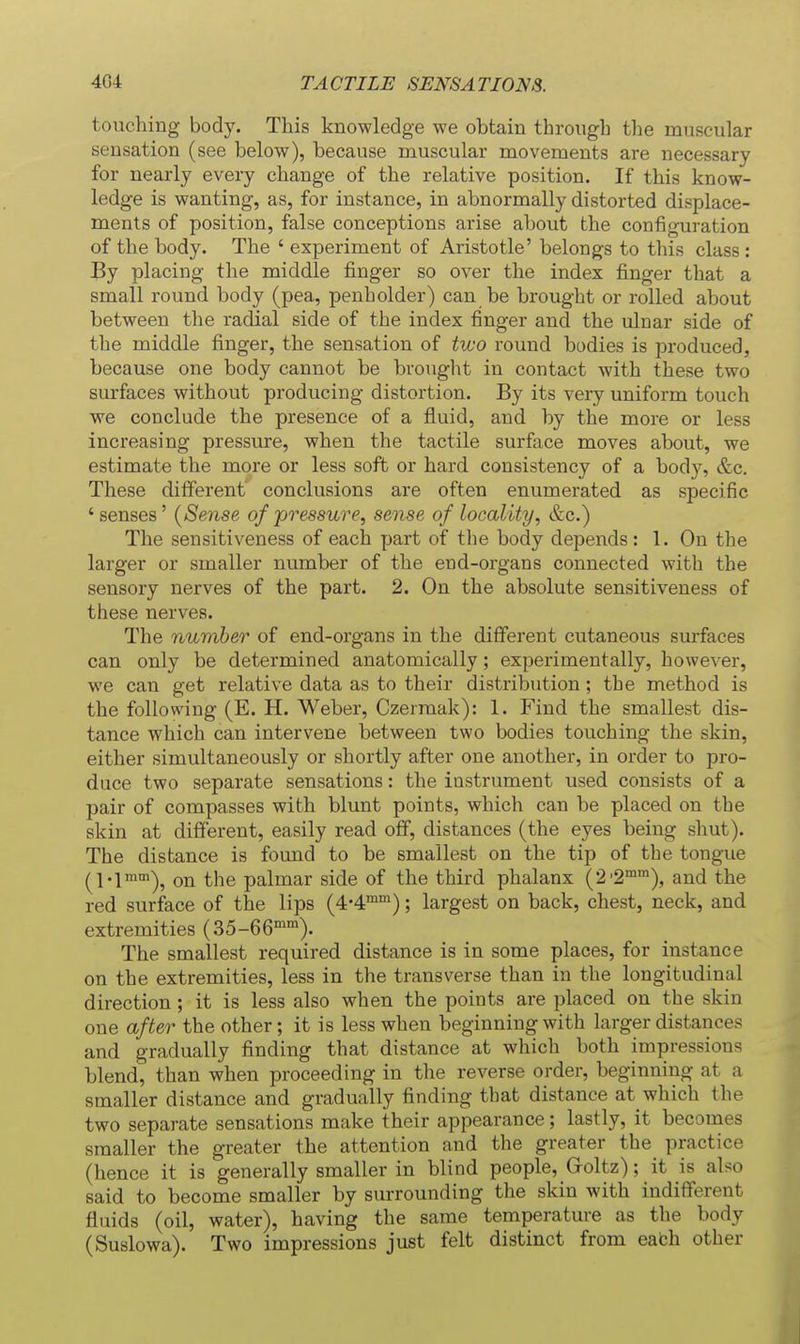 touching body. This knowledge we obtain through the muscular sensation (see below), because muscular movements are necessary for nearly every change of the relative position. If this know- ledge is wanting, as, for instance, in abnormally distorted displace- ments of position, false conceptions arise about the configuration of the body. The ' experiment of Aristotle' belongs to this class : By placing the middle finger so over the index finger that a small round body (pea, penholder) can be brought or rolled about between the radial side of the index finger and the ulnar side of the middle finger, the sensation of two round bodies is jjroduced, because one body cannot be brought in contact with these two surfaces without producing distortion. By its very uniform touch we conclude the presence of a fluid, and by the more or less increasing pressure, when the tactile surface moves about, we estimate the more or less soft or hard consistency of a body, &c. These different' conclusions are often enumerated as specific ' senses' {Sense of pressure, sense of locality, &c.) The sensitiveness of each part of the body depends: 1. On the larger or smaller number of the end-organs connected with the sensory nerves of the part. 2. On the absolute sensitiveness of these nerves. The number of end-organs in the different cutaneous surfaces can only be determined anatomically; experimentally, however, we can get relative data as to their distribution; the method is the following (E. H. Weber, Czermak): 1. Find the smallest dis- tance which can intervene between two bodies touching the skin, either simultaneously or shortly after one another, in order to pro- duce two separate sensations: the instrument used consists of a pair of compasses with blunt points, which can be placed on the skin at different, easily read off, distances (the eyes being shut). The distance is found to be smallest on the tip of the tongue (l-l^^), on the palmar side of the third phalanx (2'2™™), and the red surface of the lips (4-4™'); largest on back, chest, neck, and extremities (35-66''). The smallest required distance is in some places, for instance on the extremities, less in the transverse than in the longitudinal direction ; it is less also when the points are placed on the skin one after the other; it is less when beginning with larger distances and gradually finding that distance at which both impressions blend, than when proceeding in the reverse order, beginning at a smaller distance and gradually finding that distance at which the two separate sensations make their appearance; lastly, it becomes smaller the greater the attention and the greater the practice (hence it is generally smaller in blind people, Groltz): it is also said to become smaller by surrounding the skin with indifferent fluids (oil, water), having the same temperature as the body (Suslowa). Two impressions just felt distinct from eafch other