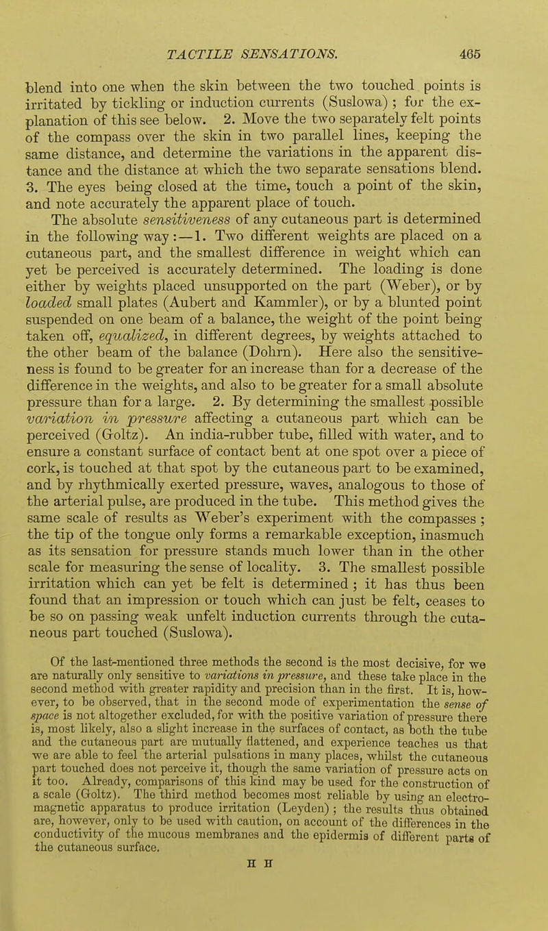 tlend into one when the skin between the two touched points is irritated by tickling or induction currents (Suslowa) ; for the ex- planation of this see below. 2. Move the two separately felt points of the compass over the skin in two parallel lines, keeping the same distance, and determine the variations in the apparent dis- tance and the distance at which the two separate sensations blend. 3. The eyes being closed at the time, touch a point of the skin, and note accurately the apparent place of touch. The absolute sensitiveness of any cutaneous part is determined in the following way :—I. Two different weights are placed on a cutaneous part, and the smallest difference in weight which can yet be perceived is accurately determined. The loading is done either by weights placed unsupported on the part (Weber), or by loaded small plates (Aubert and Kammler), or by a blunted point suspended on one beam of a balance, the weight of the point being taken off, equcdized, in different degrees, by weights attached to the other beam of the balance (Dohrn). Here also the sensitive- ness is found to be greater for an increase than for a decrease of the difference in the weights, and also to be greater for a small absolute pressure than for a large. 2. By determining the smallest possible variation in ^pressure affecting a cutaneous part which can be perceived (Groltz). An india-rubber tube, filled with water, and to ensure a constant surface of contact bent at one spot over a piece of cork, is touched at that spot by the cutaneous part to be examined, and by rhythmically exerted pressure, waves, analogous to those of the arterial pulse, are produced in the tube. This method gives the same scale of results as Weber's experiment with the compasses ; the tip of the tongue only forms a remarkable exception, inasmuch as its sensation for pressure stands much lower than in the other scale for measuring the sense of locality. 3. The smallest possible irritation which can yet be felt is determined ; it has thus been found that an impression or touch which can just be felt, ceases to be so on passing weak unfelt induction currents through the cuta- neous part touched (Suslowa). Of the last-mentioned three methods the second is the most decisive, for we are naturally only sensitive to variations in p7-essure, and these take place in the second method with greater rapidity and precision than in the first. It is, how- ever, to be observed, that in the second mode of experimentation the sense of space is not altogether excluded, for with the positive variation of pressure there is, most likely, also a slight increase in the surfaces of contact, as both the tube and the cutaneous part are mutually flattened, and experience teaches us that we are able to feel the arterial pulsations in many places, whilst the cutaneous part touched does not perceive it, though the same variation of pressure acts on it too. Already, comparisons of this Icind may be used for the construction of a scale (Goltz). The third method becomes most reliable by using an electro- magnetic apparatus to produce irritation (Leyden) ; the results thus obtained are, however, only to be used with caution, on account of the differences in the conductivity of the mucous membranes and the epidermis of different parts of the cutaneous surface. H H