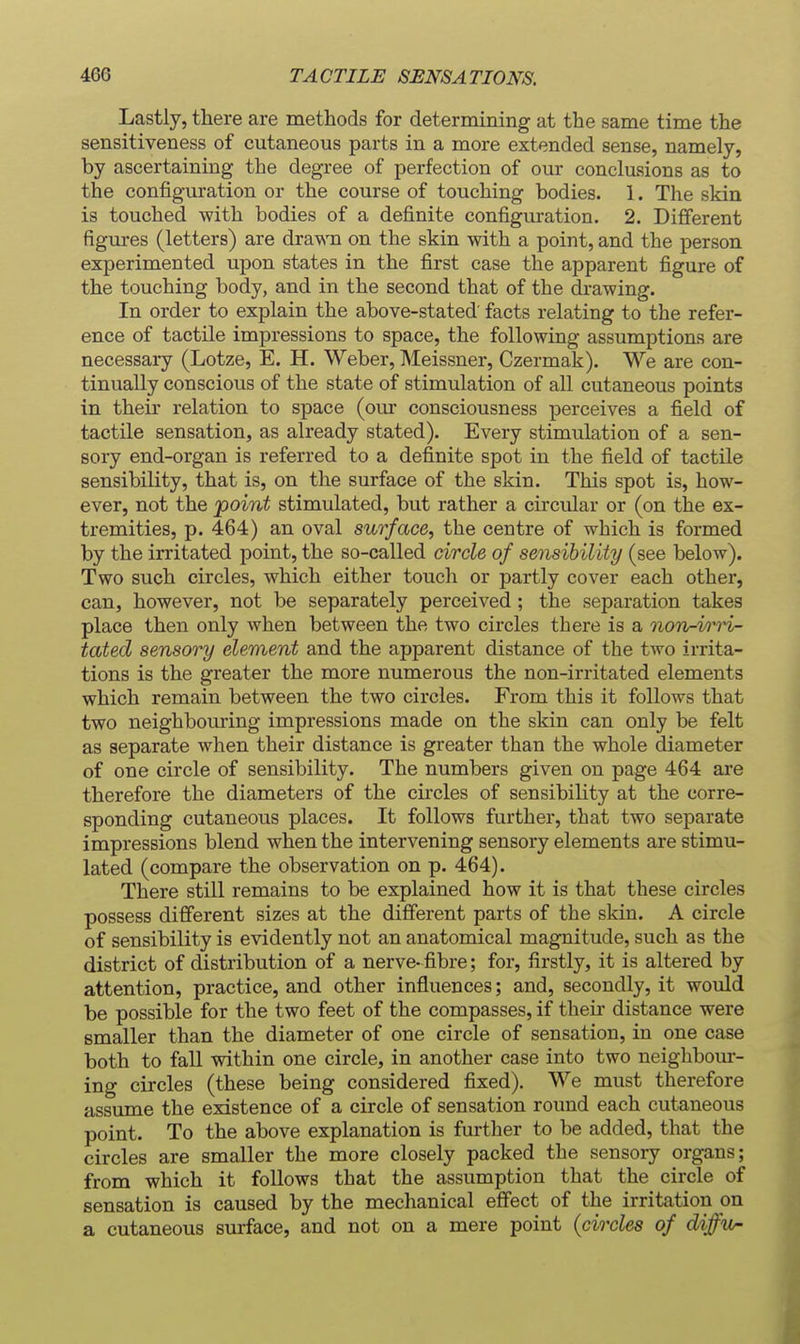 Lastly, there are methods for determining at the same time the sensitiveness of cutaneous parts in a more extended sense, namely, by ascertaining the degree of perfection of our conclusions as to the configuration or the course of touching bodies. 1. The skin is touched with bodies of a definite configuration. 2. Different figures (letters) are drawn on the skin with a point, and the person experimented upon states in the first case the apparent figure of the touching body, and in the second that of the drawing. In order to explain the above-stated' facts relating to the refer- ence of tactile impressions to space, the following assumptions are necessary (Lotze, E. H. Weber, Meissner, Czermak). We are con- tinually conscious of the state of stimulation of all cutaneous points in their relation to space (our consciousness perceives a field of tactile sensation, as already stated). Every stimulation of a sen- sory end-organ is referred to a definite spot in the field of tactile sensibility, that is, on the surface of the skin. This spot is, how- ever, not the point stimulated, but rather a circular or (on the ex- tremities, p. 464) an oval surface, the centre of which is formed by the irritated point, the so-called circle of sensibility (see below). Two such circles, which either touch or partly cover each other, can, however, not be separately perceived ; the separation takes place then only when between the two circles there is a non-vrH- tated sensory element and the apparent distance of the two irrita- tions is the greater the more numerous the non-irritated elements which remain between the two circles. From this it follows that two neighbouring impressions made on the skin can only be felt as separate when their distance is greater than the whole diameter of one circle of sensibility. The numbers given on page 464 are therefore the diameters of the circles of sensibility at the corre- sponding cutaneous places. It follows further, that two separate impressions blend when the intervening sensory elements are stimu- lated (compare the observation on p. 464). There still remains to be explained how it is that these circles possess different sizes at the different parts of the skin. A circle of sensibility is evidently not an anatomical magnitude, such as the district of distribution of a nerve- fibre; for, firstly, it is altered by attention, practice, and other influences; and, secondly, it would be possible for the two feet of the compasses, if their distance were smaller than the diameter of one circle of sensation, in one case both to fall within one circle, in another case into two neighbom- ing circles (these being considered fixed). We must therefore assume the existence of a circle of sensation round each cutaneous point. To the above explanation is further to be added, that the circles are smaller the more closely packed the sensory organs; from which it follows that the assumption that the circle of sensation is caused by the mechanical effect of the irritation on a cutaneous surface, and not on a mere point {circles of diffw-