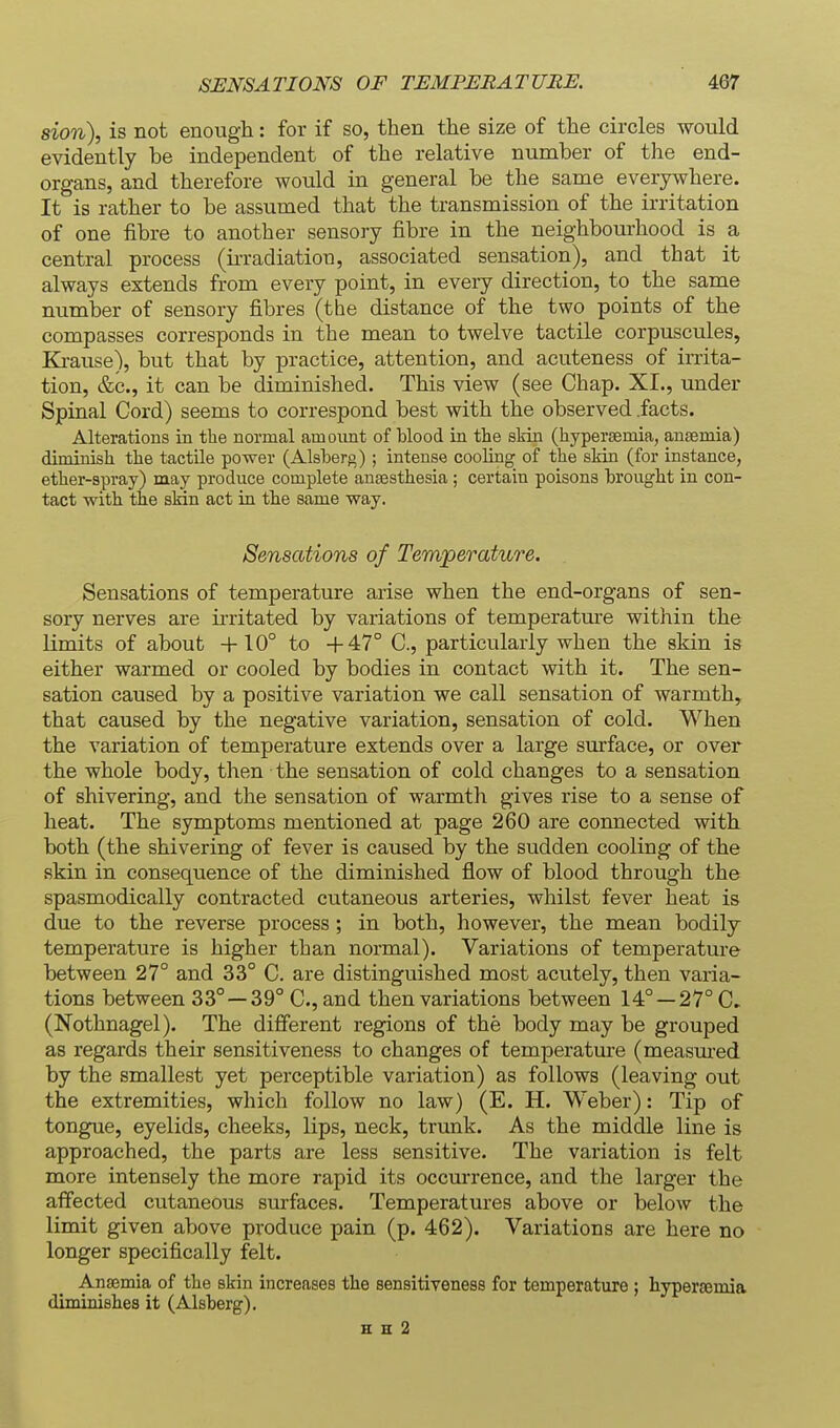 sion), is not enough: for if so, then the size of the circles would evidently be independent of the relative number of the end- organs, and therefore would in general be the same everywhere. It is rather to be assumed that the transmission of the irritation of one fibre to another sensory fibre in the neighbourhood is a central process (irradiation, associated sensation), and that it always extends from every point, in every direction, to the same number of sensory fibres (the distance of the two points of the compasses corresponds in the mean to twelve tactile corpuscules, Ki-ause), but that by practice, attention, and acuteness of irrita- tion, &c., it can be diminished. This view (see Chap. XI., under Spinal Cord) seems to correspond best with the observed .facts. Alterations in the normal amount of blood in the skin (hypersemia, anaemia) diminish the tactile power (Alsherg) ; intense cooling of the skin (for instance, ether-spray) may produce complete antesthesia ; certain poisons brought in con- tact with the sMn act in the same way. Sensations of Temperature. Sensations of temperature arise when the end-organs of sen- sory nerves are irritated by variations of temperatm-e within the limits of about +10° to +47° C, particularly when the skin is either warmed or cooled by bodies in contact with it. The sen- sation caused by a positive variation we call sensation of warmth, that caused by the negative variation, sensation of cold. When the variation of temperature extends over a large surface, or over the whole body, then the sensation of cold changes to a sensation of shivering, and the sensation of warmth gives rise to a sense of heat. The symptoms mentioned at page 260 are connected with both (the shivering of fever is caused by the sudden cooling of the skin in consequence of the diminished flow of blood through the spasmodically contracted cutaneous arteries, whilst fever heat is due to the reverse process ; in both, however, the mean bodily temperature is higher than normal). Variations of temperature between 27° and 33° C. are distinguished most acutely, then varia- tions between 33° —39° C, and then variations between 14° —27°C, (Nothnagel). The different regions of the body may be grouped as regards their sensitiveness to changes of temperature (measm-ed by the smallest yet perceptible variation) as follows (leaving out the extremities, which follow no law) (E. H. Weber): Tip of tongue, eyelids, cheeks, lips, neck, trunk. As the middle line is approached, the parts are less sensitive. The variation is felt more intensely the more rapid its occurrence, and the larger the affected cutaneous surfaces. Temperatures above or below the limit given above produce pain (p. 462). Variations are here no longer specifically felt. Ansemia of the skin increases the sensitiveness for temperature ; hypereemia diminishes it (Alsherg). E H 2