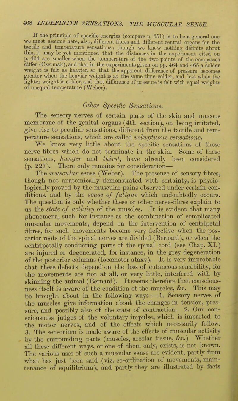 If the principle of specific energies (compare p. 351) is to be a general one we must assume here, also, different fibres and different central organs for the tactile and temperature sensations; though we know nothing definite about this, it may be yet mentioned that the distances in the experiment cited on p. 404 are smaller when the temperature of the two points of the compasses differ (Ozermak), and that in the experiments given on pp. 464 and 465 a colder weight is felt as heavier, so that the apparent difference of pressure becomes greater when the heavier Aveight is at the same time colder, and less when the lighter weight is colder, and that difference of pressure is felt with equal weights of unequal temperature (Weber). Other Specific Sensations. The sensory nerves of certain parts of the skin and mucous membrane of the genital organs (4th section), on being irritated, give rise to peculiar sensations, different from the tactile and tem- perature sensations, which are called voluptuous sensations. We know very little about the specific sensations of those nerve-fibres which do not terminate in the skin. Some of these sensations, hunger and thirst, have already been considered (p. 227). There only remains for consideration— The muscular sense (Weber). The presence of sensory fibres, though not anatomically demonstrated with certainty, is physio- logically proved by the muscular pains observed under certain con- ditions, and by the sense of fatigue which undoubtedly occurs. The question is only whether these or other nerve-fibres explain to us the state of activity of the muscles. It is evident that many phenomena, such for instance as the combination of complicated muscular movements, depend on the intervention of centripetal fibres, for such movements become very defective when the pos- terior roots of the spinal nerves are divided (Bernard), or when the centripetally conducting parts of the spinal cord (see Chap. XI.) are injured or degenerated, for instance, in the grey degeneration of the posterior columns (locomotor ataxy). It is very improbable that these defects depend on the loss of cutaneous sensibility, for the movements are not at all, or very little, interfered with by skinning the animal (Bernard). It seems therefore that conscious- ness itself is aware of the condition of the muscles, &c. This may be brought about in the following ways:—1. Sensory nerves of the muscles give information about the changes in tension, pres- sure, and possibly also of the state of contraction. 2. Our con- sciousness judges of the voluntary impulse, which is imparted to the motor nerves, and of the effects which necessarily follow. 3. The sensorium is made aware of the effects of muscular activity by the surrounding parts (muscles, areolar tissue, &c.) Whether all these different ways, or one of them only, exists, is not known. The various uses of such a muscular sense are evident, pai-tly from what has just been said (viz. co-ordination of movements, main- tenance of equilibrium), and partly they are illustrated by facts