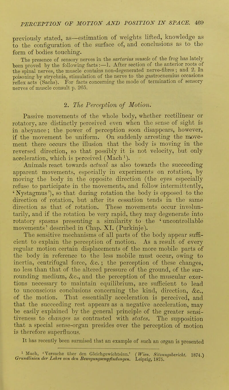 previously stated, as—estimation of weights lifted, knowledge as to the configuration of the surface of, and conclusions as to the form of bodies touching. The presence of sensory nerves in the sartorius muscle of the frog has lately been proved by the folio-wing facts :—1. After section of the anterior roots of the spinal nerves, the muscle contains non-degenerated nerve-fibres ; and 2. In poisoning by sti-ychnia, stimulation of the nerve to the gastrocnemius occasions reflex acts (Sachs). For facts concerning the mode of termination of sensoiy nerves of muscle consult p. 265. 2. The Perception of Motion. Passive movements of the whole body, whether rectilinear or rotatory, are distinctly perceived even when the sense of sight is in abeyance; the power of perception soon disappears, however, if the movement be uniform. On suddenly arresting the move- ment there occurs the illusion that the body is moving in the reversed direction, so that possibly it is not velocity, but only acceleration, which is perceived (Mach^). Animals react towards actual as also towards the succeeding apparent movements, especially in experiments on rotation, by moving the body in the opposite direction (the eyes especially refuse to participate in the movements, and follow intermittently, 'Nystagmus'), so that during rotation the body is opposed to the direction of rotation, but after its cessation tends in the same direction as that of rotation. These movements occur involun- tarily, and if the rotation be very rapid, they may degenerate into rotatory spasms presenting a similarity to the 'uncontrollable movements' described in Chap. XI. (Purkinje). The sensitive mechanisms of all parts of the body appear suffi- cient to explain the perception of motion. As a result of every regular motion certain displacements of the more mobile parts of the body in reference to the less mobile must occur, owing to inertia, centrifugal force, &c. ; the perception of these changes, no less than that of the altered pressure of the ground, of the sur- rounding medium, &c., and the perception of the muscular exer- tions necessary to maintain equilibrium, are sufficient to lead to unconscious conclusions concerning the kind, direction, &c., of the motion. That essentially acceleration is perceived, and that the succeeding rest appears as a negative acceleration, may be easily explained by the general principle of the greater sensi- tiveness to changes as contrasted with states. The supposition that a special sense-organ presides over the perception of motion is therefore superfluous. It has recently been surmised that an example of such an organ is presented 1 Mach, 'Versnche Uber den Gleichgowichtsinn.' (TFien. Sitzungshericht. 1874.) Grundlinien der Lehre von den Bewegungsevipfindungen. Leipzig, 1875.