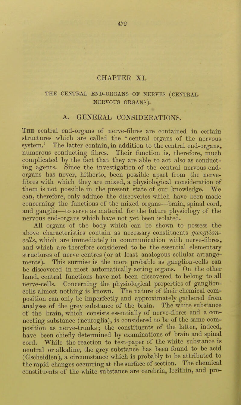 CHAPTEE XI. THE CENTEAL END-OE&ANS OF NEKVES (CENTEAL. NEEVOUS OEGANS). A. GENEKAL CONSIDEEATIONS. The central end-organs of nerve-fibres are contained in certain structures which are called the ' central organs of the nervous system.' The latter contain, in addition to the central end-organs, numerous conducting fibres. Their function is, therefore, much complicated by the fact that they are able to act also as conduct- ing agents. Since the investigation of the central nervous end- organs has never, hitherto, been possible apart from the nerve- fibres with which they are mixed, a physiological consideration of them is not possible in the present state of our knowledge. We can, therefore, only adduce the discoveries which have been made concerning the functions of the mixed organs—brain, spinal cord, and ganglia—to serve as material for the future physiology of the nervous end-organs which have not yet been isolated. All organs of the body which can be shown to possess the above characteristics contain as necessary constituents ganglion- cells^ which are immediately in communication with nerve-fibres, and which are therefore considered to be the essential elementary structures of nerve centres (or at least analogous cellular arrange- ments). This surmise is the more probable as gangUon-cells can be discovered in most automatically acting organs. On the other hand, central functions have not been discovered to belong to all nerve-cells. Concerning the physiological properties of ganglion- cells almost nothing is known. The nature of their chemical com- position can only be imperfectly and approximately gathered from analyses of the grey substance of the brain. The white substance of the brain, which consists essentially of nerve-fibres and a con- necting substance (neuroglia), is considered to be of the same com- position as nerve-trunks; the constituents of the latter, indeed, have been chiefly determined by examinations of brain and spinal cord. While the reaction to test-paper of the white substance is neutral or alkaline, the grey substance has been found to be acid (Gscheidlen), a circumstance which is probably to be attributed to the rapid changes occurring at the surface of section. The chemical constituents of the white substance are cerebrin, lecithin, and pro-