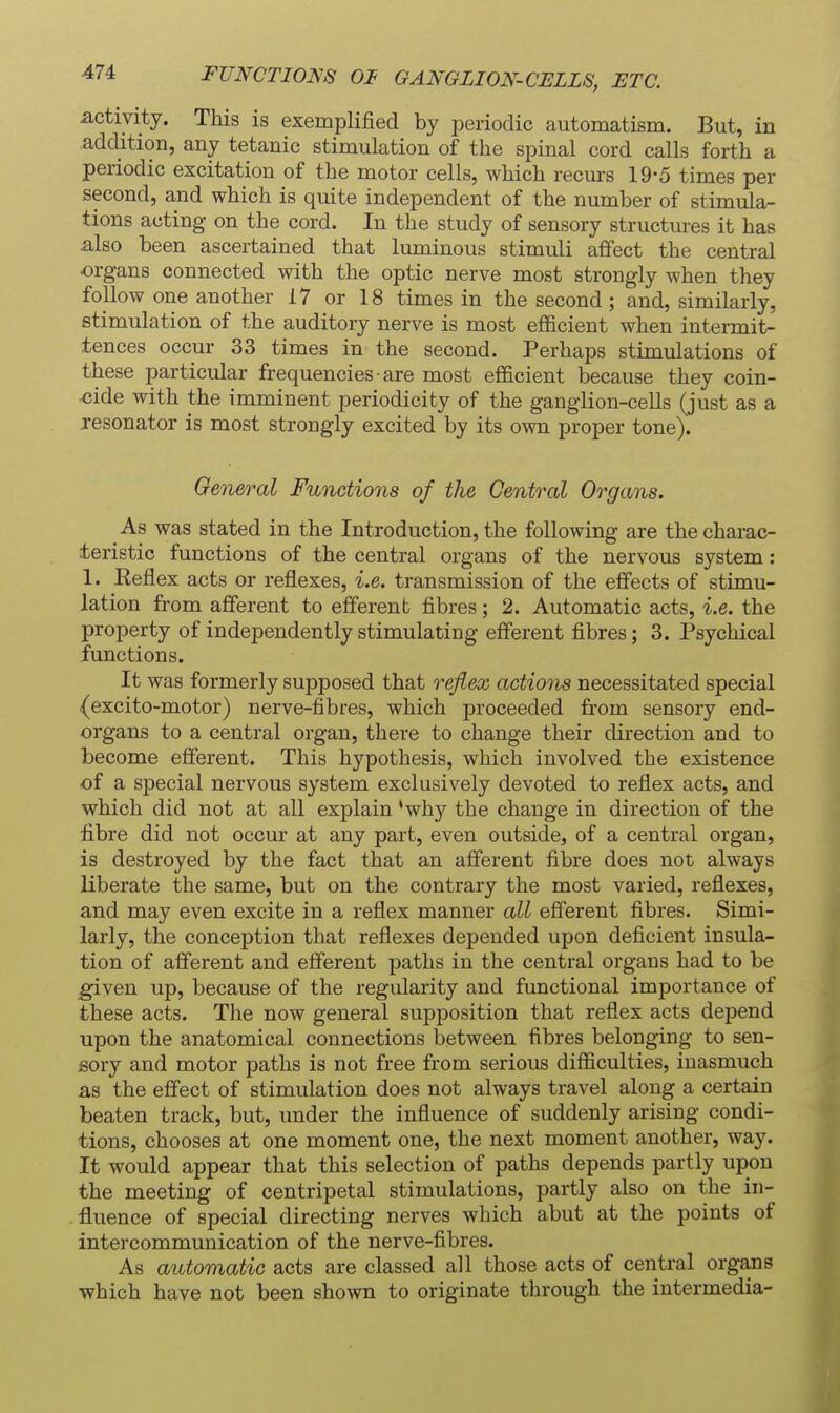 FUNCTION 01 GANGLION-CELLS, ETC. activity. This is exemplified by iDeriodic automatism. But, in addition, any tetanic stimulation of the spinal cord calls forth a periodic excitation of the motor cells, which recurs 19-5 times per second, and which is quite independent of the number of stimula- tions acting on the cord. In the study of sensory structures it has also been ascertained that luminous stimuli affect the central •organs connected with the optic nerve most strongly when they follow one another 17 or 18 times in the second; and, similarly, fitimulation of the auditory nerve is most efficient when intermit- tences occur 33 times in the second. Perhaps stimulations of these particular frequencies are most efficient because they coin- cide with the imminent periodicity of the ganglion-cells (just as a resonator is most strongly excited by its own proper tone). General Functions of the Central Organs. As was stated in the Introduction, the following are the charac- teristic functions of the central organs of the nervous system: 1. Keflex acts or reflexes, i.e. transmission of the effects of stimu- lation from afferent to efferent fibres; 2. Automatic acts, i.e. the property of independently stimulating efferent fibres; 3. Psychical functions. It was formerly supposed that o^ejiex actions necessitated special (excito-motor) nerve-fibres, which proceeded from sensory end- organs to a central organ, there to change their direction and to become efferent. This hypothesis, which involved the existence of a special nervous system exclusively devoted to reflex acts, and which did not at all explain 'why the change in direction of the fibre did not occur at any part, even outside, of a central organ, is destroyed by the fact that an afferent fibre does not always liberate the same, but on the contrary the most varied, reflexes, and may even excite in a reflex manner all efferent fibres. Simi- larly, the conception that reflexes depended upon deficient insula- tion of afferent and efferent paths in the central organs had to be given up, because of the regularity and functional importance of these acts. Tlie now general supposition that reflex acts depend upon the anatomical connections between fibres belonging to sen- sory and motor paths is not free from serious difficulties, inasmuch as the effect of stimulation does not always travel along a certain beaten track, but, under the influence of suddenly arising condi- tions, chooses at one moment one, the next moment another, way. It would appear that this selection of paths depends partly upon the meeting of centripetal stimulations, partly also on the in- fluence of special directing nerves which abut at the points of intercommunication of the nerve-fibres. As automatic acts are classed all those acts of central organs ■which have not been shown to originate through the intermedia-