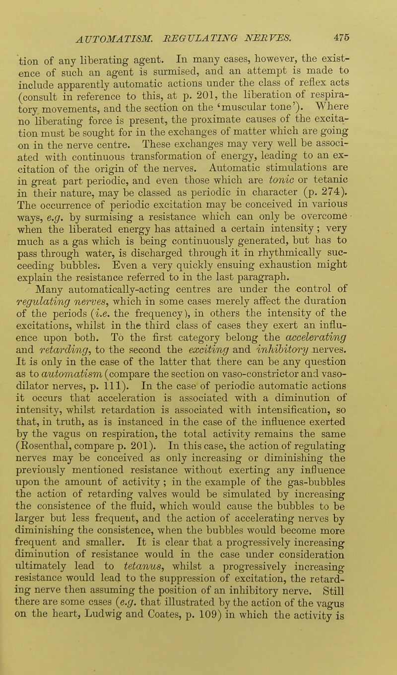 tion of any liberating agent. In many cases, however, the exist- ence of such an agent is surmised, and an attempt is made to include apparently automatic actions under the class of reflex acts (consult in reference to this, at p. 201, the liberation of respira- tory movements, and the section on the 'muscular tone'). Where no liberating force is present, the proximate causes of the excita- tion must be sought for in the exchanges of matter which are going on in the nerve centre. These exchanges may very well be associ- ated with continuous transformation of energy, leading to an ex- citation of the origin of the nerves. Automatic stimulations are in great part periodic, and even those which are tonic or tetanic in their natme, may be classed as periodic in character (p. 274). The occurrence of periodic excitation may be conceived in various ways, e.g. by sm-mising a resistance which can only be overcome when the liberated energy has attained a certain intensity; very much as a gas which is being continuously generated, but has to pass through water, is discharged through it in rhythmically suc- ceeding bubbles. Even a very quickly ensuing exhaustion might explain the resistance referred to in the last paragraph. Many automatically-acting centres are under the control of regulating nerves, which in some cases merely affect the duration of the periods (i.e. the frequency), in others the intensity of the excitations, whilst in the third class of cases they exert an influ- ence upon both. To the first category belong the accelerating and retarding, to the second the exciting and inhibitory nerves. It is only in the case of the latter that there can be any question as to automatism (compare the section on vaso-constrictor and vaso- dilator nerves, p. 111). In the case of periodic automatic actions it occurs that acceleration is associated with a diminution of intensity, whilst retardation is associated with intensification, so that, in truth, as is instanced in the case of the influence exerted by the vagus on respiration, the total activity remains the same (Eosenthal, compare p. 201). In this case, the action of regulating nerves may be conceived as only increasing or diminishing the previously mentioned resistance without exerting any influence upon the amount of activity; in the example of the gas-bubbles the action of retarding valves would be simulated by increasing the consistence of the fluid, which would cause the bubbles to be larger but less frequeut, and the action of accelerating nerves by diminishing the consistence, when the bubbles would become more frequent and smaller. It is clear that a progressively increasing diminution of resistance would in the case imder consideration ultimately lead to tetanus, whilst a progressively increasing resistance would lead to the suppression of excitation, the retard- ing nerve then assuming the position of an inhibitory nerve. Still there are some cases {e.g. that illustrated by the action of the vagus on the heart, Ludwig and Coates, p. 109) in which the activity is