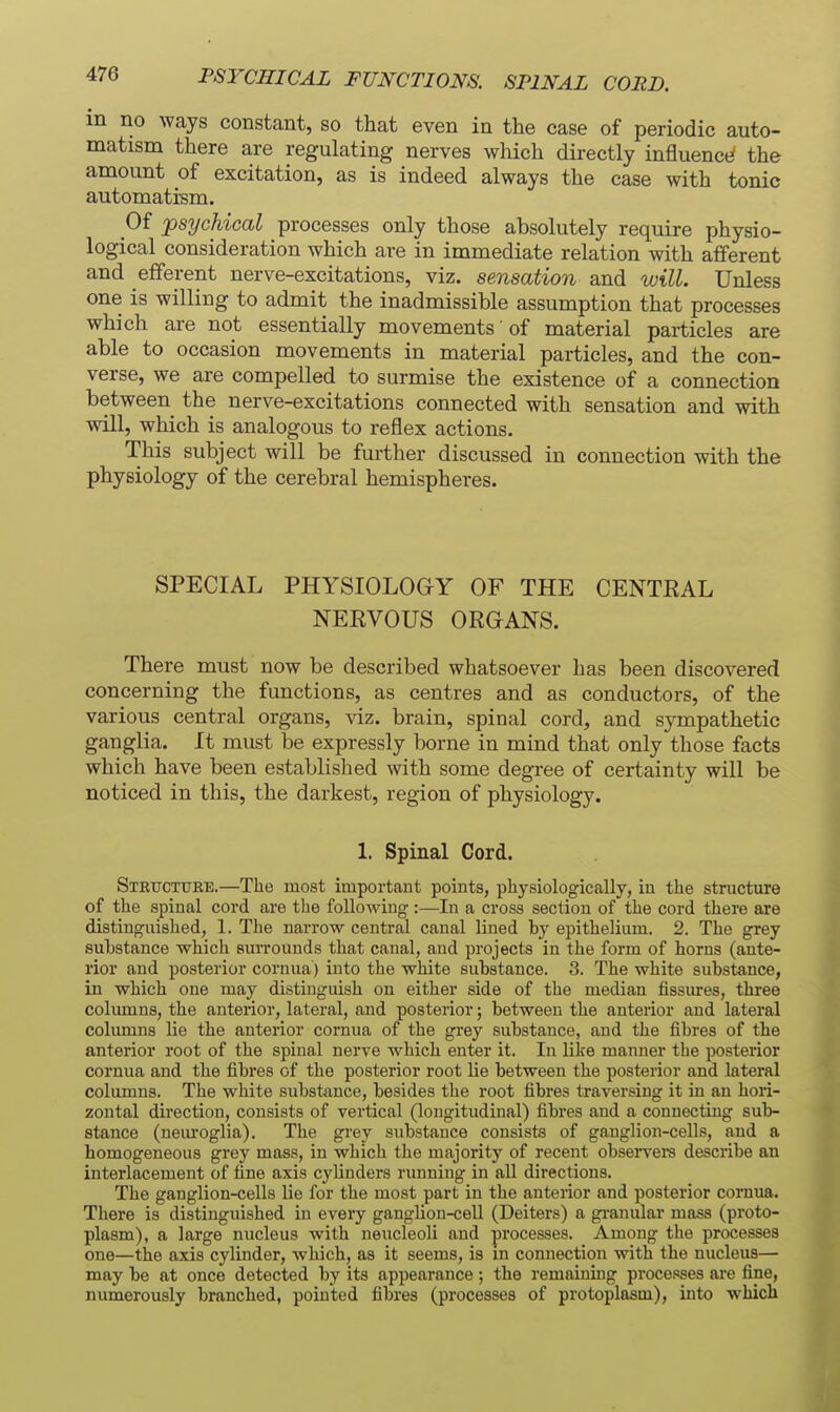 PSYCHICAL FUNCTIONS. SPINAL CORD. m no ways constant, so that even in the case of periodic auto- matism there are regulating nerves wliich directly influencti the amount of excitation, as is indeed always the case with tonie automati-sm. Of psychical processes only those absolutely require physio- logical consideration which are in immediate relation with afferent and efferent nerve-excitations, viz. sensation and will. Unless one is willing to admit the inadmissible assumption that processes which are not essentially movements of material particles are able to occasion movements in material particles, and the con- verse, we are compelled to surmise the existence of a connection between the nerve-excitations connected with sensation and with will, which is analogous to reflex actions. This subject will be further discussed in connection with the physiology of the cerebral hemispheres. SPECIAL PHYSIOLOGY OF THE CENTKAL NEKVOUS ORGANS. There must now be described whatsoever has been discovered concerning the functions, as centres and as conductors, of the various central organs, viz. brain, spinal cord, and sympathetic ganglia. It must be expressly borne in mind that only those facts which have been established with some degree of certainty will be noticed in this, the darkest, region of physiology. 1. Spinal Cord. Steucttjee.—The most important points, physiologically, in the structure of the spinal cord are the following:—In a cross section of the cord there are distinguished, 1. The narrow central canal lined hy epithelium. 2. The grey suhstance which surrounds that canal, and projects in the form of horns (ante- rior and posterior cornua) into the white suhstance. 3. The white suhstance, in which one may distinguish on either side of the median fissures, three columns, the anterior, lateral, and posterior; between the anterior and lateral columns lie the anterior cornua of the grey suhstance, and the fihres of the anterior root of the spinal nerve which enter it. In like manner the posterior cornua and the fibres of the posterior root lie between the posterior and lateral columns. The white substance, besides the root fibres traversing it in an hori- zontal direction, consists of vertical (longitudinal) fihres and a connecting sub- stance (nem-oglia). The grey substance consists of ganglion-cells, and a homogeneous grey mass, in which the majority of recent observers describe an interlacement of tine axis cylinders running in all directions. The ganglion-cells lie for the most part in the anterior and posterior cornua. There is distinguished in every ganglion-cell (Deiters) a gi-anular mass (proto- plasm), a large nucleus with neucleoli and processes. Among the processes one—the axis cylinder, which, as it seems, is m connection with the nucleus— may be at once detected by its appearance ; the remaining processes ai'e fine, numerously branched, pointed fibres (processes of protoplasm), into which