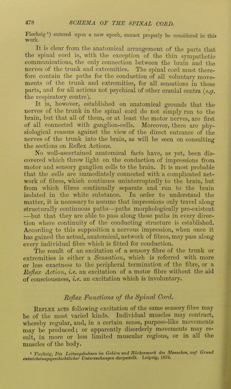 Flechsig ^) entered upon a new epoch, cannot properly be considered in this work. It is clear from the anatomical arrangement of the parts that the spinal cord is, with the exception of the thin sympathetic communications, the only connection between the brain and the nerves of the trunk and extremities. The spinal cord must there- fore contain the paths for the conduction of all voluntary move- ments of the trunk and extremities, for all sensations in those parts, and for all actions not psychical of other cranial centra {e.g. the respiratory centre). It is, however, established on anatomical grounds that the nerves of the trunk in the spinal cord do not simply run to the brain, but that all of them, or at least the motor nerves, are first of all connected with ganglion-cells. Moreover, there are phy- siological reasons against the view of the direct entrance of the nerves of the trunk into the brain, as will be seen on consulting the sections on Keflex Actions. No well-ascertained anatomical facts have, as yet, been dis- covered which throw light on the conduction of impressions from motor and sensory gangUon cells to the brain. It is most probable that the cells are immediately connected with a complicated net- work of fibres, which continues uninterruptedly to the brain, but from which fibres continually separate and run to the brain isolated in the white substance. In order to understand the matter, it is necessary to assume that impressions only travel along structurally continuous paths—paths morphologically pre-existent —but that they are able to pass along those paths in every direc- tion where continuity of the conducting structure is established. According to this supposition a nervous impression, when once it has gained the actual, anatomical, network of fibres, may pass along every individual fibre which is fitted for conduction. The result of an excitation of a sensory fibre of the trunk or extremities is either a Sensation, which is referred with more or less exactness to the peripheral termination of the fibre, or a Reflex Action, i.e. an excitation of a motor fibre without the aid of consciousness, i.e. an excitation which is involuntary. Reflex Functions of the Spinal Cord. Eeflex acts following excitation of the same sensory fibre may be of the most varied kinds. Individual muscles may contract, whereby regular, and, in a certain sense, purpose-like movements may be produced; or apparently disorderly movements may re- sult, in more or less limited muscular regions, or in all the muscles of the body. > Flechsig, Die Leitungshahnen im Gekirn und Rikhenmark des MenscheTi, auj Grund entwickelungsgeschichtlicher Vntersuchungen dargestellt. Leipzig, 1876.
