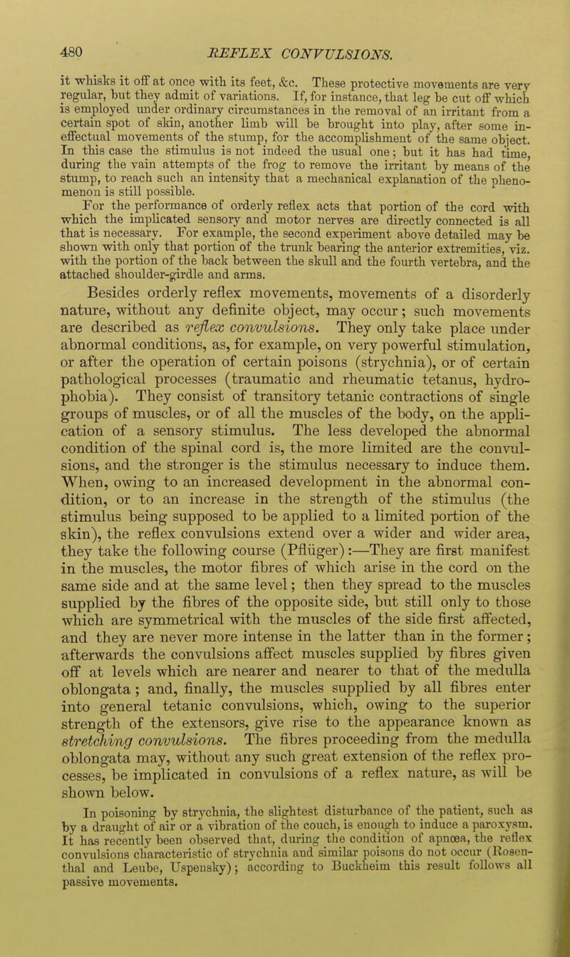 it whisks it oflF at once with its feet, &c. These protective movements are very- regular, hut they admit of variations. If, for instance, that leg be cut off which is employed under_ ordinary circumstances in the removal of an irritant from a certain spot of skin, another limh will be brought into play, after some in- effectual movements of the stump, for the accomplishment of the same object. In this case the stimulus is not indeed the usual one; but it has had time during the vain attempts of the fi-og to remove the irritant by means of the stump, to reach such an intensity that a mechanical explanation of the nheno- menon is still possible. For the performance of orderly reflex acts that portion of the cord with which the implicated sensory and motor nerves are directly connected is all that is necessary. For example, the second experiment above detailed may be shown with only that portion of the trunk bearing the anterior extremities, viz. with the portion of the back between the skull and the fourth vertebra, and the attached shoulder-girdle and arms. Besides orderly reflex movements, movements of a disorderly nature, without any definite object, may occur; such movements are described as reflex convulsions. They only take place under abnormal conditions, as, for example, on very powerful stimulation, or after the operation of certain poisons (strychnia), or of certain pathological processes (traumatic and rheumatic tetanus, hydro- phobia). They consist of transitory tetanic contractions of single groups of muscles, or of all the muscles of the body, on the appli- cation of a sensory stimulus. The less developed the abnormal condition of the spinal cord is, the more limited are the convul- sions, and the stronger is the stimulus necessary to induce them. When, owing to an increased development in the abnormal con- dition, or to an increase in the strength of the stimulus (the stimulus being supposed to be applied to a limited portion of the skin), the reflex convulsions extend over a wider and wider area, they take the following course (Pfliiger):—They are first manifest in the muscles, the motor fibres of which arise in the cord on the same side and at the same level; then they spread to the muscles supplied by the fibres of the opposite side, but still only to those which are symmetrical with the muscles of the side first aff'ected, and they are never more intense in the latter than in the former; afterwards the convulsions affect muscles supplied by fibres given off at levels which are nearer and nearer to that of the medulla oblongata; and, finally, the muscles supplied by all fibres enter into general tetanic convulsions, which, owing to the superior strength of the extensors, give rise to the appearance known as stretching convulsions. The fibres proceeding from the medulla oblongata may, without any such great extension of the reflex pro- cesses, be implicated in convulsions of a reflex nature, as will be shown below. In poisoning by strychnia, the slightest disturbance of the patient, such as by a draught of air or a vibration of the couch, is enouo^h to induce a paroxysm. It has rec'ently been observed that, during tlie condition of apnoea, the reflex convulsions characteristic of strychnia and similar poisons do not occur (Rosen- thal and Leube, Uspeusky); according to Buckheim this result follows all passive movements.