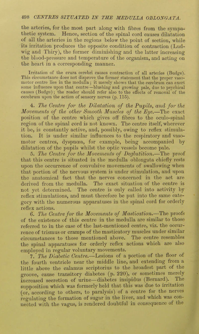 the arteries, for the most part along with fibres from the sympa- thetic system. Hence, section of the spinal cord causes dilatation of all the arteries in the regions below the point of section, while its irritation produces the opposite condition of contraction (Lud- wig and Thiry), the former diminishing and the latter increasing the blood-pressure and temperature of the organism, and acting on the heart in a corresponding manner. Irritation of the crura cerebri causes coutraction of all arteiies (Budge). This circumstance does not disprove the former statement that the proper vaso- motor centre lies in the medulla ; it merely shows that the cerebrum can exert some inQuence upon that centre—blushing and growing pale, due to psychical causes (Badge) ; the reader should refer also to the effects of removal of the cerebrum upon the action of sensory nerves (p. 115). 4. The Centre for the Dilatation of the Pupils., and for the Movements of the other Smooth Muscles of the Eye.—The exact position of the centre which gives off fibres to the oculo-spinal region of the spinal cord is not known. The centre itself, wherever it be, is constantly active, and, possibly, owing to reflex stimula- tion. It is under similar influences to the respiratory and vaso- motor centres, dyspnoea, for example, being accompanied by dilatation of the pupils whilst the optic vessels become pale. 5. The Centre for the Movements of Deglutition.—The proof that this centre is situated in the medulla oblongata chiefly rests upon the occurrence of convulsive movements of swallowing when that portion of the nervous system is under stimulation, and upon the anatomical fact that the nerves concerned in the act are derived from the medulla. The exact situation of the centre is not yet determined. The centre is only called into activity by reflex stimulations, and must therefore be put into the same cate- gory with the numerous apparatuses in the spinal cord for orderly reflex actions. 6. The Centre for the Movements of Mastication.—The proofs of the existence of this centre in the medulla are similar to those referred to in the case of the last-mentioned centre, viz. the occur- rence of trismus or cramps of the masticatory muscles under similar circumstances to those mentioned above. The centre resembles the spinal apparatuses for orderly reflex actions which are also employed in regular voluntary movements. 7. The Diabetic Centre.—Lesions of a portion of the floor of the fourth ventricle near the middle line, and extending from a little above the calamus scriptorius to the broadest part of the groove, cause transitory diabetes (p. 220), or sometimes merely increased secretion of urine—diabetes insipidus (Bernard). The supposition Which was formerly held that this was due to irritation (or, according to others, to paralysis) of a centre for the nerves regulating the formation of sugar in the liver, and which was con- nected with the vagus, is rendered doubtful in consequence of the