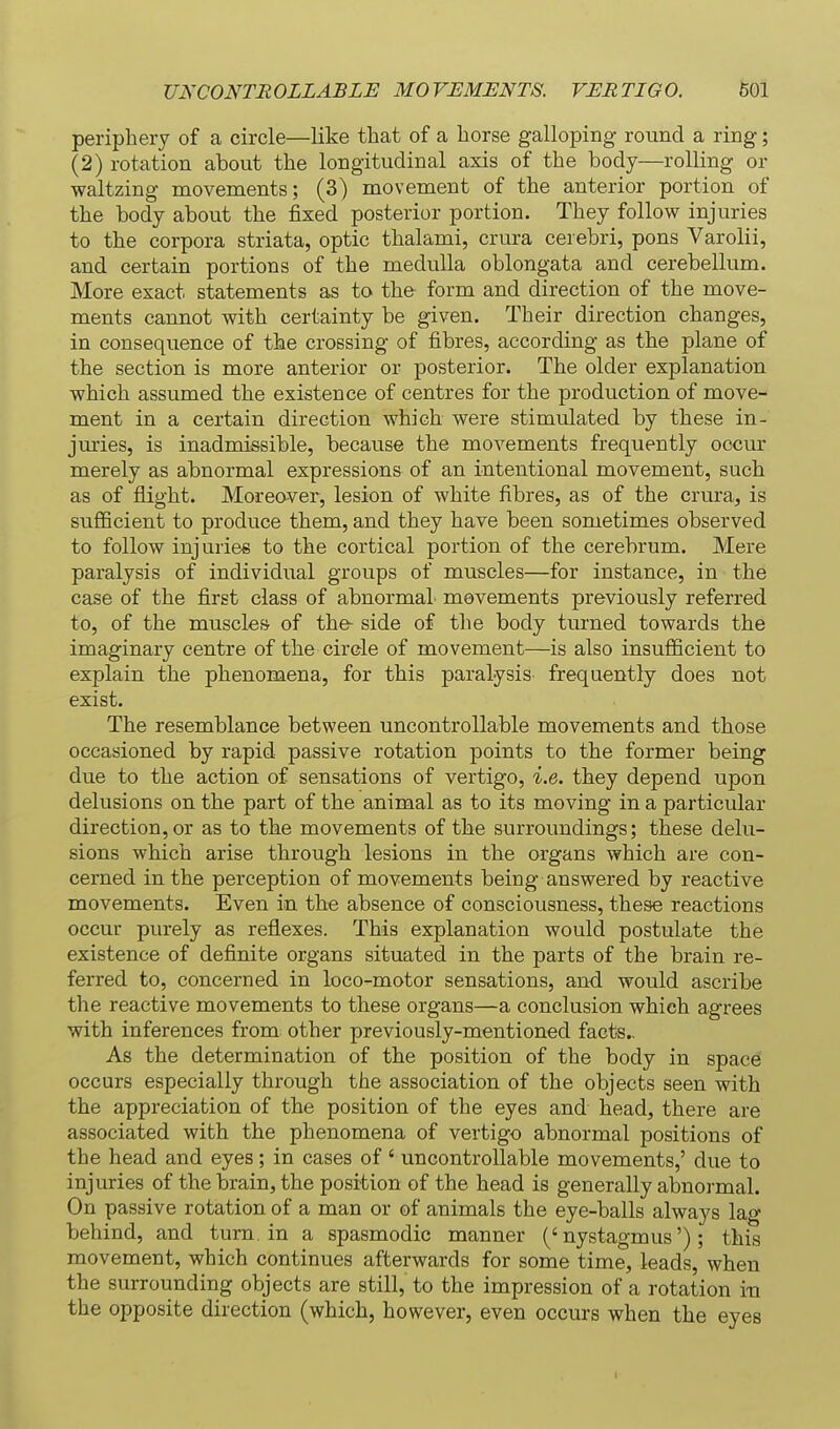 periphery of a circle—like that of a horse galloping round a ring; (2) rotation about the longitudinal axis of the body—rolling or waltzing movements; (3) movement of the anterior portion of the body about tlie fixed posterior portion. They follow injuries to tbe corpora striata, optic tbalami, crura cerebri, pons Varolii, and certain portions of the medulla oblongata and cerebellum. More exact statements as to the form and direction of the move- ments cannot with certainty be given. Their direction changes, in consequence of the crossing of fibres, according as the plane of the section is more anterior or posterior. The older explanation which assumed the existence of centres for the production of move- ment in a certain direction which were stimulated by these in- jm-ies, is inadmissible, because the movements frequently occur merely as abnormal expressions of an intentional movement, such as of flight. Moreover, lesion of white fibres, as of the crura, is suflScient to produce them, and they have been sometimes observed to follow injuries to the cortical portion of the cerebrum. Mere paralysis of individual groups of muscles—for instance, in the case of the first class of abnormal movements previously referred to, of the muscles of thfr side of the body turned towards the imaginary centre of the circle of movement—is also insufficient to explain the phenomena, for this paralysis frequently does not exist. The resemblance between uncontrollable movements and those occasioned by rapid passive rotation points to the former being due to the action of sensations of vertigo, i.e. they depend upon delusions on the part of the animal as to its moving in a particular direction, or as to the movements of the surroundings; these delu- sions which arise through lesions in the organs which are con- cerned in the perception of movements being answered by reactive movements. Even in the absence of consciousness, these reactions occur purely as reflexes. This explanation would postulate the existence of definite organs situated in the parts of the brain re- ferred to, concerned in loco-motor sensations, and would ascribe the reactive movements to these organs—a conclusion which agrees with inferences from other previously-mentioned facts.. As the determination of the position of the body in space occurs especially through the association of the objects seen with the appreciation of the position of the eyes and head, there are associated with the phenomena of vertigo abnormal positions of the head and eyes; in cases of ' uncontrollable movements,' due to injuries of the brain, the position of the head is generally abnormal. On passive rotation of a man or of animals the eye-balls always lag behind, and turn, in a spasmodic manner ('nystagmus'); this movement, which continues afterwards for some time, leads, when the surrounding objects are still, to the impression of a rotation i-n the opposite direction (which, however, even occurs when the eyes