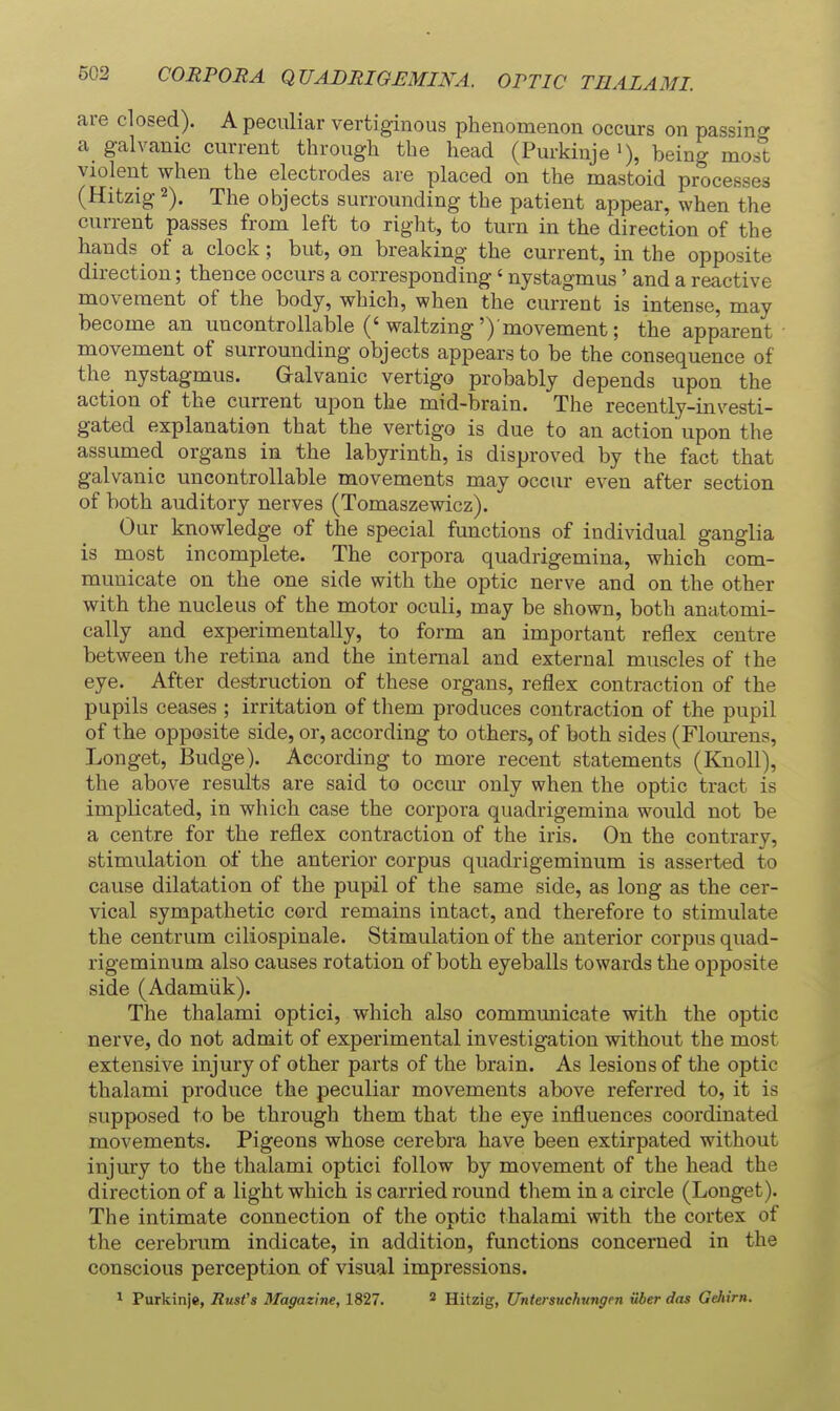 503 CORPORA QVABRIGEMINA. OPTIC TEAL AMI. are closed). A peculiar vertiginous phenomenon occurs on passing a galvanic current through the head (Purkiuje being most violent when the electrodes are placed on the mastoid processes (Hitzig 2). The objects surrounding the patient appear, when the current passes from left to right, to turn in the direction of the hands of a clock; but, on breaking the current, in the opposite direction; thence occurs a corresponding' nystagmus' and a reactive movement of the body, which, when the current is intense, may become an uncontrollable ('waltzing')'movement; the apparent movement of surrounding objects appears to be the consequence of the nystagmus. Galvanic vertigo probably depends upon the action of the current upon the mid-brain. The recently-investi- gated explanation that the vertigo is due to an action upon the assumed organs in the labyrinth, is disproved by the fact that galvanic uncontrollable movements may occur even after section of both auditory nerves (Tomaszewicz). Our knowledge of the special functions of individual ganglia is most incomplete. The corpora quadrigemina, which com- municate on the one side with the optic nerve and on the other with the nucleus of the motor oculi, may be shown, both anatomi- cally and experimentally, to form an important reflex centre between the retina and the internal and external muscles of the eye. After destruction of these organs, reflex contraction of the pupils ceases ; irritation of them produces contraction of the pupil of the opposite side, or, according to others, of both sides (Flourens, Longet, Budge). According to more recent statements (Knoll), the above results are said to occur only when the optic tract is implicated, in which case the corpora quadrigemina would not be a centre for the reflex contraction of the iris. On the contrarv, stimulation of the anterior corpus quadrigeminum is asserted to cavise dilatation of the pupil of the same side, as long as the cer- vical sympathetic cord remains intact, and therefore to stimulate the centrum ciliospinale. Stimulation of the anterior corpus quad- rigeminum also causes rotation of both eyeballs towards the opposite side (Adamiik). The thalami optici, which also commimicate with the optic nerve, do not admit of experimental investigation without the most extensive injury of other parts of the brain. As lesions of the optic thalami produce the peculiar movements above referred to, it is supposed to be through them that the eye influences coordinated movements. Pigeons whose cerebra have been extirpated without injury to the thalami optici follow by movement of the head the direction of a light which is carried round them in a circle (Longet). The intimate connection of the optic thalami with the cortex of the cerebrum indicate, in addition, functions concerned in the conscious perception of visual impressions. ^ Purkinje, RmVs Magazine, 1827. * Hitzig, Untersuchungen iiber das Gehirn.