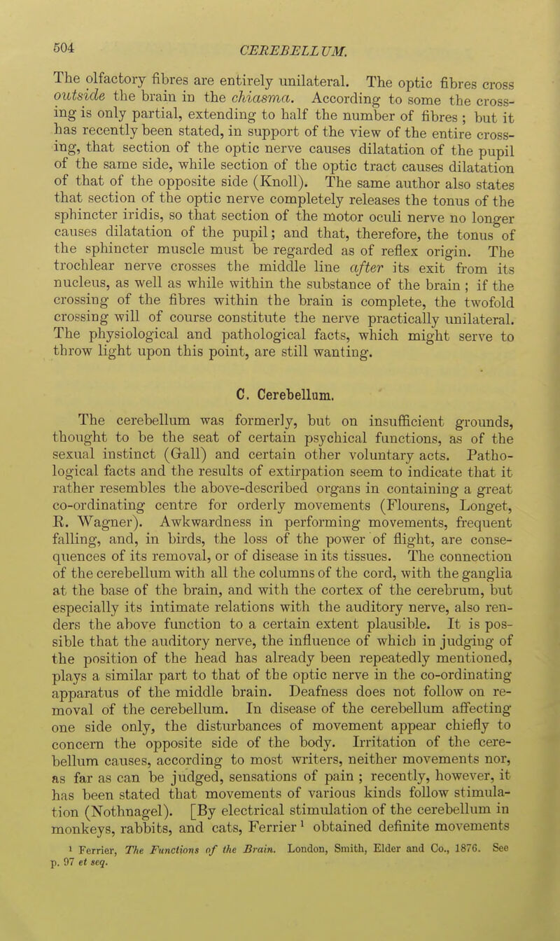 CEREBELLUM. The olfactory fibres are entirely unilateral. The optic fibres cross outside the brain in the chiasma. According to some the cross- ing is only partial, extending to half the number of fibres ; but it has recently been stated, in support of the view of the entire cross- ing, that section of the optic nerve causes dilatation of the pupil of the same side, while section of the optic tract causes dilatation of that of the opposite side (Knoll). The same author also states that section of the optic nerve completely releases the tonus of the sphincter iridis, so that section of the motor oculi nerve no longer causes dilatation of the pupil; and that, therefore, the tonus of the sphincter muscle must be regarded as of reflex origin. The trochlear nerve crosses the middle line after its exit from its nucleus, as well as while within the substance of the brain ; if the crossing of the fibres within the brain is complete, the twofold crossing will of course constitute the nerve practically iinilateral. The physiological and pathological facts, which might serve to throw light upon this point, are still wanting. C. Cerebellum. The cerebellum was formerly, but on insufficient grounds, thought to be the seat of certain psychical functions, as of the sexual instinct (Grail) and certain other voluntary acts. Patho- logical facts and the results of extirpation seem to indicate that it rather resembles the above-described organs in containing a great co-ordinating centre for orderly movements (Flourens, Longet, K. Wagner). Awkwardness in performing movements, frequent falling, and, in birds, the loss of the power of flight, are conse- quences of its removal, or of disease in its tissues. The connection of the cerebellum with all the columns of the cord, with the ganglia at the base of the brain, and with the cortex of the cerebrum, but especially its intimate relations with the auditory nerve, also ren- ders the above function to a certain extent plausible. It is pos- sible that the auditory nerve, the influence of which in judging of the position of the head has already been repeatedly mentioned, plays a similar part to that of the optic nerve in the co-ordinating apparatus of the middle brain. Deafness does not follow on re- moval of the cerebellum. In disease of the cerebellum affecting one side only, the disturbances of movement appear chiefly to concern the opposite side of the body. Irritation of the cere- bellum causes, according to most writers, neither movements nor, as far as can be judged, sensations of pain ; recently, however, it has been stated that movements of various kinds follow stimula- tion (Nothnagel). [By electrical stimulation of the cerebellum in monkeys, rabbits, and cats, Ferrier' obtained definite movements 1 Ferrier, The Functions of the Brain. London, Smith, Elder and Co., 1876. See p. 97 et seq.