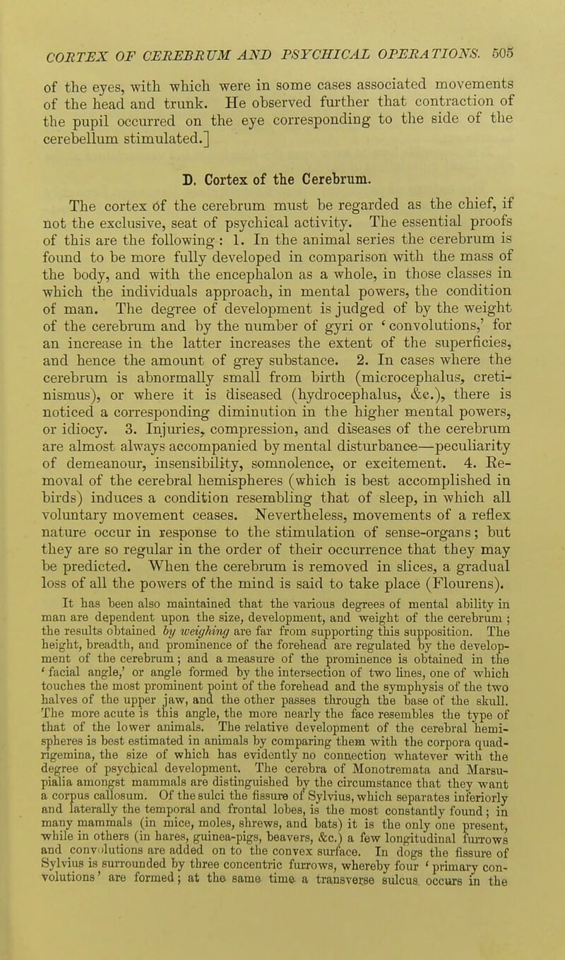 of the eyes, with which were in some cases associated movements of the head and trunk. He observed further that contraction of the pupil occurred on the eye corresponding to the side of the cerebellum stimulated.] D. Cortex of the Cerebrum. The cortex Of the cerebrum must be regarded as the chief, if not the exclusive, seat of psychical activity. The essential proofs of this are the following : 1. In the animal series the cerebrum is found to be more fully developed in comparison with the mass of the body, and with the encephalon as a whole, in those classes in which the individuals approach, in mental powers, the condition of man. The degree of development is judged of by the weight of the cerebrum and by the number of gyri or ' convolutions,' for an increase in the latter increases the extent of the superficies, and hence the amount of grey substance. 2. In cases where the cerebrum is abnormally small from birth (microcephalus, creti- nismus), or where it is diseased (hydrocephalus, &e.), there is noticed a corresponding diminution in the higher mental powers, or idiocy. 3. InjurieSy compression, and diseases of the cerebrum are almost always accompanied by mental disturbance—peculiarity of demeanour, insensibility, somnolence, or excitement. 4. Ee- moval of the cerebral hemispheres (which is best accomplished in birds) induces a condition resembling that of sleep, in which all voluntary movement ceases. Nevertheless, movements of a reflex nature occur in response to the stimulation of sense-organs; but they are so regular in the order of their occurrence that tbey may be predicted. When the cerebrum is removed in slices, a gradual loss of all the powers of the mind is said to take place (Flourens). It has been also maintained that the various degrees of mental ahility in man are dependent upon the size, development, and weight of the cerebrum ; the results obtained by weighing are far from supporting this supposition. The height, breadth, and prominence of the forehead are regulated by the develop- ment of the cerebrum; and a measure of the prominence is obtained in the ' facial angle,' or angle formed by the intersection of two hues, one of which touches the most prominent point of the forehead and the symphysis of the two halves of the upper jaw, and the other passes through the base of the skull. The more acute is this angle, the more nearly the face resembles the type of that of the lower animals. The relative development of the cerebral hemi- spheres is best estimated in animals by comparing them with the corpora quad- rigemina, the size of which has evidently no connection whatever with the degree of psychical development. The cerebra of Monotremata and Marsu- pialia amongst mammals are distinguished by the circumstance that they want a corpus callosum. Of the sulci the fissure of Sylvius, which separates inferiorly and laterally the temporal and frontal lobes, is the most constantly found; in many mammals (in mice, moles, shrews, and bats) it is the only one present, while in others (in hares, guinea-pigs, beavers, &c.) a few longitudinal fuiTows and convolutions are added on to the convex surface. In dogs the fissure of Sylvius is surrounded by three concentric furrows, whereby four ' primary con- volutions ' are formed; at the same time- a transverse sulcus occurs in the