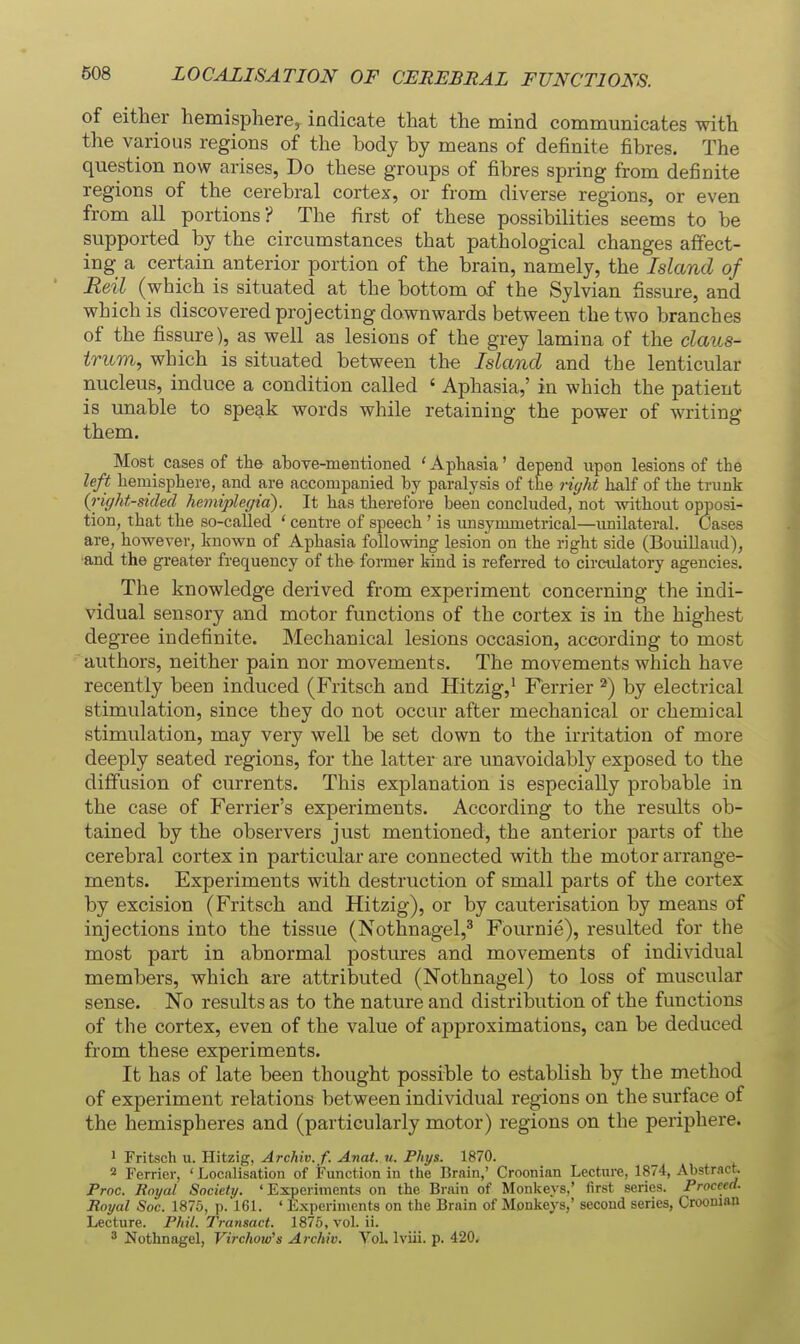 LOCALISATION OF CEREBRAL FUNCTIONS. of either hemisphere, indicate that the mind communicates with the various regions of the body by means of definite fibres. The question now arises, Do these groups of fibres spring from definite regions of the cerebral cortex, or from diverse regions, or even from all portions? The first of these possibilities seems to be supported by the circumstances that pathological changes affect- ing a certain anterior portion of the brain, namely, the Island of Eeil (which is situated at the bottom of the Sylvian fissure, and which is discovered projecting downwards between the two branches of the fissure), as well as lesions of the grey lamina of the claus- trum, which is situated between the Island and the lenticular nucleus, induce a condition called ' Aphasia,' in which the patient is unable to speak words while retaining the power of writing them. Most cases of the above-mentioned ' Aphasia' depend upon lesions of the left hemisphere, and are accompanied by paralysis of the ri(/ht half of the trunk {right-sided hemiplegia). It has therefore been concluded, not without opposi- tion, that the so-called ' centre of speech ' is unsymmetrical—imilateral. Cases are, however, known of Aphasia following lesion on the right side (BouiUaud), ■and the greater frequency of the former kind is referred to circulatory agencies. The knowledge derived from experiment concerning the indi- vidual sensory and motor functions of the cortex is in the highest degree indefinite. Mechanical lesions occasion, according to most authors, neither pain nor movements. The movements which have recently been induced (Fritsch and Hitzig,' Ferrier ^) by electrical stimulation, since they do not occur after mechanical or chemical stimulation, may very well be set down to the irritation of more deeply seated regions, for the latter are unavoidably exposed to the diffusion of currents. This explanation is especially probable in the case of Ferrier's experiments. According to the results ob- tained by the observers just mentioned, the anterior parts of the cerebral cortex in particular are connected with the motor arrange- ments. Experiments with destruction of small parts of the cortex by excision (Fritsch and Hitzig), or by cauterisation by means of injections into the tissue (Nothnagel,^ Fournie), resulted for the most part in abnormal postures and movements of individual members, which are attributed (Nothnagel) to loss of muscular sense. No results as to the nature and distribution of the functions of the cortex, even of the value of approximations, can be deduced from these experiments. It has of late been thought possible to establish by the method of experiment relations between individual regions on the surface of the hemispheres and (particularly motor) regions on the periphere. 1 Fritsch u. Hitzig, Archiv. f. Anat. u. Phys. 1870. 2 Ferrier, ' Localisation of Function in the Brain,' Croonian Lectiu-e, 1874, Abstract. Proc. Royal Society. 'Experiments on the Brain of Monlteys,' first series. Proceed. Royal Soc. 1876, p. 161. ' Experiments on the Brain of Monkeys,' second series, Croonian Lecture. Phil. Transact. 1875, vol. ii. ' Nothnagel, Virchow's Archiv. Vol. Iviii. p. 420^