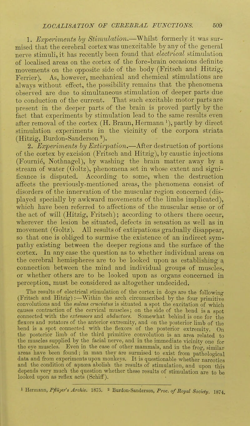 1. Experiments hy Stimulation.—Whilst formerly it was sur- mised that the cerebral cortex was unexcitable by any of the general nerve stimuli, it has recently been found that electrical stimulation of localised areas on the cortex of the fore-brain occasions definite movements on the opposite side of the body (Fritsch and Hitzig, Ferrier). As, however, mechanical and chemical stimulations are always without effect, the possibility remains that the phenomena observed are due to simultaneous stimulation of deeper parts due to conduction of the current. That such excitable motor parts are present in the deeper parts of the brain is proved partly by the fact that experiments by stimulation lead to the same results even after removal of the cortex (H. Braun, Hermann >), partly by direct stimulation experiments in the vicinity of the corpora striata (Hitzig, Burdon-Sanderson 2. Experiments by Extirpation.—After destruction of portions of the cortex by excision (Fritsch and Hitzig), by caustic injections (Fournie, Nothnagel), by washing the brain matter away by a stream of water (Groltz), phenomena set in whose extent and signi- ficance is disputed. According to some, when the destruction affects the previously-mentioned areas, the phenomena consist of disorders of the innervation of the muscular region concerned (dis- played specially by awkward movements of the limbs implicated), which have been referred to affections of the muscular sense or of the act of will (Hitzig, Fritsch); according to others there occur, wherever the lesion be situated, defects in sensation as well as in movement (Groltz). All results of extirpations gradually disappear, so that one is obliged to siu-mise the existence of an indirect sym- pathy existing between the deeper regions and the surface of the cortex. In any case the question as to whether individual areas on the cerebral hemispheres are to be looked upon as establishing a connection between the mind and individual groups of muscles, or whether others are to be looked upon as organs concerned in perception, must be considered as altogether undecided. The results of electrical stimulation of the cortex in dogs are the foUowino- (Fritsch and Hitzig) :—Within the arch circumscribed by the four primitive convolutions and the sulcus a-uciatm is situated a spot the excitation of which causes contraction of the cervical muscles; on the side of the bend is a spot connected -with the extensors and ahdactors. Somewhat behind is one for the flexors and rotators of the anterior extremity, and on the posterior limb of the bend is a spot connected with the flexors of the posterior extremity. On the posterior limb of the third primitive convolution is an area related to the muscles supplied by the facial nerve, and in the immediate vicinity one for the eye muscles. Even in the case of other mammals, and in the frog, similar areas have been found; in man they are surmised to exist from patholooical data and from experiments upon monkeys. It is questionable whether narcotics and the condition of apnoea abolish the results of stimulation, and upon this depends very much the question whether these results of stimulation are to be looked upon as reflex acts (SchifF). 1 Hermann, Ffliijer's Archiv. 1875. 2 Burdon-Sanderson, Proc. of Royal Society. 1874.