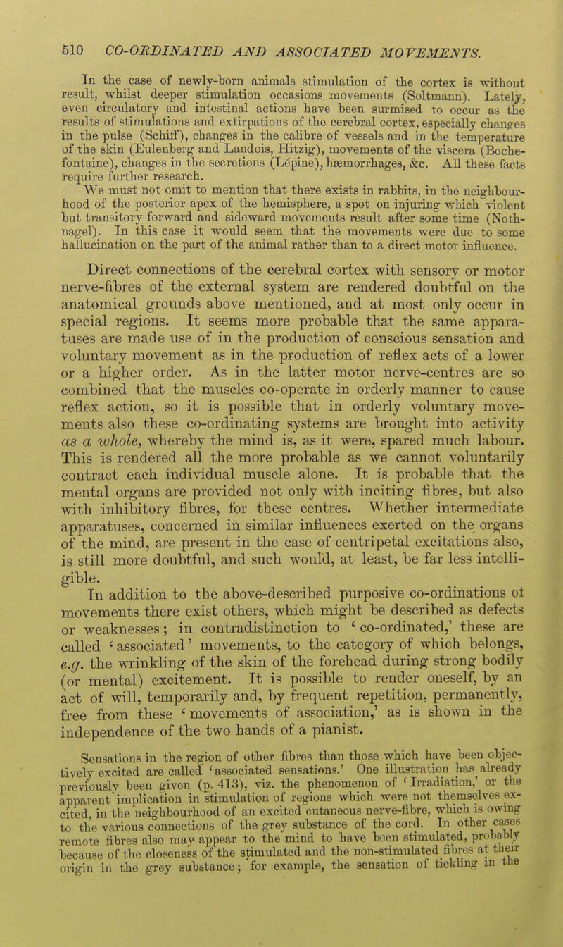 In the case of newly-born animals stimulation of the cortex is without result, whilst deeper stimulation occasions movements (Soltmann). Lately, even circulatory and intestinal actions have been surmised to occur as the results of stimulations and extirpations of the cerebral cortex, especially changes in the pulse (Schift), changes in the calibre of vessels and in the temperature of the skin (Eulenberg and Landois, Hitzig), movements of the viscera (Boche- fontaine), changes in the secretions (Lupine), haemorrhages, &c. AU these facts require further research. We must not omit to mention that there exists in rabbits, in the neighbour- hood of the posterior apex of the hemisphere, a spot on injuring which violent but transitory forward and sideward movements result after some time (Noth- nagel). In this case it would seem that the movements were due to some hallucination on the part of the animal rather than to a direct motor influence. Direct connections of the cerebral cortex with sensory or motor nerve-fibres of the external system are rendered doubtful on the anatomical grounds above mentioned, and at most only occiu in special regions. It seems more probable that the same appara- tuses are made use of in the production of conscious sensation and voluntary movement as in the production of reflex acts of a lower or a higher order. As in the latter motor nerve-centres are so combined that the muscles co-operate in orderly manner to cause reflex action, so it is possible that in orderly voluntary move- ments also these co-ordinating systems are brought into activity as a whole, whereby the mind is, as it were, spared much labour. This is rendered all the more probable as we cannot voluntarily contract each individual muscle alone. It is probable that the mental organs are provided not only with inciting fibres, but also with inhibitory fibres, for these centres. Whether intermediate apparatuses, concerned in similar influences exerted on the organs of the mind, are present in the case of centripetal excitations also, is still more doubtful, and such would, at least, be far less intelli- gible. In addition to the above-described purposive co-ordinations ot movements there exist others, which might be described as defects or weaknesses; in contradistinction to ' co-ordinated,' these are called ' associated' movements, to the category of which belongs, e.g. the wrinkling of the skin of the forehead during strong bodily (or mental) excitement. It is possible to render oneself, by an act of will, temporarily and, by frequent repetition, permanently, free from these ' movements of association,' as is shown in the independence of the two hands of a pianist. Sensations in the region of other fibres than those which have been objec- tively excited are called 'associated sensations.' One illustration has^already previously been given (p. 413), viz. the phenomenon of ' Irradiation,' or the apparent implication in stimidation of regions which were not themselves ex- cited, in the neighbourhood of an excited cutaneous nerve-fibre, which is owing to the various connections of the grey substance of the cord. In other cases remote fibres also may appear to the mind to have been stimulated, probably because of the closeness of the stimulated and the non-stimulated_fibres at their origin in the grey substance; for example, the sensation of tickling in the