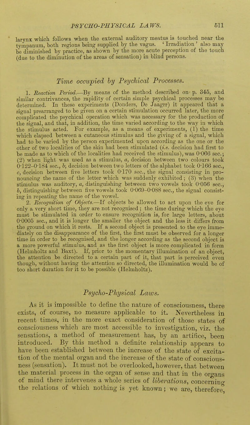 larynx whicbi follows when the external auditory meatus is touched near the tympanum, hoth regions being supplied by the vagus. ' Irradiation ' also may be diminished by practice, as shown by the more acute perception of the touch (due to the diminution of the areas of sensation) in blind persons. Time occupied by Psychical Processes. 1. Reaction Peiiod.—^By means of the method described on p. 345, and similar contrivances, the rapidity of certain simple psychical processes may be determined. In these experiments (Bonders, De Jaagrr) it appeared that a signal prearranged to be given on a certain stimulation occurred later, the more complicated the psychical operation which was necessary for the production of the signal, and that, in addition, the time varied according to the way in which the stimulus acted. For example, as a means of experiments, (1) the time which elapsed between a cutaneous stimulus and the giving of a signal, which had to be varied by the person experimented upon according as the one or the other of two localities of the sldn had been stimulated {i.e. decision had first to be made as to which of the localities had received the stimulus), was 0*066 sec; (2) when light was used as a stimulus, a, decision between two colours took 0122-0'184 sec, h; decision between two letters of the alphabet took 0*166 sec, c, decision between five letters took 0-170 sec, the signal consisting in pro- nouncing the name of the letter which was suddenly exhibited; (3) when the stimulus was auditory, a, distinguishing between two vowels took 0'056 sec, b, distinguishing between five vowels took 0'069-0'088 sec, the signal consist- ing in repeating the name of the vowel. 2. Recognition of Objects.—If objects be allowed to act upon the eye for only a very short time, they are not recognised ; the time during which the eye must be stimulated in order to ensure recognition is, for large letters, about 0-0005 sec, and it is longer the smaller the object and the less it differs from the ground on which it rests. If a second object is presented to the eye imme- diately on the disappearance of the first, the first must be observed for a longer time in order to be recognised, and the longer according as the second object is a more powerful stimulus, and as the first object is more complicated in form (Helmholtz and Baxt). If, prior to the momentary illumination of an object, the attention be directed to a certain part of it, that part is perceived even thoxigh, without having the attention so directed, the illumination would be of too short duration for it to be possible (Helmholtz). Psycho-Physical Laws, As it is impossible to define the nature of consciousness, there exists, of course, no measure applicable to it. Nevertheless in recent times, in the more exact consideration of those states of consciousness which are most accessible to investigation, viz. the sensations, a method of measurement has, by an artifice, been introduced. By this method a definite relationship appears to have been established between the increase of the state of excita- tion of the mental organ and the increase of the state of conscious- ness (sensation). It must not be overlooked, however, that between the material process in the organ of sense and that in the organs of mind there intervenes a whole series of liberations, concerning the relations of which nothing is yet known; we are, therefore,
