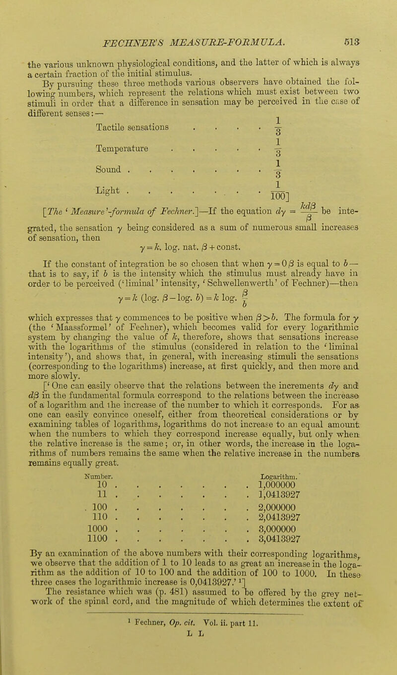 the various unknown physiological conditions, and the latter of which is always a certain fraction of the initial stimulus. By pursuing these three methods various observers have obtained the fol- lowing numbei-s, which represent the relations which must exist between two stimufi in order that a difference in sensation may be perceived in the c;.se of different senses: — ^ Tactile sensations . . . . Temperature Soimd . Light . 1 3 1. 3 1_ 100] MI3 IThe ' Measure^-formula of Fechnei-J]—If the equation cly = —~- be inte- grated, the sensation y being considered as a sum of numerous small increases of sensation, then y = k, log. nat. /3 + const. If the constant of integration be so chosen that when 7 = 0/3 is equal to 6— that is to say, if h is the intensity which the stimulus must already have in order to be perceived ('liminal' intensity, ' Schwellenwerth' of Fechner)—then y = li (log. 0 - log. h)=k log. I which expresses that y commences to be positive when ^>h. The formula for y (the ' Maassformel' of Fechner), which becomes valid for every logarithmic system by changing the value of k, therefore, shows that sensations increase with the logarithms of the stimulus (considered in relation to the 'liminal intensity'), and shows that, in general, with increasing stimuli the sensations (corresponding to the logarithms) increase, at first quickly, and then more and more slowly. [' One can easily observe that the relations between the increments dy and d/3 in the fundamental formula correspond to the relations between the increase of a logarithm and ihe increase of the number to which it corresponds. For as. one can easily convince oneself, either from theoretical considerations or by examining tables of logarithms, logarithms do not increase to an equal amormt when the niunbers to which they coiTespond increase equally, but only when the relative increase is the same; or, in other words, the increase in the loga- rithms of numbers remains the same when the relative increase in the numbera remains equally great. Niunber. Logarithm. , 1,000000 . 1,0413927 10 11 . 100 110 1000 1100 2,000000 2,0413927 3,000000 3,0413927 By an examination of the above numbers with theii' corresponding logarithms we observe that the addition of 1 to 10 leads to as great an increase in the loga- rithm as the addition of 10 to 100 and the addition of 100 to 1000. In these three cases the logarithmic increase is 0,0413927.' ^] The resistance which was (p. 481) assumed to be offered by the grey net- Tvork of the spinal cord, and the magnitude of which determines the extent of 1 Fechner, Op. cit. Vol. ii. part 11. L L