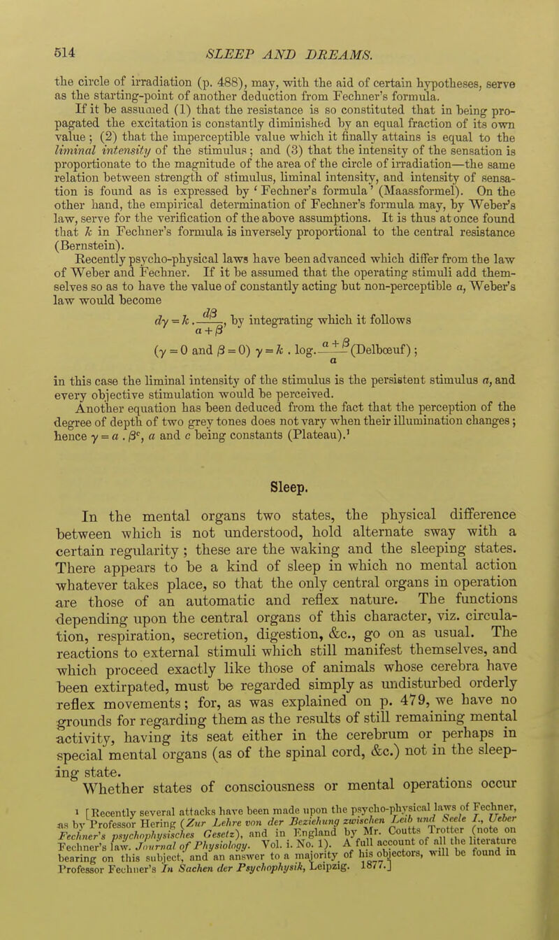 the circle of irradiation (p. 488), may, witli the aid of certain hypotheses, serve as the starting-point of another deduction from Fechner's formula. If it be assumed (1) that the resistance is so constituted that in being pro- pagated the excitation is constantly diminished by an equal fraction of its own value (2) that the imperceptible value wliich it finally attains is equal to the liminal intemity of the stimulus ; and (3) that the intensity of the sensation is proportionate to the magnitude of the area of the circle of irradiation—the same relation between strength of stimulus, liminal intensity, and intensity of sensa- tion is found as is expressed by * Fechner's formula' (Maassformel). On the other hand, the empirical determination of Fechner's formula may, by Weber's law, serve for the verification of the above assumptions. It is thus at once found that Jc in Fechner's formula is inversely proportional to the central resistance (Bernstein). Recently psycho-physical laws have been advanced which differ from the law of Weber and Fechner. If it be assumed that the operating stimuli add them- selves so as to have the value of constantly acting but non-perceptible a, Weber's law would become dy = k. , by integi'ating which it follows a + ^ (y = 0 and /3 = 0) y = A; . log.-'il^CDelboeuf) ; a in this case the liminal intensity of the stimulus is the persistent stimulus a, and every objective stimulation would be perceived. Another equation has been deduced from the fact that the perception of the degree of depth of two grey tones does not vary when their illumination changes; hence y = a . jS'', a and c being constants (Plateau).' Sleep. In the mental organs two states, the physical difference between which is not understood, hold alternate sway with a certain regularity ; these are the waking and the sleeping states. There appears to be a kind of sleep in which no mental action whatever takes place, so that the only central organs in operation are those of an automatic and reflex nature. The functions depending upon the central organs of this character, viz. circula- tion, respiration, secretion, digestion, &c., go on as usual. The reactions to external stimuli which still manifest themselves, and which proceed exactly like those of animals whose cerebra have been extirpated, must be regarded simply as undisturbed orderly reflex movements; for, as was explained on p. 479, we have no grounds for regarding them as the results of still remaining mental activity, having its seat either in the cerebrum or^ perhaps in special mental organs (as of the spinal cord, &c.) not in the sleep- ing state. Whether states of consciousness or mental operations occur 1 [Recently several attacks have been made upon the psycho-phvsical laws of Fecliner, iw hv Professor Herine fZwr Lehre von der Beziehtnig zwischen Leib und Seele I., Ueber Fe^Ler^f^Sch^^^^^^^ Gesetz), and in England by Mr. Coutts Trotter (note on Feclmer's law. jLrval of Physiology. Vol. i. No. 1 . A fu 1 accoun of a t e I'temture bearing on this subject, and an answer to a majority of lus objectors, will be found m Professor Fechner's In Sachen der Psychophysik, Leipzig. 18/7.J