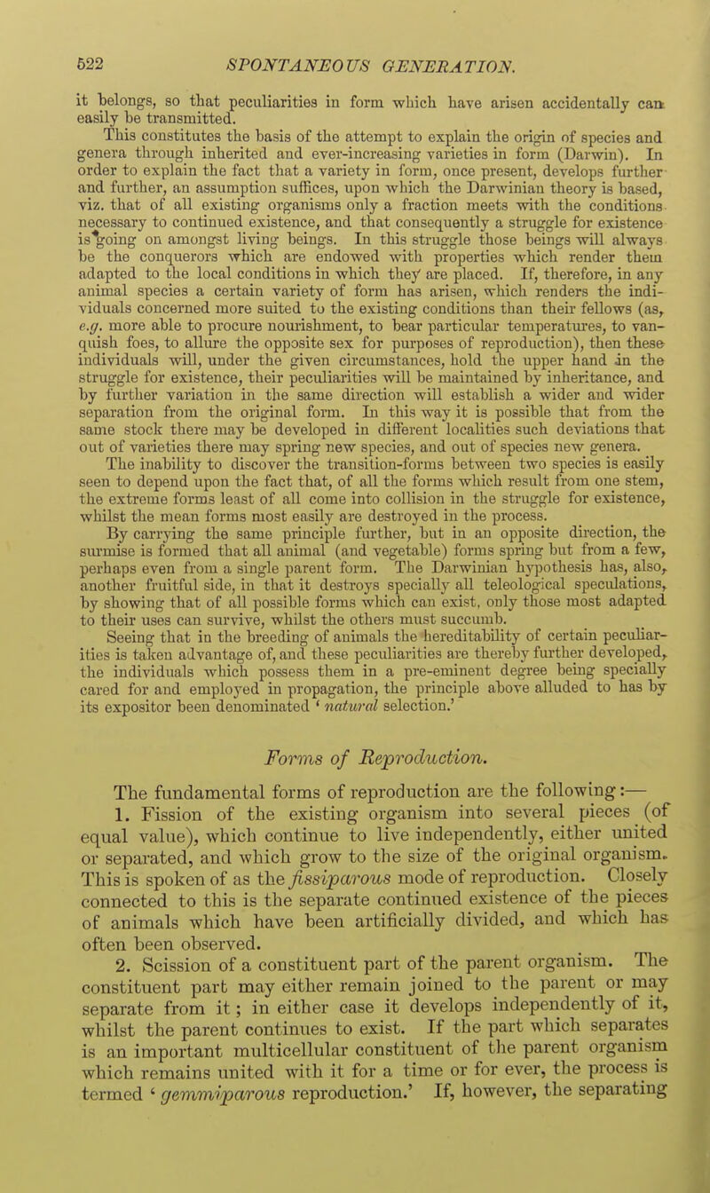 it belongs, so that peculiarities in form which have arisen accidentally caa easily be transmitted. This constitutes the basis of the attempt to explain the origin of species and genera through inherited and ever-increasing varieties in form (Darwin). In order to explain the fact tliat a variety in form, once present, develops further and further, an assumption suffices, upon which the Darwinian theory is based, viz. that of all existing organisms only a fraction meets with the conditions necessary to continued existence, and that consequently a struggle for existence is%oing on amongst living beings. In this struggle those beings will always be the conquerors which are endowed with properties which render them adapted to the local conditions in which they are placed. If, therefore, in any animal species a certain variety of form has arisen, which renders the indi- viduals concerned more suited to the existing conditions than their fellows (as, e.g. more able to procure nourishment, to bear particular temperatm*es, to van- quish foes, to allure the opposite sex for purposes of reproduction), then these individuals will, under the given circumstances, hold the upper hand in the struggle for existence, their peculiarities will be maintained by inheritance, and by further variation in the same direction will establish a wider and wider separation from the original form. In this way it is possible that from the same stock there may be developed in different localities such deviations that out of varieties there may spring new species, and out of species new genera. The inability to discover the transition-forms between two species is easily seen to depend upon the fact that, of all the forms which result from one stem, the extreme forms least of all come into collision in the struggle for existence, whilst the mean forms most easily are destroyed in the process. By carrying the same principle further, but in an opposite direction, the siu'mise is formed that all animal (and vegetable) forms spring but from a few, perhaps even from a single parent form. The Darwinian hyjjothesis has, also,, another fruitful side, in that it destroys specially all teleological speculations, by showing that of all possible forms which can exist, only those most adapted to theu' uses can survive, whilst the others must succumb. Seeing that in the breeding of animals the hereditability of certain peculiar- ities is taken advantage of, and these peculiarities are thereby further developed,, the individuals which possess them in a pre-eminent degree being specially cared for and employed in propagation, the principle above alluded to has by its expositor been denominated ' natMral selection.' Forms of Reproduction. The fundamental forms of reproduction are the following:— 1. Fission of the existing organism into several pieces (of equal value), which continue to live independently, either united or separated, and which grow to the size of the original organism. This is spoken of as the fissiparous mode of reproduction. Closely connected to this is the separate continned existence of the pieces of animals which have been artificially divided, and which has often been observed. 2. Scission of a constituent part of the parent organism. The constituent part may either remain joined to the parent or may separate from it; in either case it develops independently of it, whilst the parent continues to exist. If the part which separates is an important multicellular constituent of the parent organism which remains united with it for a time or for ever, the process is termed ' gemmiparous reproduction.' If, however, the separating