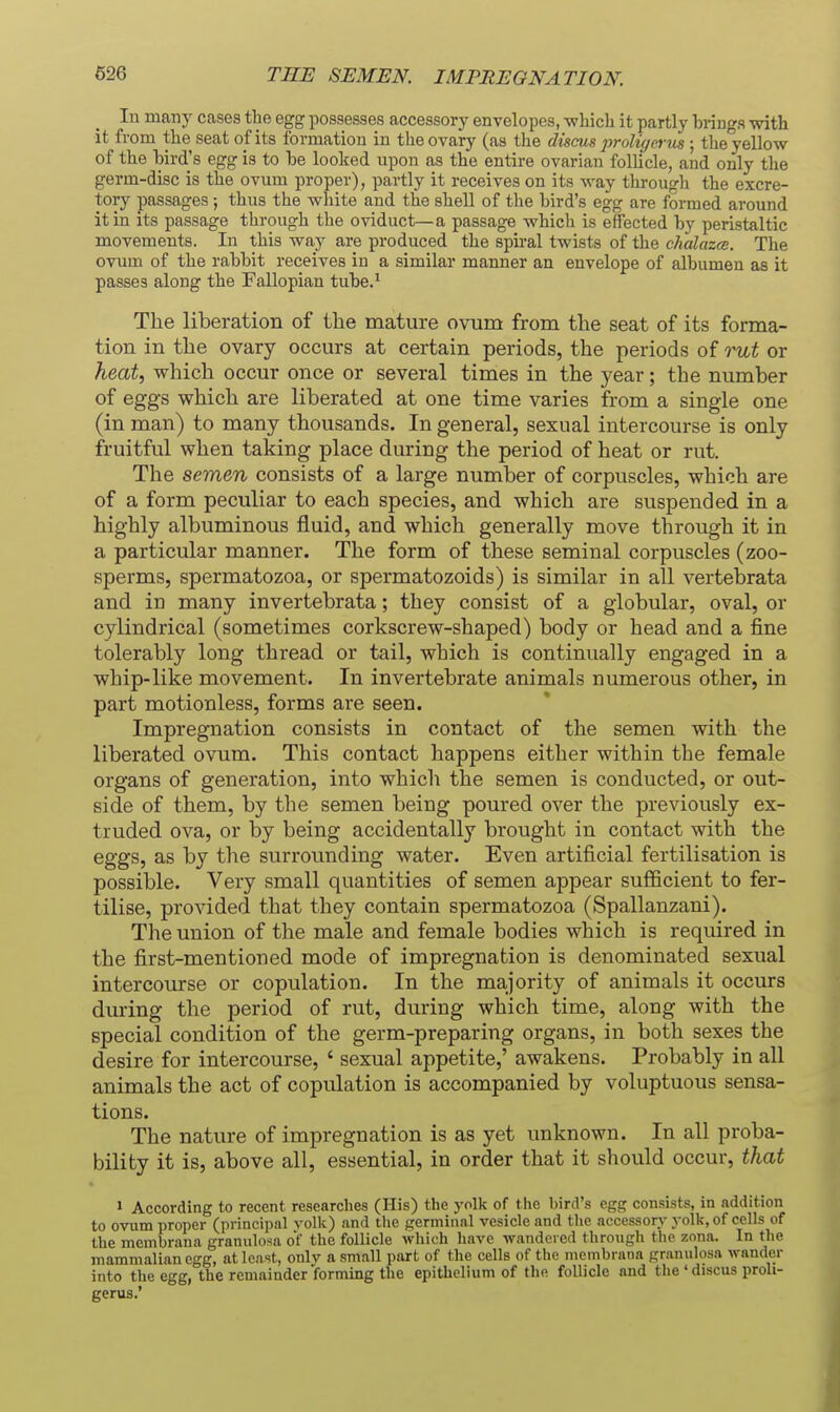 In many cases the egg possesses accessory envelopes, which it partly bringa with it from the seat of its formation in the ovary (as the discus proligerits ; the yellow of the bird's egg is to be looked upon as the entire ovarian folUcle, and only the germ-disc is the ovum proper), partly it receives on its way through the excre- tory passages; thus the white and the shell of the bird's egg are formed around it in its passage through the oviduct—a passage which is effected by peristaltic movements. In this way are produced the spii-al twists of the chalazce. The ovum of the rabbit receives in a similar manner an envelope of albumen as it passes along the Fallopian tube.^ The liberation of the mature ovum from the seat of its forma- tion in the ovary occurs at certain periods, the periods of rut or heat, which occur once or several times in the year; the number of eggs which are liberated at one time varies from a single one (in man) to many thousands. In general, sexual intercourse is only fruitful when taking place during the period of heat or rut. The semen consists of a large number of corpuscles, which are of a form peculiar to each species, and which are suspended in a highly albuminous fluid, and which generally move through it in a particular manner. The form of these seminal coi'puscles (zoo- sperms, spermatozoa, or spermatozoids) is similar in all vertebrata and in many invertebrata; they consist of a globular, oval, or cylindrical (sometimes corkscrew-shaped) body or head and a fine tolerably long thread or tail, which is continually engaged in a whip-like movement. In invertebrate animals numerous other, in part motionless, forms are seen. Impregnation consists in contact of the semen with the liberated ovum. This contact happens either within the female organs of generation, into which the semen is conducted, or out- side of them, by the semen being poured over the previously ex- truded ova, or by being accidentally brought in contact with the eggs, as by the surrounding water. Even artificial fertilisation is possible. Very small quantities of semen appear sufficient to fer- tilise, provided that they contain spermatozoa (Spallanzani). The union of the male and female bodies which is required in the first-mentioned mode of impregnation is denominated sexual intercourse or copulation. In the majority of animals it occurs during the period of rut, during which time, along with the special condition of the germ-preparing organs, in both sexes the desire for intercourse, ' sexual appetite,' awakens. Probably in all animals the act of copulation is accompanied by voluptuous sensa- tions. The nature of impregnation is as yet unknown. In all proba- bility it is, above all, essential, in order that it should occur, that 1 According to recent researches (His) the yolk of the bird's egg consists, in addition to ovum proper (principal volk) and the germinal vesicle and the accessor^' yolk, of cells of the membrana granulosa of the follicle which have wandered through the zona. In the mammalian egg, at least, onlv a small part of the cells of the membrana granulosa wander into the egg, the remainder forming the epithelium of the follicle and the ' discus proli- gerus.'