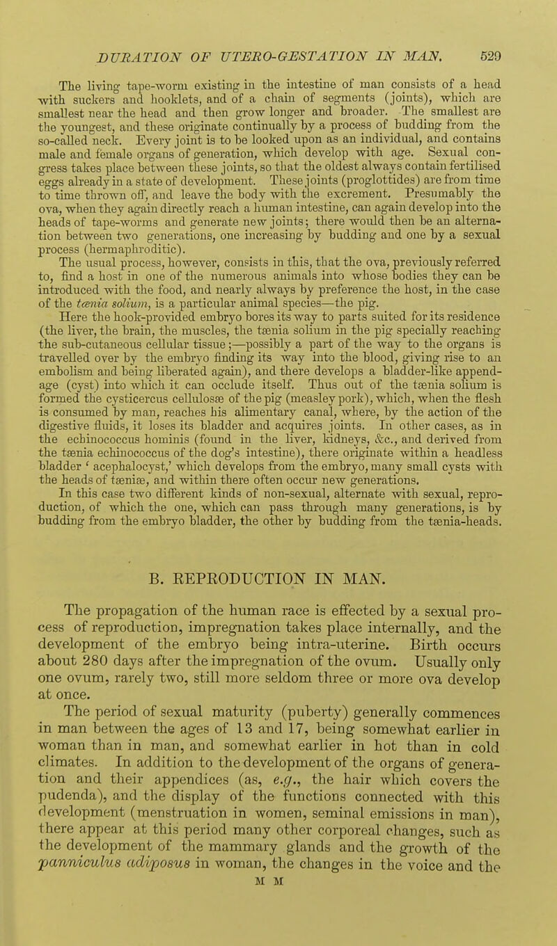 Tlie livino- tape--woriii existing in the intestine of man consists of a head with suckers and booklets, and of a chain of sec^ments (joints), which are smallest near the head and then grow longer and broader. The smallest are the youngest, and these originate continually by a process of budding from the so-caUed neck. Every joint is to be looked upon as an individual, and contains male and female organs of generation, which develop with age. Sexual _ con- gi-ess takes place between these joints, so that the oldest always contain fertilised eggs already in a state of development. These joints (proglottides) are from time to time thrown off, and leave the body with the excrement. Presumably the ova, when they again directly reach a human intestine, can again develop into the heads of tape-Avorms and generate new joints; there would then be an alterna- tion between two generations, one increasing by budding and one by a sexual process (hermaphroditic). The usual process, however, consists in this, that the ova, pre^dously referred to, find a host in one of the numerous animals into whose bodies they can be introduced with the food, and nearly always by preference the host, in the case of the tmiia solium, is a particular animal species—the pig. Here the hook-provided embryo bores its way to parts suited for its residence (the liver, the brain, the muscles, the ttenia solium in the pig specially reaching the sub-cutaneous cellidar tissue ;—possibly a pai-t of the way to the organs is travelled over by the embryo finding its way into the blood, giving rise to an embolism and being liberated again), and there develops a bladder-like append- age (cyst) into which it can occlude itself. Thus out of the taenia solium is formed the cysticercus cellulosse of the pig (measley pork), which, when the flesh is consumed by man, reaches his alimentary canal, where, by the action of the digestive fluids, it loses its bladder and acquires joints. In other cases, as in the echinococcus hominis (found in the liver, kidneys, etc., and derived from the tsenia echinococcus of the dog's intestine), there originate within a headless bladder ' acephalocyst,' which develops fi'om the embryo, many small cysts with the heads of taeniae, and within there often occur new generations. In this case two different kinds of non-sexual, alternate with sexual, repro- duction, of which the one, which can pass through many generations, is by budding from the embryo bladder, the other by budding from the taenia-heads. B. REPEODUCTION IN MAN. The propagation of the human race is effected by a sexual pro- cess of reproduction, impregnation takes place internally, and the development of the embryo being intra-uterine. Birth occurs about 280 days after the impregnation of the ovum. Usually only one ovum, rarely two, still more seldom three or more ova develop at once. The period of sexual maturity (puberty) generally commences in man between the ages of 13 and 17, being somewhat earlier in woman than in man, and somewhat earlier in hot than in cold climates. In addition to the development of the organs of genera- tion and their appendices (as, e.g., the hair which covers the pudenda), and the display of the functions connected with this development (menstruation in women, seminal emissions in man), there appear at this period many other corporeal changes, such as the development of the mammary glands and the growth of the juanniculus adiposus in woman, the changes in the voice and the M M