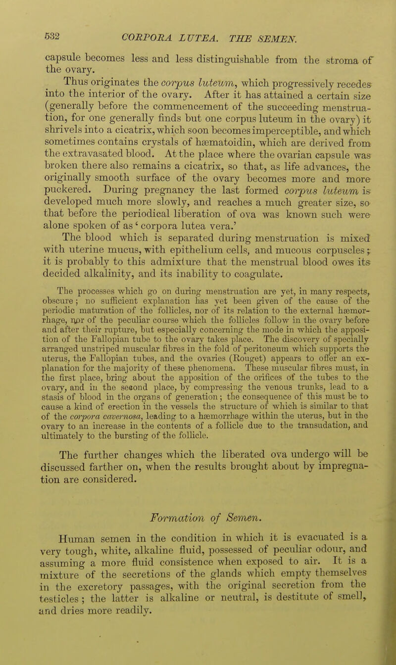 CORPORA LUTE A. THE SEMEN. capsule becomes less and less distinguishable from the stroma of the ovary. Thus originates the corpus luteum, which progressively recedes into the interior of the ovary. After it has attained a certain size (generally before the commencement of the succeeding menstrua- tion, for one generally finds but one corpus luteum in the ovary) it shrivels into a cicatrix, which soon becomes imperceptible, and which sometimes contains crystals of hsematoidin, which are derived from the extravasated blood. At the place where the ovarian capsule was broken there also remains a cicatrix, so that, as life advances, the originally smooth surface of the ovary becomes more and more puckered. During pregnancy the last formed corpus luteum is developed much more slowly, and reaches a much greater size, so that before the periodical liberation of ova was known such were alone spoken of as' corpora lutea vera.' The blood which is separated during menstruation is mixed with uterine mucus, with epithelium cells, and mucous corpuscles; it is probably to this admixture that the menstrual blood owes its decided alkalinity, and its inability to coagulate. Tlie processes which go on during menstruation are yet, in many respects, obscure ; no sufficient explanation has yet been given of the cause of the periodic matm-ation of the follicles, nor of its relation to the external h£emor- rhage, rpr of the peculiar course which the follicles follow in the ovary before and after their ruptiu'e, but especially concerning the mode in which the apposi- tion of the Fallopian tube to the ovary takes place. The discovery of specially arranged unstriped muscular fibres in tlie fold of peritoneum which supports the uterus, the Fallopian tubes, and the ovaries (Rouget) appears to ofler an ex- planation for the majority of these phenomena. These muscular fibres must, in the fii'st place, bring about the apposition of the orifices of the tubes to the ovary, and in the sesond place, by compressing the venous trunks, lead to a stasis of blood in the organs of generation; the consequence of this must be to cause a kind of erection in the vessels the structure of which is similar to that of the coiyora cavernosa, leading to a hsBmorrhage within the uterus, but in the ovary to an increase in the contents of a follicle due to the transudation, and ultimately to the bursting of the follicle. The further changes which the liberated ova undergo will be discussed farther on, when the results brought about by impregna- tion are considered. Formation of Semen. Human semen in the condition in which it is evacuated is a very tough, white, alkaline fluid, possessed of peculiar odour, and assuming a more fluid consistence when exposed to air. It is a mixture of the secretions of the glands which empty themselves in the excretory passages, with the original secretion from the testicles ; the latter is alkaline or neutral, is destitute of smell, and dries more readily.