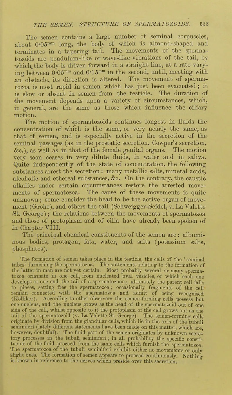 The semen contains a large number of seminal corpuscles, about 0-05°'°' long, tbe body of which is almond-shaped and terminates in a tapering tail. The movements of the sperma- tozoids are pendulum-like or wave-like vibrations of the tail, by which, the body is driven forward in a straight line, at a rate vary- ing between O-OS and 0-15''^ in the second, until, meeting with an obstacle, its direction is altered. The movement of sperma- tozoa is most rapid in semen which has just been evacuated; it is slow or absent in semen from the testicle. The duration of the movement depends upon a variety of circumstances, which, in general, are the same as those which influence the ciliary motion. The motion of spermatozoids continues longest in fluids the concentration of which is the same, or very nearly the same, as that of semen, and is especially active in the secretion of the seminal passages (as in the prostatic secretion, Cowper's secretion, &c.), as well as in that of the female genital organs. The motion very soon ceases in very dilute fluids, in water and in saliva. Quite independently of the state of concentration, the following substances arrest the secretion: many metallic salts, mineral acids, alcoholic and ethereal substances, &c. On the contrary, the caustic alkalies under certain circumstances restore the arrested move- ments of spermatozoa. The cause of these movements is quite unknown; some consider the head to be the active organ of move- ment (Grrohe), and others the tail (Schweigger-Seidel, v. La Valette St. Greorge) ; the relations between the movements of spermatozoa and those of protoplasm and of cilia have already been spoken of in Chapter VIII. The principal chemical constituents of the semen are : albumi- nous bodies, protagon, fats, water, and salts (potassium salts, phosphates). Tlie fonnation of semen takes place in the testicle, the cells of the ' seminal tuhes' furnishing the spermatozoa. The statements relating to the formation of the latter in man are not yet certain. Most prohaHy several or many sperma- tozoa originate in one cell, from nucleated oval vesicles, of which each one develops at one end the tail of a spermatozoon ; ultimately the parent cell falls to pieces, setting free the spermatozoa; occasionally fragments of the cell remain connected with the spermatozoa and admit of being recognised (KoUiker). According to other observers the semen-forming cells possess but one nucleus, and the nucleus grows as the head of the spermatozoid out of one side of the cell, whilst opposite to it the protoplasm of the cell grows out as the tail of the spermatozoid (v. La Valette St. George). The semen-forming cells originate by division from the glandular cells, which lie in the axis of the tubuli seminiferi (lately different statements have been made on this matter, which are however, doubtful). The fluid part of the semen originates by unknown secre- toiy processes in the tubuli seminiferi; in all probability the specific consti- tuents of the fluid proceed from the same cells which furnish the spermatozoa. The spermatozoa of the tubuli seminiferi exhibit either no movements or only slight ones. The formation of semen appears to proceed continuously. Nothing is known in reference to the nerves which preside over this secretion.