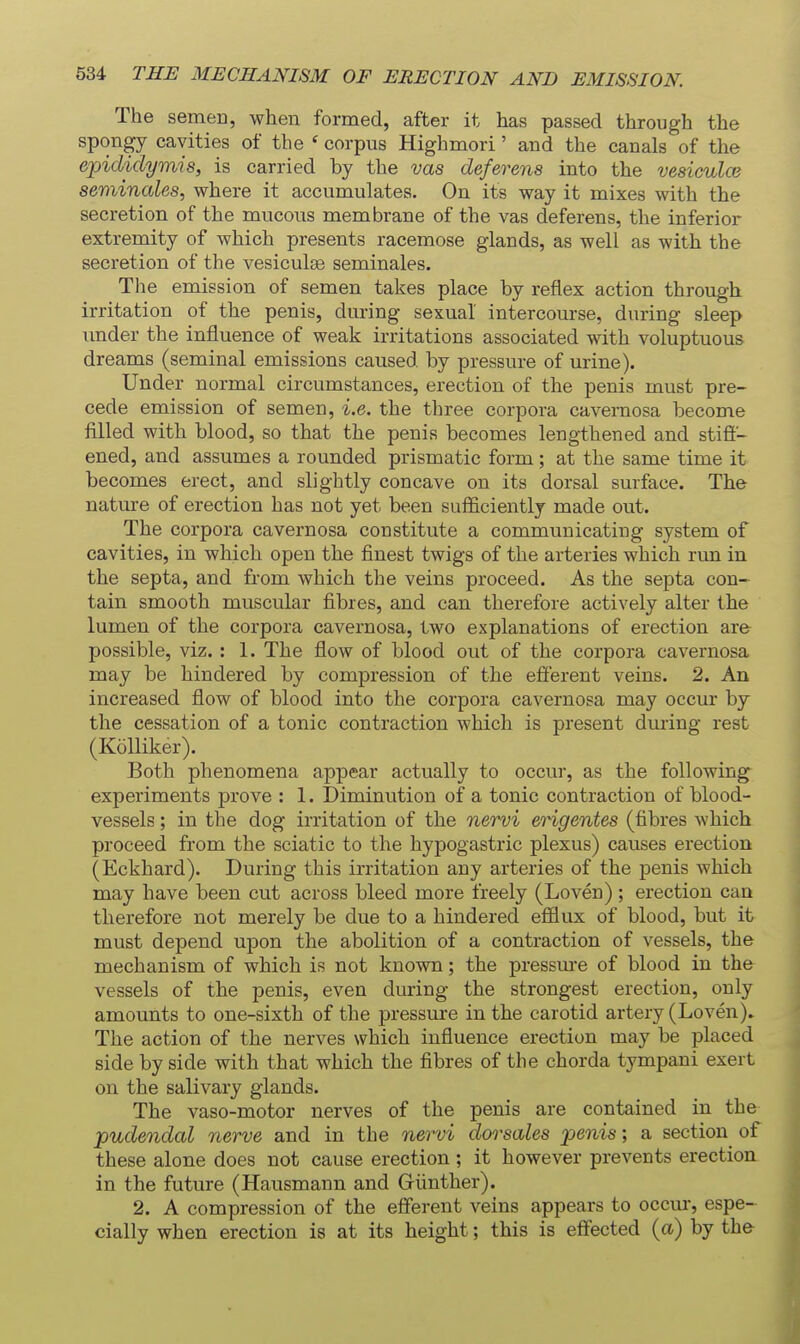 The semen, when formed, after it has passed through the spongy cavities of the ' corpus Highmori' and the canals of the epididymis, is carried by the vas deferens into the vesiculce seminales, where it accumulates. On its way it mixes with the secretion of the mucous membrane of the vas deferens, the inferior extremity of which presents racemose glands, as well as with the secretion of the vesiculse seminales. The emission of semen takes place by reflex action through irritation of the penis, during sexual intercourse, during sleep under the influence of weak irritations associated with voluptuous dreams (seminal emissions caused by pressure of urine). Under normal circumstances, erection of the penis must pre- cede emission of semen, i.e. the three corpora cavernosa become filled with blood, so that the penis becomes lengthened and stifi- ened, and assumes a rounded prismatic form; at the same time it becomes erect, and slightly concave on its dorsal surface. The nature of erection has not yet been sufficiently made out. The corpora cavernosa constitute a communicating system of cavities, in which open the finest twigs of the arteries which run in the septa, and from which the veins proceed. As the septa con- tain smooth muscular fibres, and can therefore actively alter the lumen of the corpora cavernosa, two explanations of erection are- possible, viz.: 1. The flow of blood out of the corpora cavernosa may be hindered by compression of the efi'erent veins. 2. An increased flow of blood into the corpora cavernosa may occur by the cessation of a tonic contraction which is present during rest (Kolliker). Both phenomena appear actually to occur, as the following experiments prove : 1. Diminution of a tonic contraction of blood- vessels ; in the dog irritation of the nervi engentes (fibres which proceed from the sciatic to the hypogastric plexus) causes erection (Eckhard). During this irritation any arteries of the penis which may have been cut across bleed more freely (Loven); erection can therefore not merely be due to a hindered efflux of blood, but it must depend upon the abolition of a contraction of vessels, the mechanism of which is not known; the pressure of blood in the vessels of the penis, even during the strongest erection, only amounts to one-sixth of the pressure in the carotid artery (Loven). The action of the nerves which influence erection may be placed side by side with that which the fibres of the chorda tympani exert on the salivary glands. The vaso-motor nerves of the penis are contained in the pudendal nerve and in the nervi dor sales penis; a section of these alone does not cause erection; it however prevents erection in the future (Hausmann and Griinther). 2. A compression of the efi'erent veins appears to occm-, espe- cially when erection is at its height; this is effected (a) by the