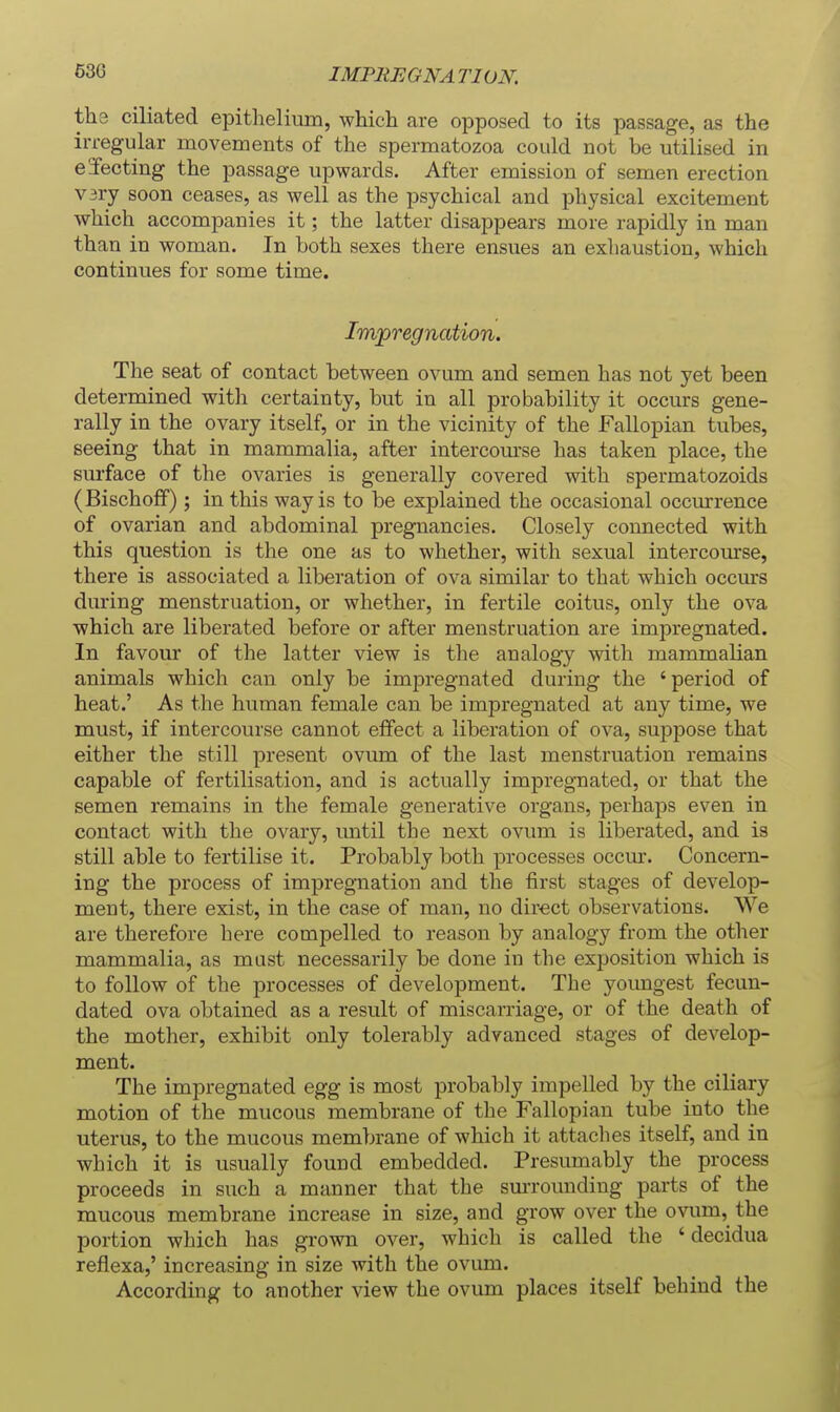 IMPREGNATION. the ciliated epithelium, which are opposed to its passage, as the irregular movements of the spermatozoa could not be utilised in ejecting the passage upwards. After emission of semen erection V3ry soon ceases, as well as the psychical and physical excitement which accompanies it; the latter disappears more rapidly in man than in woman. In both sexes there ensues an exhaustion, which continues for some time. Impregnation. The seat of contact between ovum and semen has not yet been determined with certainty, but in all probability it occurs gene- rally in the ovary itself, or in the vicinity of the Fallopian tubes, seeing that in mammalia, after intercom'se has taken place, the surface of the ovaries is generally covered with spermatozoids (Bischoff) ; in this way is to be explained the occasional occmrence of ovarian and abdominal pregnancies. Closely connected with this question is the one as to whether, with sexual intercourse, there is associated a liberation of ova similar to that which occurs during menstruation, or whether, in fertile coitus, only the ova which are liberated before or after menstruation are impregnated. In favour of the latter view is the analogy with mammalian animals which can only be impregnated during the ' period of heat.' As the human female can be impregnated at any time, we must, if intercourse cannot effect a liberation of ova, suppose that either the still present ovum of the last menstruation remains capable of fertilisation, and is actually impregnated, or that the semen remains in the female generative organs, perhaps even in contact with the ovary, until the next ovum is liberated, and is still able to fertilise it. Probably both processes occm*. Concern- ing the process of impregnation and the tirst stages of develop- ment, there exist, in the case of man, no direct observations. We are therefore here compelled to reason by analogy from the other mammalia, as must necessarily be done in the exposition which is to follow of the processes of development. The youngest fecun- dated ova obtained as a result of miscarriage, or of the death of the mother, exhibit only tolerably advanced stages of develop- ment. The impregnated egg is most probably impelled by the ciliary motion of the mucous membrane of the Fallopian tube into the uterus, to the mucous membrane of which it attaches itself, and in which it is usually found embedded. Presumably the process proceeds in such a manner that the sm-rounding parts of the mucous membrane increase in size, and grow over the ovum, the portion which has grown over, which is called the ' decidua reflexa,' increasing in size with the ovum. According to another view the ovum places itself behind the