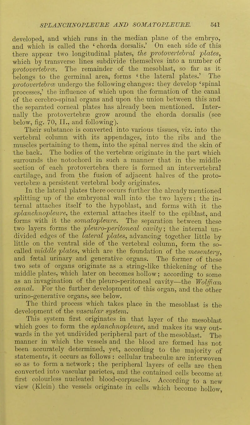 developed, and which runs in the median plane of the embryo, and which is called the ' chorda dorsalis.' On each side of this there appear two longitudinal plates, the protovertebral plates, which by transverse lines subdivide themselves into a number of protovertebrce. The remainder of the mesoblast, so far as it belongs to the germinal area, forms ' the lateral plates.' The protovertehrcB undergo the following changes: they develop 'spinal processes,' the influence of which upon the formation of the canal of the cerebro-spinal organs and upon the union between this and the separated corneal plates has already been mentioned. Inter- nally the proto vertebrae grow around the chorda dorsalis (see below, fig. 70, 11., and following). Their substance is converted into various tissues, viz. into the vertebral column with its appendages, into the ribs and the miiscles pertaining to them, into the spinal nerves and the skin of the back. The bodies of the vertebrae originate in the part which surrounds the notochord in such a manner that in the middle section of each protovertebra there is formed an intervertebral cartilage, and from the fusion of adjacent halves of the proto- vertebrae a persistent vertebral body originates. In the lateral plates there occurs further the already mentioned splitting up of the embryonal wall into the two layers ; the in- ternal attaches itself to the hypoblast, and forms with it the splanchnopleure, the external attaches itself to the epiblast, and forms with it the somatopleure. The separation between these two layers forms the pleuro-peritoneal cavity; the internal un- divided edges of the lateral plates, advancing together little by little on the ventral side of the vertebral column, form the so- called middle plates, which are the foundation of the mesentery, and foetal urinary and generative organs. The former of these two sets of organs originate as a string-like thickening of the middle plates, which later on becomes hollow; according to some as an invagination of the pleuro-peritoneal cavity—the Wolffian canal. For the further development of this organ, and the other urino-generative organs, see below. The third process which takes place in the mesoblast is the development of the vascular system. This system first originates in that layer of the mesoblast which goes to form the splanchnopleure, and makes its way out- wards in the yet undivided peripheral part of the mesoblast. The manner in which the vessels and the blood are formed has not been accurately determined, yet, according to the majority of statements, it occurs as follows : cellular trabecute are interwoven so as to form a network; the peripheral layers of cells are then converted into vascular parietes, and the contained cells become at first colom-less nucleated blood-corpuscles. According to a new view (Klein) the vessels originate in cells which become hollow,