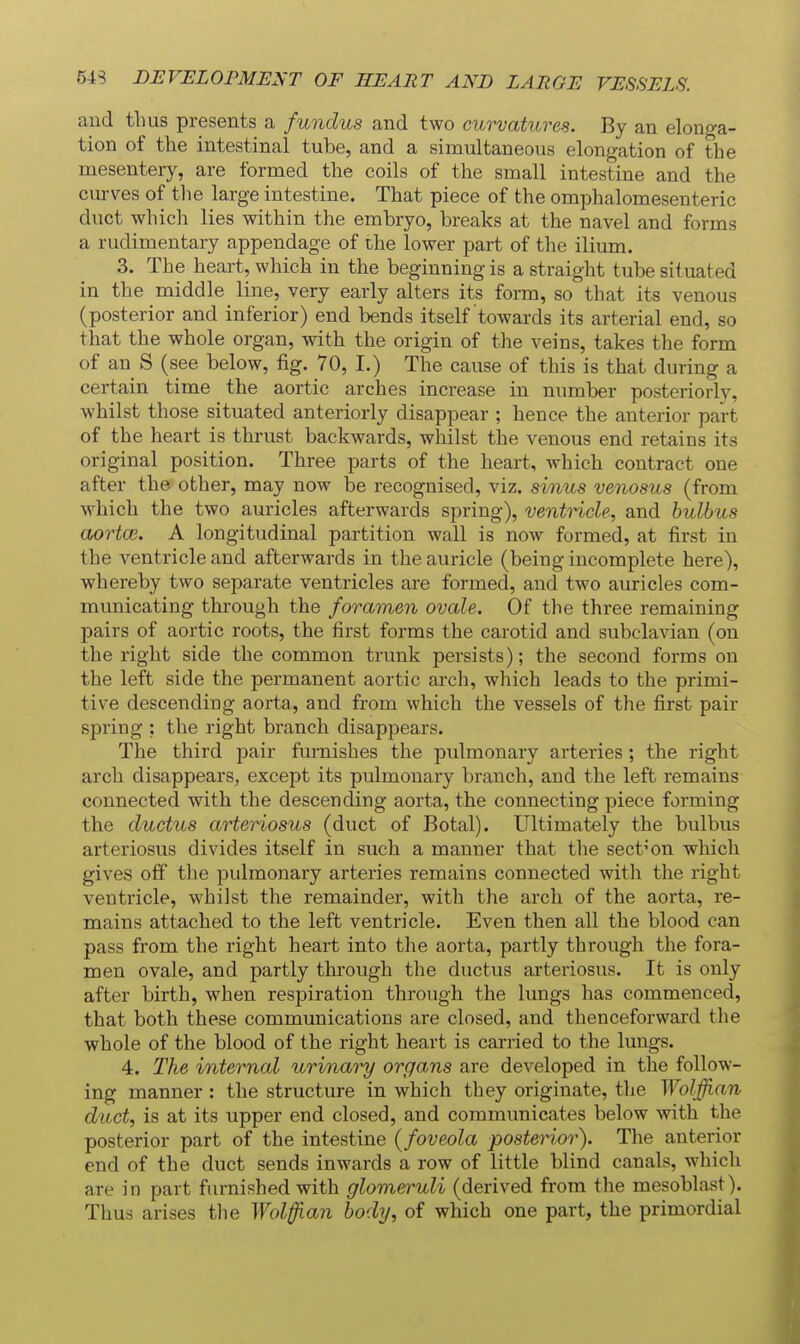 54S DEVELOPMENT OF HEART AND LARGE VESSELS. and thus presents a fundus and two curvatures. By an elonga- tion of the intestinal tube, and a simultaneous elongation of the mesentery, are formed the coils of the small intestine and the curves of the large intestine. That piece of the omphalomesenteric duct which lies within the embryo, breaks at the navel and forms a rudimentary appendage of the lower part of the ilium. 3. The heart, which in the beginning is a straight tube situated in the middle line, very early alters its form, so that its venous (posterior and inferior) end bends itself towards its arterial end, so that the whole organ, with the origin of the veins, takes the form of an S (see below, fig. 70, I.) The cause of this is that during a certain time the aortic arches increase in number posteriorly, whilst those situated anteriorly disappear ; hence the anterior part of the heart is thrust backwards, whilst the venous end retains its original position. Three parts of the heart, which contract one after the other, may now be recognised, viz. sinus venosus (from which the two auricles afterwards spring), ventricle, and bulbus cbortce. A longitudinal partition wall is now formed, at first in the ventricle and afterwards in the auricle (being incomplete here), whereby two separate ventricles are formed, and two auricles com- municating through the foramen ovale. Of the three remaining pairs of aortic roots, the first forms the carotid and subclavian (on the right side the common trunk persists); the second forms on the left side the permanent aortic arch, which leads to the primi- tive descending aorta, and from which the vessels of the first pair spring : the right branch disappears. The third pair furnishes the pulmonary arteries; the right arch disappears, except its pulmonary branch, and the left remains connected with the descending aorta, the connecting piece forming the ductus arteriosus (duct of Botal). Ultimately the bulbus arteriosus divides itself in such a manner that the section which gives off the pulmonary arteries remains connected with the right ventricle, whilst the remainder, with the arch of the aorta, re- mains attached to the left ventricle. Even then all the blood can pass from the right heart into the aorta, partly through the fora- men ovale, and partly through the ductus arteriosus. It is only after birth, when respiration through the lungs has commenced, that both these communications are closed, and thenceforward the whole of the blood of the right heart is carried to the lungs. 4. The internal urinary organs are developed in the follow- ing manner : the structure in which they originate, tlie Wolffian duct, is at its upper end closed, and communicates below with the posterior part of the intestine (foveola posterior). The anterior end of the duct sends inwards a row of little blind canals, which are in part furnished with glomeruli (derived from the mesoblast). Thus arises tlie Wolffian body, of which one part, the primordial