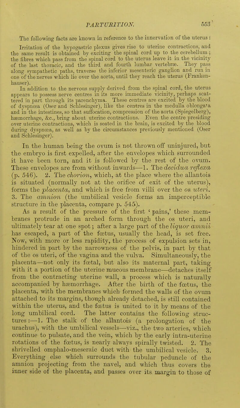 The foUo-wing facts are known in reference to tlie innervation of the uterus : Irritation of the hypogastric plexus gives rise to uterine contractions, and the same result is obtained by exciting the spinal cord up to the cerebellum ; the fibres which pass from the spinal cord to the uterus leave it in the vicinity of the last thoracic, and the third and fourth lumbar vertebrae. They pass along sympathetic paths, traverse the inferior mesenteric ganglion and run in one of the nerves which lie over the aorta, until they reach the uterus (Franken- hauser). In addition to the nervous supply derived from the spinal cord, the uterus appears to possess nerve centres in its more immediate vicinity, perhaps scat- tered in part through its parenchyma. These centres are excited by the blood of dyspnoea (Oser and Schlesinger), like the centres in the medulla oblongata and in the intestines, so that suft'ocation, compression of the aorta (Spiegelberg), haemorrhage, &c., bring about uterine contractions. Even the centre presiding over uterine contractions, which is seated in the brain, is excited by the blood during dyspnoea, as well as by the cu-cumstances previously mentioned (Oser and Schlesinger). In the human being the ovum is not thrown off uninjured, but the embryo is first expelled, after the envelopes which surrounded it have been torn, and it is followed by the rest of the ovum. These envelopes are from without inwards—1. The decidua reflexa, (p. 546). 2. The chorion, which, at the place where the allantois is situated (normally not at the orifice of exit of the uterus), forms the placenta, and which is free from villi over the os uteri. 3. The amnion (the umbilical vesicle forms an imperceptible structm-e in the placenta, compare p. 545). As a result of the pressure of the first ' pains,' these mem- branes protrude in an arched form through the os uteri, and ultimately tear at one spot; after a large part of the liquor amnii has escaped, a part of the foetus^ usually the head, is set free. Now, with more or less rapidity, the process of expulsion sets in, hindered in part by the narrowness of the pelvis, in part by that of the OS uteri, of the vagina and the vulva. Simultaneously, the placenta—not only its foetal, but also its maternal part, taking with it a portion of the uterine mucous membrane—detaches itself from the contracting uterine wall, a process which is naturally accompanied by haemorrhage. After the birth of the foetus, the placenta, with the membranes which formed the walls of the ovum attached to its margins, though already detached, is still contained within the uterus, and the foetus is united to it by means of the long umbilical cord. The latter contains the following struc- tures :—1. The stalk of the allantois (a prolongation of the urachus), with the umbilical vessels—viz., the two arteries, which continue to pulsate, and the vein, which by the early intra-uterine rotations of the foetus, is nearly always spirally twisted. 2. The shrivelled omphalo-meseraic duct with the umbilical vesicle. 3. Everything else which surrounds the tubular peduncle of the amnion projecting from the navel, and which thus covers the inner side of the placenta, and passes over its, margin to those of