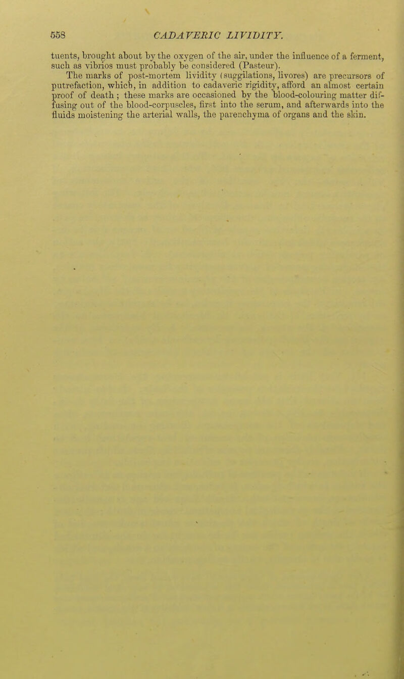 tuents, brought about by the oxygen of the ah-, under the influence of a ferment, such as vibrios must probably be considered (Pasteur). The marks of post-mortem lividity (suggilations, livores) are precursors of putrefaction, which, in addition to cadaveric rigidity, afford an almost certain proof of death ; these marks are occasioned by the blood-colom-iug matter dif- fusing out of the blood-corpuscles, first into the serum, and afterwards into the fluids moistening the arterial walls, the parenchyma of organs and the skin.