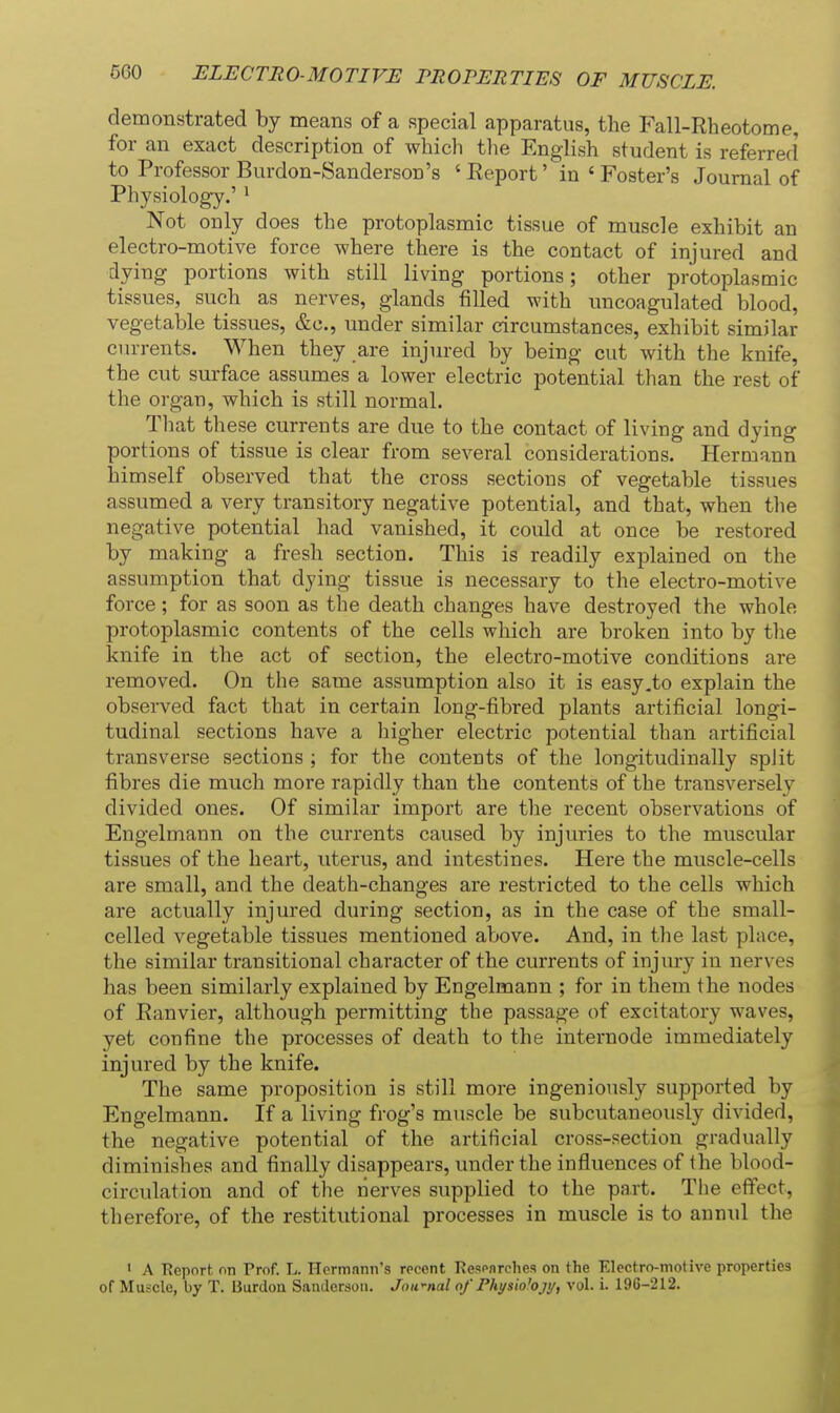ELECTRO-MOTIVE PROPERTIES OF MUSCLE. demonstrated by means of a special apparatus, the Fall-Rheotome, for an exact description of which the English student is referred to Professor Burdon-Sanderson's ' Report' in ' Foster's Journal of Physiology.' ^ Not only does the protoplasmic tissue of muscle exhibit an electro-motive force where there is the contact of injured and dying portions with still living portions; other protoplasmic tissues, such as nerves, glands filled with nncoagulated blood, vegetable tissues, &c., under similar circumstances, exhibit similar currents. When they are injured by being cut with the knife, the cut surface assumes a lower electric potential than the rest of the oi-gau, which is still normal. Tliat these currents are due to the contact of living and dying portions of tissue is clear from several considerations. Hermann himself observed that the cross sections of vegetable tissues assumed a very transitory negative potential, and that, when the negative potential had vanished, it could at once be restored by making a fresh section. This is readily explained on the assumption that dying tissue is necessary to the electro-motive force ; for as soon as the death changes have destroyed the whole protoplasmic contents of the cells which are broken into by the knife in the act of section, the electro-motive conditions are removed. On the same assumption also it is easy .to explain the observed fact that in certain long-fibred plants artificial longi- tudinal sections have a higher electric potential than artificial transverse sections ; for the contents of the longitudinally split fibres die much more rapidly than the contents of the transversely divided ones. Of similar import are the recent observations of Engelmann on the currents caused by injuries to the muscular tissues of the heart, uterus, and intestines. Here the muscle-cells are small, and the death-changes are restricted to the cells which are actually injured during section, as in the case of the small- celled vegetable tissues mentioned above. And, in the last place, the similar transitional character of the currents of injury in nerves has been similarly explained by Engelmann ; for in them the nodes of Ranvier, although permitting the passage of excitatory waves, yet confine the processes of death to the internode immediately injured by the knife. The same proposition is still more ingeniously supported by Engelmann. If a living frog's muscle be subcutaneously divided, the negative potential of the artificial cross-section gradually diminishes and finally disappears, under the influences of the blood- circulation and of the nerves supplied to the part. The effect, therefore, of the restitutional processes in muscle is to annid the ' A Report on Prof. L. Hermann's recent Resenrclies on the Electro-motive properties of Muscle, by T. Burden Sanderson. Jnwnal of Physio'ojy, vol. i. 196-212.