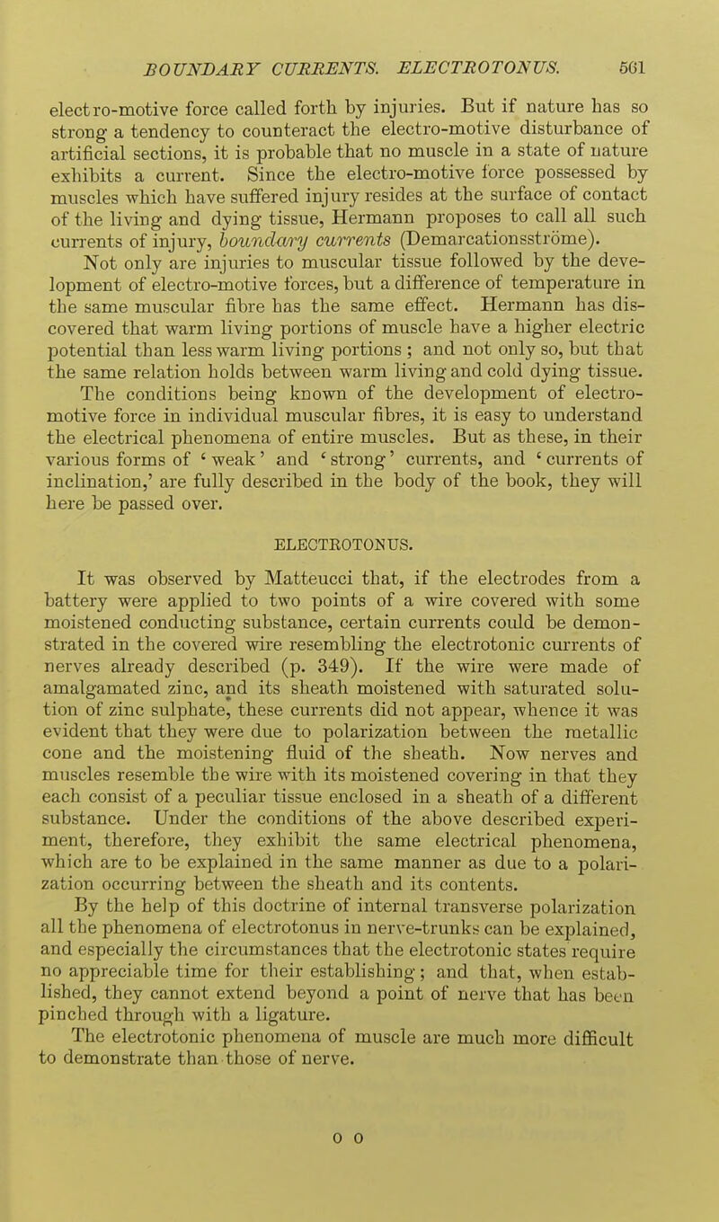 electro-motive force called forth by injuries. But if nature has so strong a tendency to counteract the electro-motive disturbance of artificial sections, it is probable that no muscle in a state of nature exhibits a current. Since the electro-motive force possessed by muscles which have suffered injury resides at the surface of contact of the living and dying tissue, Hermann proposes to call all such currents of injury, boundary currents (Demarcationsstrome). Not only are injuries to muscular tissue followed by the deve- lopment of electro-motive forces, but a difference of temperature in the same muscular fibre has the same effect. Hermann has dis- covered that warm living portions of muscle have a higher electric potential than less warm living portions ; and not only so, but that the same relation holds between warm living and cold dying tissue. The conditions being known of the development of electro- motive force in individual muscular fibres, it is easy to understand the electrical phenomena of entire muscles. But as these, in their various forms of ' weak' and * strong' currents, and ' currents of inclination,' are fully described in the body of the book, they will here be passed over. ELECTEOTONUS. It was observed by Matteucci that, if the electrodes from a battery were applied to two points of a wire covered with some moistened conducting substance, certain currents could be demon- strated in the covered wire resembling the electrotonic currents of nerves already described (p. 349). If the wire were made of amalgamated zinc, and its sheath moistened with saturated solu- tion of zinc sulphate, these currents did not appear, whence it was evident that they were due to polarization between the metallic cone and the moistening fluid of the sheath. Now nerves and muscles resemble the wire with its moistened covering in that they each consist of a peculiar tissue enclosed in a sheath of a different substance. Under the conditions of the above described experi- ment, therefore, they exhibit the same electrical phenomena, which are to be explained in the same manner as due to a polari- zation occurring between the sheath and its contents. By the help of this doctrine of internal transverse polarization all the phenomena of electrotonus in nerve-trunks can be explained, and especially the circumstances that the electrotonic states require no appreciable time for their establishing; and that, when estab- lished, they cannot extend beyond a point of nerve that has been pinched through with a ligature. The electrotonic phenomena of muscle are much more difficult to demonstrate than those of nerve. 0 0