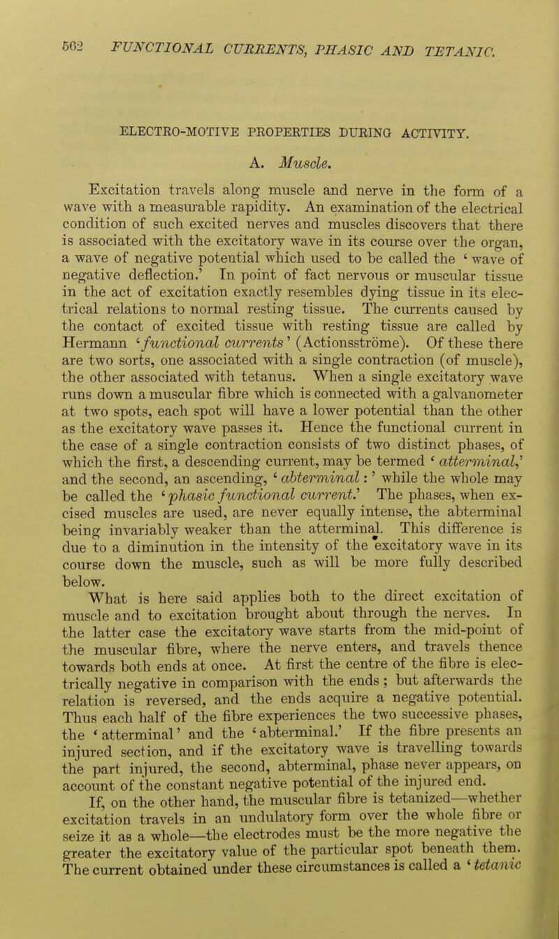 ELECTRO-MOTIVE PROPERTIES DURING ACTIVITY. A. Muscle. Excitation travels along muscle and nerve in the form of a wave with a measurable rapidity. An examination of the electrical condition of such excited nerves and muscles discovers that there is associated with the excitatory wave in its course over the organ, a wave of negative potential which used to be called the ' wave of negative deflection.' In point of fact nervous or muscular tissue in the act of excitation exactly resembles dying tissue in its elec- trical relations to normal resting tissue. The currents caused by the contact of excited tissue with resting tissue are called by Hermann afunctional currents' (Actionsstrome). Of these there are two sorts, one associated with a single contraction (of muscle), the other associated with tetanus. When a single excitatory wave runs down a muscular fibre which is connected with a galvanometer at two spots, each spot will have a lower potential than the other as the excitatory wave passes it. Hence the functional current in the case of a single contraction consists of two distinct phases, of which the first, a descending current, may be termed * atterminal,^ and the second, an ascending, ' ahterminal:' while the whole may be called the ' phasic functional currenf The phases, when ex- cised muscles are used, are never equally intense, the abterminal being invariably weaker than the atterminal. This difference is due to a diminution in the intensity of the excitatory wave in its course down the muscle, such as will be more fully described below. What is here said applies both to the direct excitation of muscle and to excitation brought about through the nerves. In the latter case the excitatory wave starts from the mid-point of the muscular fibre, where the nerve enters, and travels thence towards both ends at once. At first the centre of the fibre is elec- trically negative in comparison with the ends ; but afterwards the relation is reversed, and the ends acquire a negative potential. Thus each half of the fibre experiences the two successive phases, the * atterminal' and the ' abterminal.' If the fibre presents an injured section, and if the excitatory wave is travelling towards the part injured, the second, abterminal, phase never appears, on account of the constant negative potential of the injured end. If, on the other hand, the muscular fibre is tetanized—whether excitation travels in an undulatory form over the whole fibre or seize it as a whole—the electrodes must be the more negative the greater the excitatory value of the particular spot beneath them. The current obtained under these circumstances is called a ' tetanic