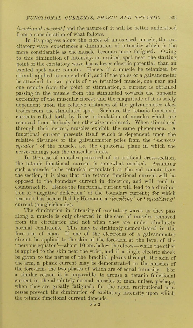 functional current^ and the nature of it will be better understood from a consideration of what follows. In its progress along the fibres of an excised muscle, the ex- citatory wave experiences a diminution of intensity which is the more considerable as the muscle becomes more fatigued. 0 wing- to this diminution of intensity, an excited spot near the starting- point of the excitatory wave has a lower electric potential than an excited spot more remote. Hence, if a muscle be tetanized by stimuli applied to one end of it, and if the poles of a galvanometer be attached to two points of the tetanized muscle, one near and one remote from the point of stimulation, a current is obtained passing in the muscle from the stimulated towards the opposite extremity of the muscular fibres; and the magnitude of it is solely dependent upon the relative distances of the galvanometer elec- trodes from the stimulated spot. Such are the tetanic functional cm-rents called forth by direct stimulation of muscles which are removed from the body but otherwise uninjured. When stimulated through their nerves, muscles exhibit the same phenomena. A functional current presents itself which is dependent upon the relative distances of the galvanometer poles from the ' nervous equator' of the muscle, i.e. the equatorial plane in which the nerve-endings join the muscular fibres. In the case of muscles possessed of an artificial cross-section, the tetanic functional current is somewhat masked. Assumino- such a muscle to be tetanical stimulated at the end remote from the section, it is clear that the tetanic functional current will be opposed to the boundary current in direction, and will tend to counteract it. Hence the functional current will lead to a diminu- tion or 'negative deflection' of the boundary cm-rent; for which reason it has been called by Hermann a ' levelling' or ' equalizing' current (ausgleichende). The diminution in intensity of excitatory waves as they pass along a muscle is only observed in the case of muscles removed from the circulation and not when they are under absolutely normal conditions. This may be strikingly demonstrated in the fore-arm of man. If one of the electrodes of a galvanometer circuit be applied to the skin of the fore-arm at the level of the ' nervous equator'—about 10 cm. below the elbow—while the other is applied to the skin near the wrist, and if a single electric shock be given to the nerves of the brachial plexus through the skin of the arm, a phasic current may be demonstrated in the muscles of the fore-arm, the two phases of which are of equal intensity. For a similar reason it is impossible to arouse a tetanic functional current in the absolutely normal muscles of man, unless, perhaps, when they are greatly fatigued; for the rapid restitutional pro- cesses prevent the diminution of excitatory intensity upon which the tetanic functional current depends.