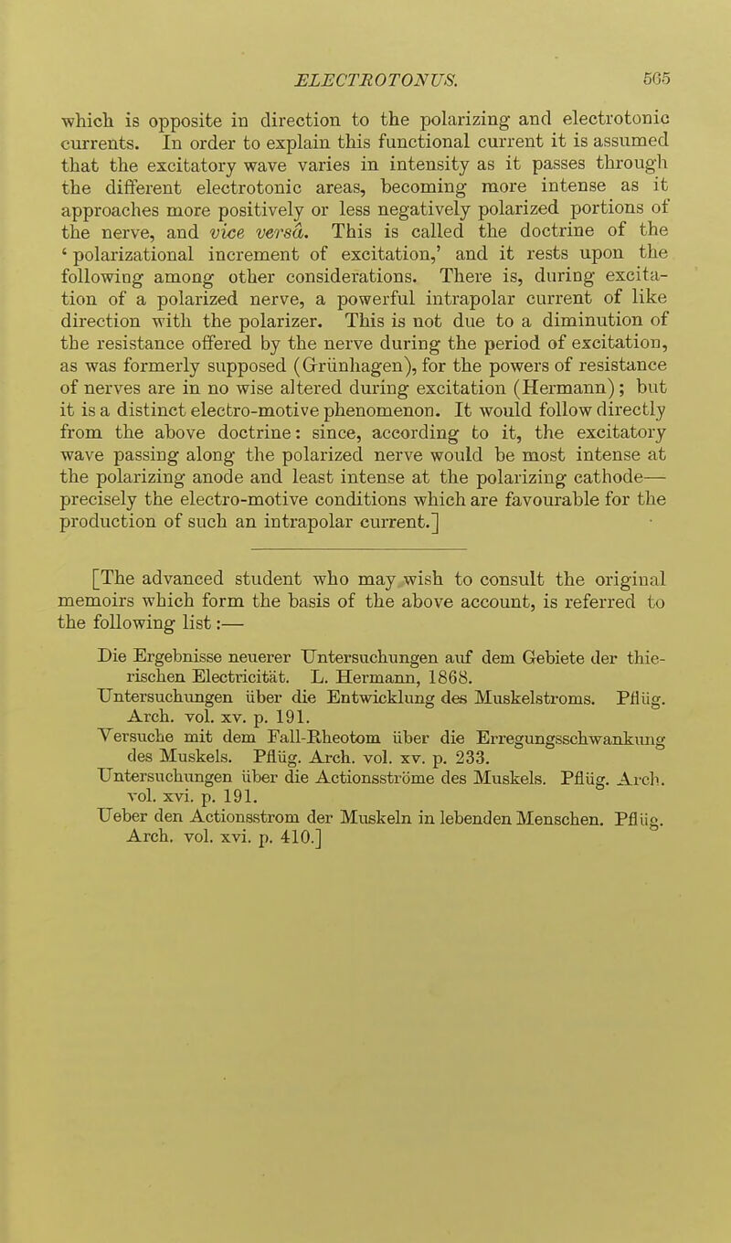 vfhich is opposite in direction to the polarizing and electrotonic currents. In order to explain this functional current it is assumed that the excitatory wave varies in intensity as it passes through the different electrotonic areas, becoming more intense as it approaches more positively or less negatively polarized portions of the nerve, and vice versa. This is called the doctrine of the ' polarizational increment of excitation,' and it rests upon the following among other considerations. There is, during excita- tion of a polarized nerve, a powerful intrapolar current of like direction with the polarizer. This is not due to a diminution of the resistance offered by the nerve during the period of excitation, as was formerly supposed (Grriinhagen), for the powers of resistance of nerves are in no wise altered during excitation (Hermann); but it is a distinct electro-motive phenomenon. It would follow directly from the above doctrine: since, according to it, the excitatory wave passing along the polarized nerve would be most intense at the polarizing anode and least intense at the polarizing cathode— precisely the electro-motive conditions which are favourable for the production of such an intrapolar current.] [The advanced student who may wish to consult the original memoirs which form the basis of the above account, is referred to the following list:— Die Ergebnisse neiierer Untersuchungen aiif dam Gebiete der thie- rischen Electricitat. L. Hermann, 1868. Untersuchungen iiber die Entwicklung des Muskelstroms. Pfiiig. Arch. vol. XV. p. 191. Versuche mit dem Fall-Ilheotoiii iiber die Erregungsschwankimg des Muskels. Pflug. Arch. vol. xv. p. 233. Untersuchungen iiber die Actionsstrome des Muskels. Pfliig. Arch. vol. xvi. p. 191. Ueber den Actionsstrom der Muskeln in lebenden Menschen. Pfliig. Arch. vol. xvi. p. 410.]