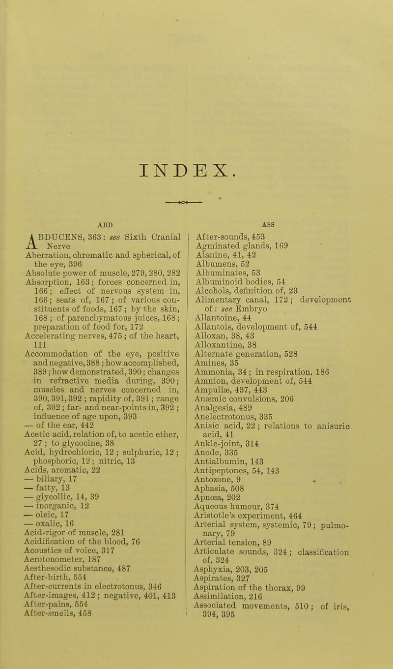 INDEX. ABD ABDUCENS, 363: see Sixth Cranial Nerve Aberration, chromatic and spherical, of the eye, 396 Absolute power of muscle, 279,280, 282 Absorption, 168; forces concerned in, 166; effect of nervous system in, 166; seats of, 167; of various con- stituents of foods, 167; by the skin, 168 ; of parenchymatous juices, 168; preparation of food for, 172 Accelerating nerves, 475; of the heart, 111 Accommodation of the eye, positive and negative, 388; how accomplished, 389; how demonstrated, 390; changes in refractive media during, 390 ; muscles and nerves concerned in, 390, 391,392 ; rapidity of, 391; range of, 392; far- and near-points in, 392 ; influence of age upon, 393 — of the ear, 442 Acetic acid, relation of, to acetic ether, 27 ; to glycocine, 38 Acid, hydrochloric, 12 ; sulphuric, 12 ; phosphoric, 12 ; nitric, 13 Acids, aromatic, 22 — biliary, 17 — fatty, 13 — glycollic, 14, 39 — inorganic, 12 — oleic, 17 — oxalic, 16 Acid-rigor of muscle, 281 Acidification of the blood, 76 Acoustics of voice, 317 Aero tonometer, 187 Aesthesodic substance, 487 After-birth, 554 After-currents in electrotonus, 346 After-images, 412 ; negative, 401, 413 After-pains, 554 After-smells, 458 ASS After-sounds, 453 Agminated glands, 169 Alanine, 41, 42 Albumens, 52 Albuminates, 53 Albuminoid bodies, 64 Alcohols, definition of, 23 Alimentary canal, 172 ; development of: see Embryo Allantoine, 44 AUantois, development of, 544 Alloxan, 38, 43 Alloxantine, 38 Alternate generation, 528 Amines, 35 Ammonia, 34; in respiration, 186 Amnion, development of, 544 AmpuUiB, 437, 443 Anemic convulsions, 206 Analgesia, 489 Anelectrotonus, 335 Anisic acid, 22; relations to anisuric acid, 41 Ankle-joint, 314 Anode, 335 Antialbumin, 143 Antipeptones, 54, 143 Antozone, 9 Aphasia, 508 Apnoea, 202 Aqueous humour, 374 Aristotle's experiment, 464 Arterial system, systemic, 79 ; pulmo- nary, 79 Arterial tension, 89 Articulate sounds, 324; classification of, 324 Asphyxia, 203, 205 Aspirates, 327 Aspiration of the thorax, 99 Assimilation, 216 Associated movements, 510: of iris, 394, 395