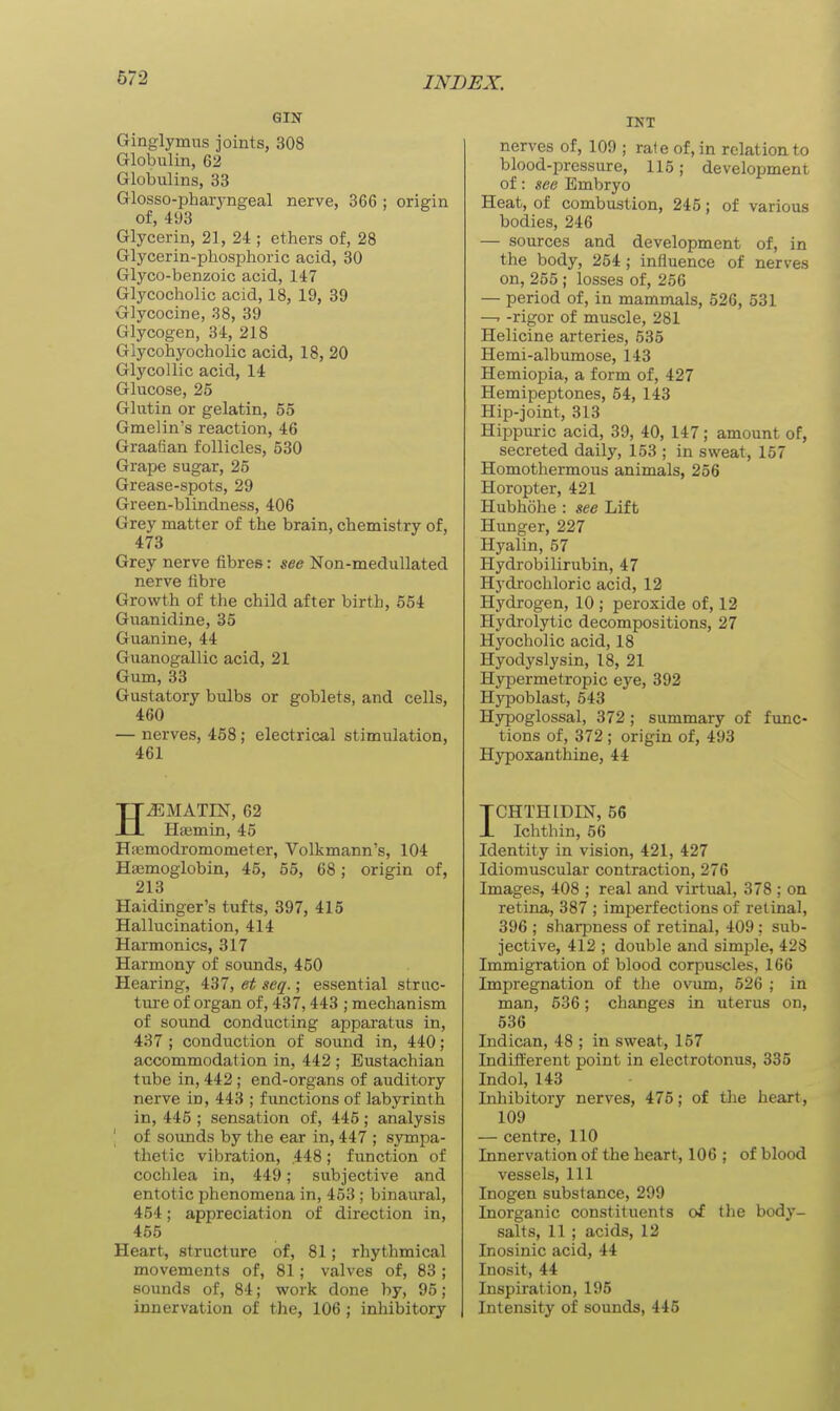 GIN Ginglymus joints, 308 Globulin, 62 Globulins, 33 Glosso-pharyngeal nerve, 366 ; origin of, 493 Glycerin, 21, 24 ; ethers of, 28 Glycerin-phosphoric acid, 30 Glyco-benzoic acid, 147 Glycocholic acid, 18, 19, 39 Glycocine, 38, 39 Glycogen, 34, 218 Glycohyocholic acid, 18, 20 Glycollic acid, 14 Glucose, 25 Glutin or gelatin, 55 Gmelin's reaction, 46 Graafian follicles, 530 Grape sugar, 25 Grease-spots, 29 Green-blindness, 406 Grey matter of the brain, chemistry of, 473 Grey nerve fibres: see Non-medullated nerve fibre Growth of the child after birth, 654 Guanidine, 35 Guanine, 44 Guanogallic acid, 21 Gum, 33 Gustatory bulbs or goblets, and cells, 460 — nerves, 468; electrical stimulation, 461 HJ5MATIN, 62 Hajmin, 45 H.'emodromometer, Volkmann's, 104 Haemoglobin, 45, 55, 68; origin of, 213 Haidinger's tufts, 397, 415 Hallucination, 414 Harmonics, 317 Harmony of sounds, 450 Hearing, 437, et $eq.; essential struc- ture of organ of, 437,443 ; mechanism of sound conducting apparatus in, 437 ; conduction of sound in, 440; accommodation in, 442 ; Eustachian tube in, 442; end-organs of auditory nerve in, 443 ; functions of labyrinth in, 445 ; sensation of, 445; analysis \ of sounds by the ear in, 447 ; sympa- thetic vibration, 448; function of cochlea in, 449; subjective and entotic phenomena in, 453 ; binaural, 454; appreciation of direction in, 455 Heart, structure of, 81; rhythmical movements of, 81; valves of, 83 ; sounds of, 84; work done by, 95 ; innervation of the, 106; inhibitory INT nerves of, 109 ; rate of, in relation to blood-pressure, 115; development of: see Embryo Heat, of combustion, 245; of various bodies, 246 — sources and development of, in the body, 254; influence of nerves on, 255 ; losses of, 256 — period of, in mammals, 526, 531 —- -rigor of muscle, 281 Helicine arteries, 535 Hemi-albumose, 143 Hemiopia, a form of, 427 Hemipeptones, 54, 143 Hip-joint, 313 Hippuric acid, 39, 40, 147; amount of, secreted daily, 153 ; in sweat, 167 Homothermous animals, 256 Horopter, 421 Hubhohe : see Lift Hunger, 227 Hyalin, 57 Hydrobilirubin, 47 Hydrochloric acid, 12 Hydrogen, 10 ; peroxide of, 12 Hydrolytic decompositions, 27 Hyocholic acid, 18 Hyodyslysin, 18, 21 Hypermetropic eye, 392 Hypoblast, 543 Hypoglossal, 372; summary of func- tions of, 372 ; origin of, 493 Hypoxanthine, 44 TCHTHIDIN, 56 1 Ichthin, 66 Identity in vision, 421, 427 Idiomuscular contraction, 276 Images, 408 ; real and virtual, 378 ; on retina, 387 ; imperfections of retinal, 396 ; sharpness of retinal, 409; sub- jective, 412 ; double and simple, 428 Immigration of blood corpuscles, 166 Impregnation of the ovum, 626 ; in man, 536; changes in uterus on, 536 Indican, 48 ; in sweat, 157 Indifferent point in electrotonus, 335 Indol, 143 Inhibitory nerves, 475; of the heart, 109 — centre, 110 Innervation of the heart, 106 ; of blood vessels, 111 Inogen substance, 299 Inorganic constituents of the body- salts, 11 ; acids, 12 Inosinic acid, 44 Inosit, 44 Inspiration, 195 Intensity of sounds, 445