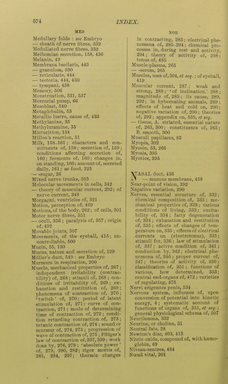 MED Medullary folds : see Embryo — sheath of nerve fibres, 332 Medullat ed nerve fibres, 332 Meibomian secretion, 158, 436 Melanin, 49 Membrana basilaris, 443 — granulosa, 530 — reticularis, 444 — tectoria, 444, 450 — tympani, 438 Memory, 506 Menstruation, 531, 537 Mercurial pump, 66 Mesoblast, 540 Metaglobulin, 53 Metallic lustre, cause of, 433 Methylanine, 35 Methyluramine, 35 Micturition, 154 Millon's reaction, 51 Milk, 158-161 ; characters and con- stituents of, 158 ; secretion of, 159 ; conditions affecting secretion of, 160; ferments of, 160; changes in, on standing, 160; amoimtof, secreted daily, 161; as food, 225 — -sugar, 26 Mixed nerve trunks, 353 Molecular movements in cells, 342 — theory of muscular current, 292; of nerve current, 348 Morgagni, ventricles of, 321 Motion, perception of, 469 Motions, of the body, 262 ; of cells, 301 Motor nerve fibres, 351 — oculi, 356 ; paralysis of, 357 ; origin of, 492 Movable joints, 307 Movements, of the ej^eball, 415; un- controllable, 500 Mucin, 55, 130 Mucus, nature and secretion of, 129 Miiller's duct, 549 : see Embryo Murmurs in respiration, 200 Muscle, mechanical properties of, 267 ; independent irritability (contrac- tility) of, 268 ; stimuli of, 268 ; con- ditions of irritability of, 269 ; ex- haustion and restitution of, 269; phenomena of contraction of, 270; 'twitch' of, 270; period of latent stimulation of, 271; curve of con- traction, 271; mode of determining time of contraction of, 272; condi- tion retarding contraction of, 273 ; tetanic contraction of, 274 ; sound or murmur of, 274, 275 ; progression of wave of contraction of, 275 ; Pfliiger's law of contraction of, 337,339 ; work done by, 276, 279 ; ' absolute power ' of, 279, 280, 282; rigor mortis of, 281, 284, 297; thermic charges N013 in contracting, 283 ; electrical phe- nomena of, 285-294; chemical pro- cesses in, during rest and activity, 294; theory of activity of, 298; tonus of, 485 Muscle-plasma, 265 — -serum, 265 Muscles, uses of, 304, et sea.; of eyeball, 419 M.uscular current, 287; weak and strong, 288; 'of inclination,' 288; magnitude of, 289 ; its cause, 289, 292; in hybernating animals, 289 ; efi:ects of heat and cold on, 290; negative variation of, 290 ; theories of, 292 ; appendix on, 559, ct seq. — tissue, A. striated, essential nature of, 263, 300; constituents of, 265; B. smooth, 300 Musculi papillares, 83 Myopia, 392 Myosin, 53, 266 Myosis, 395 Myotics, 395 NASAL duct, 436 — mucous membrane, 458 Near-point of vision, 392 Negative variation, 290 Nerves, essential structure of, 332; chemical composition of, 333 ; me- chanical properties of, 333 ; various conditions of living, 333; excita- bility of, 334; fatty degeneration of, 334 ; exhaustion and restitution of, 335 ; effects of changes of tem- perature on, 335 ; effects of electrical currents on (electrotonus), 335; stimuli for, 336 ; law of stimulation of, 337; active condition of, 341; conduction by, 342; electrical phe- nomena of, 346 ; proper current of, 347; theories of activity of, 350; classification of, 351 ; functions of various, how determined, 353; central end-organs of, 472 ; varieties of regulating, 475 Nervi erigentes penis, 534 Nervous system, influence of, upon conversion of potential into kinetic energy, 4; systematic account of functions of organs of, et seq.; general physiological schema of, 507 Neurilemma, 332 Neurine, or choline, 31 Neutral fats, 28 Newton's disc, 403, 413 Nitric oxide, compound of, with haemo- globin, 69 Niveau-centres, 484 Noeud vital, 201