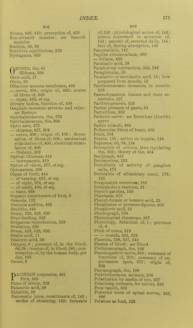 NOI Noises, 446, 449; perception of, 450 Non-striated muscles: see Smooth muscles. Nuclein, 56, 62 Nutritive equilibrium, 232 Nystagmus, 469 OECOID, the, 61 (Edema, 168 Oleic acid, 17 Olein, 30 Olfactory mucous membrane, 456 — nerve, 356; origin of, 492; course of fibres of, 503 — organ, 456, et seq. Olivary bodies, function of, 499 Omphalo-meseraic arteries and veins : see Embryo Ophthalmometer, the, 376 Ophthalmoscope, the, 398 Optic axis, 375 — chiasma, 427, 504 — nerve, 356 ; origin of, 492 ; decus- sation of fibres of, 604 ; mechanical stimulation of, 400; electrical stimu- lation of, 406 — thalami, 502 Optical illusions, 412 — instruments, 410 Optics of vision, 377, et seq. Optometers, 398 Organ of Corti, 444 — of hearing, 437, et seq. — of sight, 374, et seq. — of smell, 456, et seq. — taste, 458 Organic constituents of food, 2 Osmosis, 122 Ossicula auditus, 439 Otoliths, 444 Ovary, 523, 528, 530 Over-feeding, 236 Oviparous reproduction, 523 Ovulation, 530 Ovum, 523, 525, 530 Oxalic acid, 11 Oxaluric acid, 38 Oxygen, 9 ; presence of, in the blood, 64,68 ; tension of, in blood, 186 ; con- sumption of, by the human body, per day, 233 Ozone, 9 PACINIAN corpuscles, 461 Pain, 462 Pains of labour, 552 Palamitic acid, 28 Palmitin, 28 Pancreatic juice, constituents of, 142 ; modes of obtaining, 140; ferments POT of, 142 ; physiological action of, 142; nerves concerned in secretion of, 144 ; amount of, secreted daily, 144 ; fate of, during absorption, 144 Pancreatinin, 142 Papillee circumvallatfe, 460 — foliatse, 460 Parabanic acid, 38 Paradoxical contraction, 343, 346 Paraglobulin, 53 Paralactic or sarcolactic acid, 15 ; how prepared from muscle, 16 Parelectronomic elements, in muscle, 293 Parenchymatous tissues and their se- cretions, 127 Parthenogenesis, 523 Partial pressure of gases, 64 Parturition, 552 Pathetic nerve : see Trochlear (fourth) nerve Pathic stimuli, 489 Peduncular fibres of brain, 490 Penis, 554 Pepsin, 134 ; action on trypsin, 144 Peptones, 50, 54, 134 Perception of colours, laws regulating the, 403 ; theory of the, 404 Perilymph, 443 Perineurium, 332 Periodicity of activity of ganglion cells, 474 Peristalsis of alimentary canal, 178- 182 Perspirabile retentum, 185 Pettenkofer's reaction, 21 Peyer's patches, 169 Phantasm, 415 Phenyl-formic or benzoic acid, 22 Phosphenes or pressure-figures, 400 Phosphoric acid, 12 Phrenograph,199 Physiological rheoscope, 287 Physiology, definition of, 1 ; province of, 6 Pitch of notes, 319 sounds, 445, 319 Placenta, 528, 537, 545 Plasma of blood: see Blood PlethysmograiDh, the, 106 Pneumogastric nerve, 368 ; summary of functions of, 370; summary of ex- periments upon, 371; origin of, 393 Pneumograph, the, 199 Poikilothermous animals, 256 Polarization by media of eye, 397 Polarizing currents, for nerves, 335 Pons varolii, 503 Posterior roots of spinal nerves, 355 486 ' Potatoes as food, 226