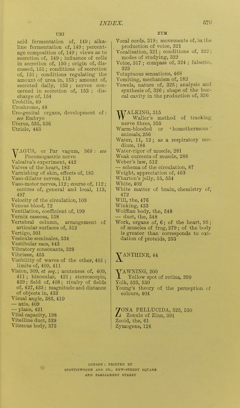 TJRI acid fermentation of, 149; alka- line fermentation of, 149 ; percent- age composition of, 149 ; views as to secretion of, 149 ; influence of cells in secretion of, 150 ; origin of, dis- cussed, 151; conditions of secretion of, 151; conditions regulating the amount of urea in, 153 ; amormt of, secreted daily, 153 ; nerves con- cerned in secretion of, 153 ; dis- charge of, 154 Urobilin, 49 Urochrome, 48 Uro-genital organs, development of : see Embryo Uterus, 535, 536 Utricle, 443 VAGUS, or Par vagum, 368 : see Pneumogastric nerve Valsalva's experiment, 442 Valves of the heart, 183 Varnishing of skin, effects of, 185 Vaso-dilator nerves, 113 Vaso-motor nerves, 112; course of, 112 ; centres of, general and local, 113, 497 Velocity of the circulation, 103 Venous blood, 72 Ventilation, coefBcient of, 199 Vernix caseosa, 158 Vertebral column, arrangement of articular surfaces of, 312 Vertigo, 501 Vesiculse seminales, 534 Vestibular sacs, 443 Vibratory consonants, 328 Vibrissas, 455 Visibility of waves of the ether, 401; limits of, 409, 411 Vision, 309, ei; seq.; acuteness of, 409, 411; binocular, 421; stereoscopic, 429 ; field of, 408 ; rivalry of fields of, 427,433; magnitude and distance of objects in, 433 Visual angle, 385, 410 — axis, 409 — plane, 421 Vital capacity, 198 Vitelline duct, 539 Vitreous body, 375 ZYM Vocal cords, 319; movements of, in.the production of voice, 321 Vocalisation, 321; conditions of, 322 ; modes of studying, 322 Voice, 317 ; compass of, 324 ; falsetto, 323 Voluptuous sensations, 468 Vomiting, mechanism of, 182 Vowels, nature of, 325; analysis and synthesis of, 326 ; shape of the buc- cal cavity in the production of, 326 WALKING, 315 Waller's method of tracking nerve fibres, 355 Warm-blooded or ' homothermoiis ' animals, 256 Water, 11, 12; as a respiratory me- dium, 184 Water-rigor of muscle, 281 Weak currents of muscle, 288 Weber's law, 512 — schema of the circulation, 87 Weight, appreciation of, 463 Wharton's jelly, 55, 554 White, 402 White matter of brain, chemistry of, 472 Will, the, 476 Winking, 435 Wolffian body, the, 548 — duct, the, 548 Work, organs of, 6; of the heart, 95; of muscles of frog, 279; of the body is greater than corresponds to oxi- dation of proteids, 253 VANTHINE, 44 YAWNING, 200 Yellow spot of retina, 399 Yolk, 525, 530 Young's theory of the perception of colours, 404 ZONA PELLUCIDA, 525, 530 Zonule of Zinn, 391 Zooid, the, 61 Zymogens, 134 LONDON : PRINTED BY BPOTTISWOODB AND CO., NBW-KTRBKT SQCARB AND PARLIAMENT BTREET