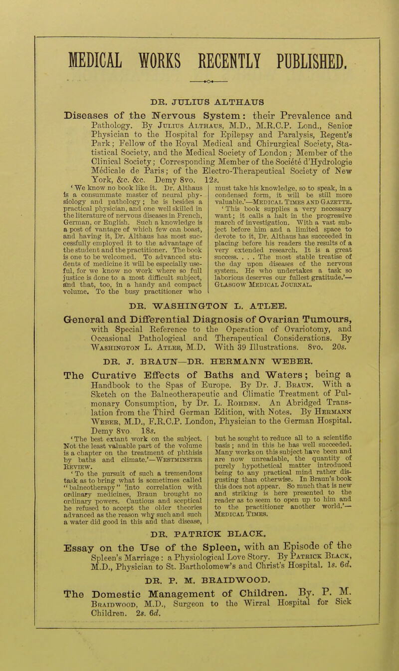 MEDICAL WORKS RECENTLY PUBLISHED. DB. JULItrS ALTHAUS Diseases of the Nervous System: their Prevalence and Pathology. By Jui,iu.s Althatjs, M.D., M.R.C.P. Lond., Senior Physician to the Hospital for Epilepsy and Paralysis, Regent's Park; Fellow of the Eoyal Medical and Chirurgieal Society, Sta- tistical Society, and the Medical Society of London; Member of the Clinical Society; Corresponding Member of the Soci^t^ d'Hydrologie Medicale de Paris; of the Electro-Therapeutical Society of New York, &c. &c. Demy 8vo. 12s. ' We know no book lilce it. Dr. Altliaus Is a consummate ninster of neural phy- siology and pathology ; he is besides a practical physician. and one well skilled in the literatm'e of nervous diseases in French, German, or English. Such a knowledge is a post of vantage of which few can boast, and having it, Dr. Althaus has most suc- cessfully employed it to the advantage of the student and the practitioner. The book is one to be welcomed. To advanced stu- dents of medicine it will be especially use- ful, for we know no work where so full justice is done to a most difficult subject, and that, too. In a handy and compact volume. To the busy practitioner who must take his knowledge, so to speak, in a condensed form, it will be stiU more valuable.'—Medical Times aud Gazette. ' This book supplies a very necessary want; it oaUs a halt iu the progresive march of investigation. With a vast sub- ject before him and a limited space to devote to it. Dr. Althaus has succeeded in placing before his readers the results of a very extended research. It is a great success. . . . The most stable treatise of the day upon diseases of the nervous system. He who imdertakes a task so laborious deserves our fullest gratitude.'— Glasgow Medical Jouhnal. DR. WASHINGTON L. ATLEE. General and Differential Diagnosis of Ovarian Tumoxirs, with Special Reference to the Operation of Ovariotomy, and Occasional Pathological and Therapeutical Considerations. By Washington L. Atlbb, M.D. With 39 Illustrations. 8vo. 20s. DR. J. BRAUN—DR. HERMANN WEBER. The Curative Effects of Baths and Waters; being a Handbook to the Spas of Europe. By Dr. J. Bratjn. With a Sketch on the Balneotherapeutic and Climatic Treatment of Pul- monary Consumption, by Dr. L. Rohden. An Abridged Trans- lation from the Third German Edition, with Notes. By Hermann Weber, M.D., F.R.C.P. London, Physician to the German Hospital. Demy 8vo IBs. but he sought to reduce all to a scientific basis; and in tliis he has well succeeded. Many works on tliis subject have been and are now unreadable, the quantity of piu-ely hypothetical matter introduced being to any practical mind rather dis- gusting than otlierwise. In Braun's book this does not appear. So much that is new and striking is here presented to the reader as to seem to open up to him and to the practitioner another world.— Medical Times. 'The best extant work on the subject. Not the least valuable part of the volume is a chapter on the treatment of phthisis by baths and climate.'—Westminster Eevtew. ' To the pursuit of such a tremendous task as to bring what is sometimes called  balneotherapy 'into coiTelation with ordinary medicines, Braun brought no ordinary powers. Cautious and sceptical he refused to accept the older theories advanced as tlie reason why such and such a water did good in this and that disease, DR. PATRICK BLACK. Essay on the Use of the Spleen, with an Episode of the Spleen's Marriage: a Physiological Love Story. By Patrick Black, M.D., Physician to St. Bartholomew's and Christ's Hospital. Is. 6d. DR. P. M. BRAIDWOOD. The Domestic Management of Children. By. P. M. Braidwood, M.D., Surgeon to the Wirral Hospital for Sick Children. 2s. 6d.