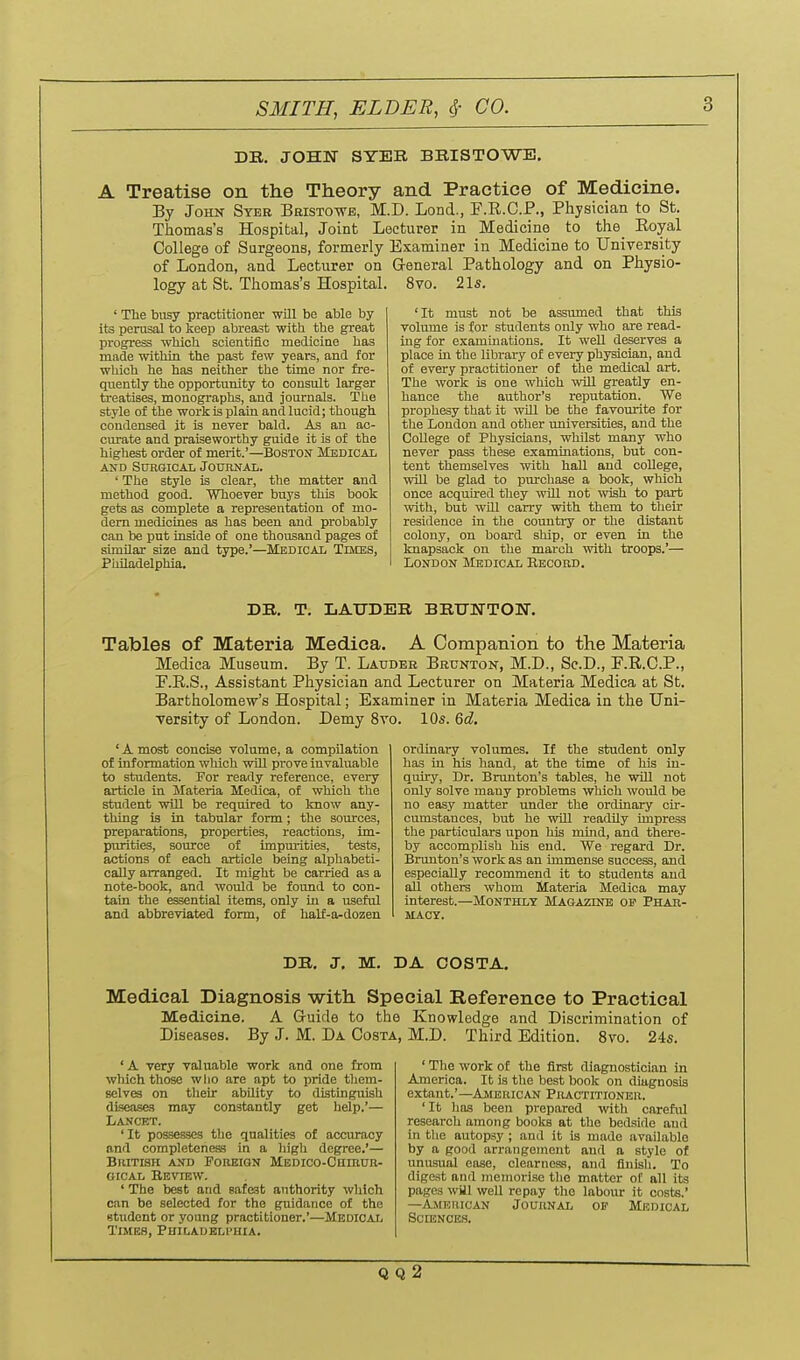 SMITH, ELDER, ^- CO. DB. JOHN SYER BBISTOWE. A Treatise on the Theory and Practice of Medicine. By John Syee Beisto-wb, M.D. Lond., F.R.C.P., Physician to St. Thomas's Hospital, Joint Lecturer in Medicine to the_ Royal College of Surgeons, formerly Examiner in Medicine to University of London, and Lecturer on General Pathology and on Physio- logy at St. Thomas's Hospital. 8vo. 2 Is. ' The busy practitioner will be able by its perusal to keep abreast with the great progress which scientific medicine has made within the past few years, and for which he has neither the time nor fre- quently the opportunity to consult larger treatises, monographs, and journals. The style of the work is plain and lucid; though condensed it is never bald. As an ac- oiuate and praiseworthy guide it is of the highest order of merit.'—Boston Medical AND SDHGICAL JOUnNAL. ' The style is clear, the matter and method good. Whoever buys this book gets as complete a representation of mo- dem medicines as has been and probably can be put inside of one thousand pages of similar size and type.'—Medical Times, Philadelphia. 'It must not be assumed that this volume is for students only who are read- ing for examinations. It weU deserves a place in the libraxy of every physician, and of every practitioner of the medical art. The work is one which will greatly en- hance the author's reputation. We prophesy that it will be the favom-ite for the London and other universities, and the College of Physicians, whilst many who never pass these examinations, but con- tent themselves with haU and college, will be glad to purchase a book, which once acquired they will not wish to part mth, but will carry with them to their residence in the coimtry or the distant colony, on board ship, or even in the knapsack on the march with troops.'— London Medical Eecoed. DE. T. IiAUDER BBUNTON. Tables of Materia Medica. A Companion to the Materia Medica Museum. By T. Latjdbe Bextnton, M.D., Sc.D., F.R.C.P., F.R.S., Assistant Physician and Lecturer on Materia Medica at St. Bartholomew's Hospital; Examiner in Materia Medica in the Uni- versity of London. Demy Svo. 10s. 6d, ' A most concise volume, a compilation of information which wiU prove invaluable to students. For ready reference, every article in Materia Medica, of which the student will be required to know any- thing is in tabular form; the sources, preparations, properties, reactions, im- purities, source of impurities, tests, actions of each article being alphabeti- cally arranged. It might be carried as a note-book, and would be found to con- tain the essential items, only in a useful and abbreviated form, of half-a-dozen ordinary volumes. If the student only has in his hand, at the time of his in- quiry. Dr. Brunton's tables, he will not only solve many problems which would be no easy matter under the ordinary cir- cumstances, but he wiU readily impress the particulars upon his mind, and there- by accomplish his end. We regard Dr. Brunton's work as an immense success, and especially recommend it to students and all others whom Materia Medica may interest.—Monthly Magazinb of Phar- macy. DB, J. M. DA COSTA. Medical Diagnosis with Special Reference to Practical Medicine. A Guide to the Knowledge and Discrimination of Diseases. By J. M. Da Costa, M.D. Third Edition. 8vo. 24s. 'A very valuable work and one from which those wlio are apt to pride them- selves on their ability to distinguish diseases may constantly get help.'— Lancet. 'It possesses the qualities of accuracy and completeness in a high degree.'— BUITISH AND POIIEIGN MEDICO-CHIRUB- GicAL Review. ' The best and safest anthority which can be selected for the guidance of the student or young practitioner.'—Medical Times, Philadelphia. ' Tlie work of the first diagnostician in America. It is the best book on diagnosis extant.'—Ambuican Piiactitioneu. 'It has been prepared with careful research among boolcs at the bedside and in tlie autopsy ; and it is made available by a good arrangement and a style of unusual ease, clearness, and finish. To digest and memorise the matter of all its pages wUl well repay the labom: it costs.' —American Journal op Misdioal Sciences. Q Q 2